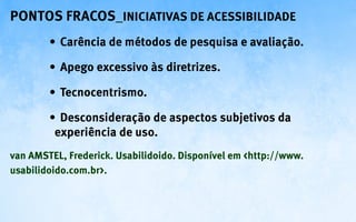 Pontos fracos_Iniciativas de ACESSIBILIDADE
        •	 Carência de métodos de pesquisa e avaliação.

        •	 Apego excessivo às diretrizes.

        •	 Tecnocentrismo.

        •	 Desconsideração de aspectos subjetivos da
         experiência de uso.
van AMSTEL, Frederick. Usabilidoido. Disponível em <http://www.
usabilidoido.com.br>.
 