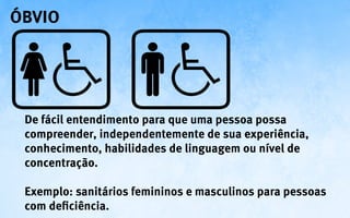 óbvio




 De fácil entendimento para que uma pessoa possa
 compreender, independentemente de sua experiência,
 conhecimento, habilidades de linguagem ou nível de
 concentração.

 Exemplo: sanitários femininos e masculinos para pessoas
 com deficiência.
 