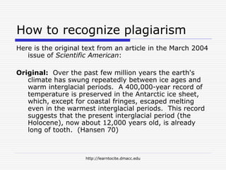 http://learntocite.dmacc.edu
How to recognize plagiarism
Here is the original text from an article in the March 2004
issue of Scientific American:
Original: Over the past few million years the earth's
climate has swung repeatedly between ice ages and
warm interglacial periods. A 400,000-year record of
temperature is preserved in the Antarctic ice sheet,
which, except for coastal fringes, escaped melting
even in the warmest interglacial periods. This record
suggests that the present interglacial period (the
Holocene), now about 12,000 years old, is already
long of tooth. (Hansen 70)
 