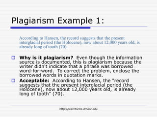 http://learntocite.dmacc.edu
Plagiarism Example 1:
According to Hansen, the record suggests that the present
interglacial period (the Holocene), now about 12,000 years old, is
already long of tooth (70).
 Why is it plagiarism? Even though the information
source is documented, this is plagiarism because the
writer didn't indicate that a phrase was borrowed
word-for-word. To correct the problem, enclose the
borrowed words in quotation marks.
 Acceptable: According to Hansen, the "record
suggests that the present interglacial period (the
Holocene), now about 12,000 years old, is already
long of tooth" (70).
 