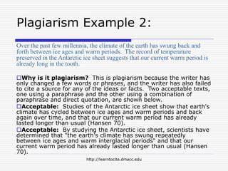 http://learntocite.dmacc.edu
Plagiarism Example 2:
Over the past few millennia, the climate of the earth has swung back and
forth between ice ages and warm periods. The record of temperature
preserved in the Antarctic ice sheet suggests that our current warm period is
already long in the tooth.
Why is it plagiarism? This is plagiarism because the writer has
only changed a few words or phrases, and the writer has also failed
to cite a source for any of the ideas or facts. Two acceptable texts,
one using a paraphrase and the other using a combination of
paraphrase and direct quotation, are shown below.
Acceptable: Studies of the Antarctic ice sheet show that earth's
climate has cycled between ice ages and warm periods and back
again over time, and that our current warm period has already
lasted longer than usual (Hansen 70).
Acceptable: By studying the Antarctic ice sheet, scientists have
determined that "the earth's climate has swung repeatedly
between ice ages and warm interglacial periods" and that our
current warm period has already lasted longer than usual (Hansen
70).
 