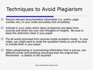 http://learntocite.dmacc.edu
Techniques to Avoid Plagiarism
 Record relevant documentation information (i.e. author, page
number, etc.) in your notes accurately and completely.
 Indicate in your notes which ideas (emphasis) are taken from
sources and which are your own thoughts or insights. Be sure to
keep this distinction clear in your paper.
 Put all words borrowed from sources inside quotation marks. In your
notes, you might want to circle the quotation marks so you'll be sure
to include them in your paper.
 When paraphrasing or summarizing information from a source, use
different words and sentence structures than the original text.
Remember - a citation is still required!
 