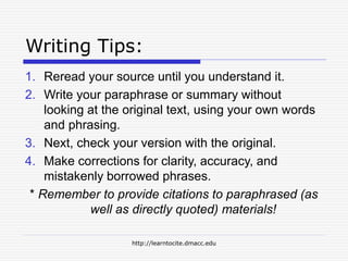http://learntocite.dmacc.edu
Writing Tips:
1. Reread your source until you understand it.
2. Write your paraphrase or summary without
looking at the original text, using your own words
and phrasing.
3. Next, check your version with the original.
4. Make corrections for clarity, accuracy, and
mistakenly borrowed phrases.
* Remember to provide citations to paraphrased (as
well as directly quoted) materials!
 