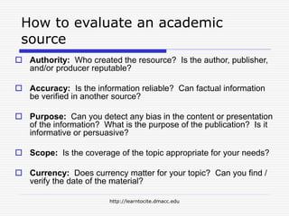http://learntocite.dmacc.edu
How to evaluate an academic
source
 Authority: Who created the resource? Is the author, publisher,
and/or producer reputable?
 Accuracy: Is the information reliable? Can factual information
be verified in another source?
 Purpose: Can you detect any bias in the content or presentation
of the information? What is the purpose of the publication? Is it
informative or persuasive?
 Scope: Is the coverage of the topic appropriate for your needs?
 Currency: Does currency matter for your topic? Can you find /
verify the date of the material?
 