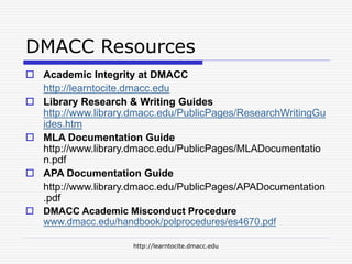 http://learntocite.dmacc.edu
DMACC Resources
 Academic Integrity at DMACC
http://learntocite.dmacc.edu
 Library Research & Writing Guides
http://www.library.dmacc.edu/PublicPages/ResearchWritingGu
ides.htm
 MLA Documentation Guide
http://www.library.dmacc.edu/PublicPages/MLADocumentatio
n.pdf
 APA Documentation Guide
http://www.library.dmacc.edu/PublicPages/APADocumentation
.pdf
 DMACC Academic Misconduct Procedure
www.dmacc.edu/handbook/polprocedures/es4670.pdf
 