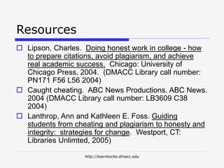 http://learntocite.dmacc.edu
Resources
 Lipson, Charles. Doing honest work in college - how
to prepare citations, avoid plagiarism, and achieve
real academic success. Chicago: University of
Chicago Press, 2004. (DMACC Library call number:
PN171 F56 L56 2004)
 Caught cheating. ABC News Productions. ABC News.
2004 (DMACC Library call number: LB3609 C38
2004)
 Lanthrop, Ann and Kathleen E. Foss. Guiding
students from cheating and plagiarism to honesty and
integrity: strategies for change. Westport, CT:
Libraries Unlimted, 2005)
 