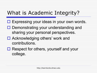 http://learntocite.dmacc.edu
What is Academic Integrity?
 Expressing your ideas in your own words.
 Demonstrating your understanding and
sharing your personal perspectives.
 Acknowledging others’ work and
contributions.
 Respect for others, yourself and your
college.
 