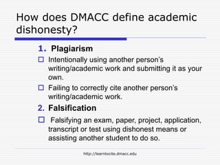 http://learntocite.dmacc.edu
How does DMACC define academic
dishonesty?
1. Plagiarism
 Intentionally using another person’s
writing/academic work and submitting it as your
own.
 Failing to correctly cite another person’s
writing/academic work.
2. Falsification
 Falsifying an exam, paper, project, application,
transcript or test using dishonest means or
assisting another student to do so.
 