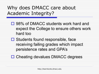 http://learntocite.dmacc.edu
Why does DMACC care about
Academic Integrity?
 98% of DMACC students work hard and
expect the College to ensure others work
hard too
 Students found responsible, face
receiving failing grades which impact
persistence rates and GPA’s
 Cheating devalues DMACC degrees
 