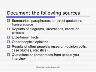 http://learntocite.dmacc.edu
Document the following sources:
 Summaries, paraphrases, or direct quotations
from a source
 Reprints of diagrams, illustrations, charts or
pictures
 Little-known facts
 Other people's opinions
 Results of other people's research (opinion polls,
case studies, statistics)
 Quotations or paraphrases from people you
interview
 