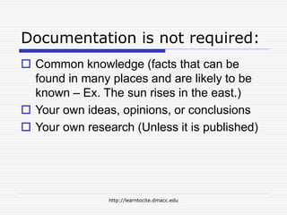 http://learntocite.dmacc.edu
Documentation is not required:
 Common knowledge (facts that can be
found in many places and are likely to be
known – Ex. The sun rises in the east.)
 Your own ideas, opinions, or conclusions
 Your own research (Unless it is published)
 
