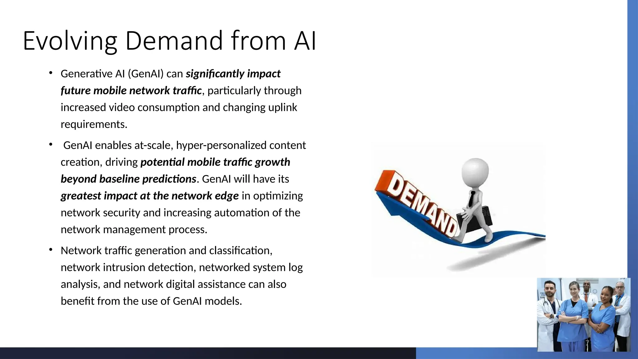 7
Evolving Demand from AI
• Generative AI (GenAI) can significantly impact
future mobile network traffic, particularly through
increased video consumption and changing uplink
requirements.
• GenAI enables at-scale, hyper-personalized content
creation, driving potential mobile traffic growth
beyond baseline predictions. GenAI will have its
greatest impact at the network edge in optimizing
network security and increasing automation of the
network management process.
• Network traffic generation and classification,
network intrusion detection, networked system log
analysis, and network digital assistance can also
benefit from the use of GenAI models.
 