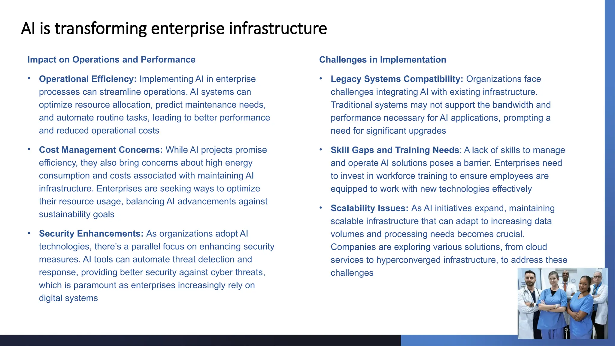 9
AI is transforming enterprise infrastructure
Impact on Operations and Performance
• Operational Efficiency: Implementing AI in enterprise
processes can streamline operations. AI systems can
optimize resource allocation, predict maintenance needs,
and automate routine tasks, leading to better performance
and reduced operational costs
• Cost Management Concerns: While AI projects promise
efficiency, they also bring concerns about high energy
consumption and costs associated with maintaining AI
infrastructure. Enterprises are seeking ways to optimize
their resource usage, balancing AI advancements against
sustainability goals
• Security Enhancements: As organizations adopt AI
technologies, there’s a parallel focus on enhancing security
measures. AI tools can automate threat detection and
response, providing better security against cyber threats,
which is paramount as enterprises increasingly rely on
digital systems
Challenges in Implementation
• Legacy Systems Compatibility: Organizations face
challenges integrating AI with existing infrastructure.
Traditional systems may not support the bandwidth and
performance necessary for AI applications, prompting a
need for significant upgrades
• Skill Gaps and Training Needs: A lack of skills to manage
and operate AI solutions poses a barrier. Enterprises need
to invest in workforce training to ensure employees are
equipped to work with new technologies effectively
• Scalability Issues: As AI initiatives expand, maintaining
scalable infrastructure that can adapt to increasing data
volumes and processing needs becomes crucial.
Companies are exploring various solutions, from cloud
services to hyperconverged infrastructure, to address these
challenges
 