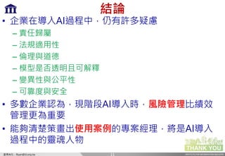INSTITUTE FOR INFORMATION INDUSTRY產業AI化 - Ryan@iii.org.tw
結論
• 企業在導入AI過程中，仍有許多疑慮
– 責任歸屬
– 法規適用性
– 倫理與道德
– 模型是否透明且可解釋
– 變異性與公平性
– 可靠度與安全
• 多數企業認為，現階段AI導入時，風險管理比績效
管理更為重要
• 能夠清楚策畫出使用案例的專案經理，將是AI導入
過程中的靈魂人物
11
 