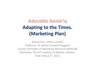 Adorable Annie’s:
Adapting to the Times.
(Marketing Plan)
Researcher: Jeffery Joseph
Professor: Dr. Bobra Crockett-Hoggard
Course: Principles of Marketing Research ADVA208
Institution: The Art Institute of Atlanta- Decatur.
Date: May 12th, 2015
 