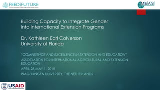 Building Capacity to Integrate Gender
into International Extension Programs
Dr. Kathleen Earl Colverson
University of Florida
“COMPETENCE AND EXCELLENCE IN EXTENSION AND EDUCATION”
ASSOCIATION FOR INTERNATIONAL AGRICULTURAL AND EXTENSION
EDUCATION
APRIL 28-MAY 1, 2015
WAGENINGEN UNIVERSITY, THE NETHERLANDS
 