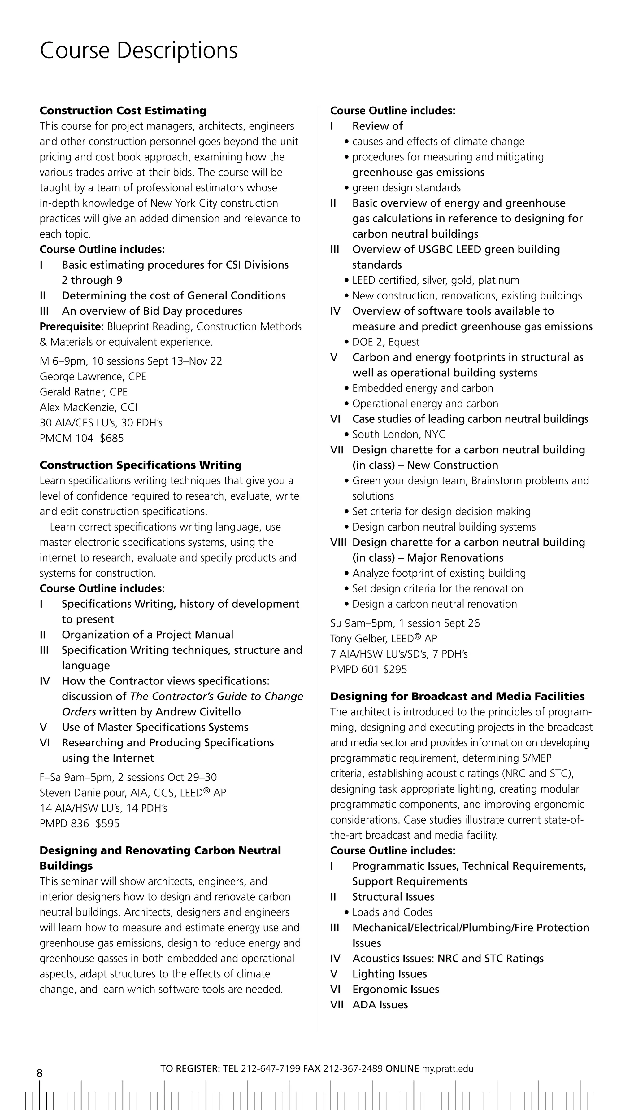 Course Descriptions

Construction Cost Estimating                                Course Outline includes:
This course for project managers, architects, engineers     i      review of
and other construction personnel goes beyond the unit            • causes and effects of climate change
pricing and cost book approach, examining how the                • procedures for measuring and mitigating
various trades arrive at their bids. The course will be            greenhouse gas emissions
taught by a team of professional estimators whose                • green design standards
in-depth knowledge of New York City construction            II	 	 	 asic	overview	of	energy	and	greenhouse
                                                                   b
practices will give an added dimension and relevance to            gas calculations in reference to designing for
each topic.                                                        carbon neutral buildings
Course Outline includes:                                    III	 	 	 verview	of	USGbC	LEED	green	building	
                                                                   O
I	 	 	 asic	estimating	procedures	for	CSI	Divisions	
       b                                                           standards
       2	through	9                                               • LEED certified, silver, gold, platinum
II	 	 Determining	the	cost	of	General	Conditions                 • New construction, renovations, existing buildings
III	 	 An	overview	of	bid	Day	procedures                    iV overview of software tools available to
Prerequisite: Blueprint Reading, Construction Methods              measure and predict greenhouse gas emissions
& Materials or equivalent experience.                            • DOE 2, Equest
M 6–9pm, 10 sessions Sept 13–Nov 22                         V Carbon and energy footprints in structural as
George Lawrence, CPE                                               well as operational building systems
Gerald Ratner, CPE                                               • Embedded energy and carbon
Alex MacKenzie, CCI                                              • Operational energy and carbon
30 AIA/CES LU’s, 30 PDH’s                                   Vi Case studies of leading carbon neutral buildings
PMCM 104 $685                                                    • South London, NYC
                                                            VII	 	 esign	charette	for	a	carbon	neutral	building	
                                                                 	 D
Construction Specifications Writing                                (in	class)	–	New	Construction
Learn specifications writing techniques that give you a          • Green your design team, Brainstorm problems and
level of confidence required to research, evaluate, write          solutions
and edit construction specifications.                            • Set criteria for design decision making
   Learn correct specifications writing language, use            • Design carbon neutral building systems
master electronic specifications systems, using the         VIII	 	 esign	charette	for	a	carbon	neutral	building	
                                                                   D
internet to research, evaluate and specify products and            (in	class)	–	Major	Renovations
systems for construction.                                        • Analyze footprint of existing building
Course Outline includes:                                         • Set design criteria for the renovation
I	 	 	 pecifications	Writing,	history	of	development	
       S                                                         • Design a carbon neutral renovation
       to present                                           Su 9am–5pm, 1 session Sept 26
ii organization of a Project Manual                         Tony Gelber, LEED® AP
III	 	 	 pecification	Writing	techniques,	structure	and	
       S                                                    7 AIA/HSW LU’s/SD’s, 7 PDH’s
       language                                             PMPD 601 $295
iV How the Contractor views specifications:
       discussion of The Contractor’s Guide to Change       Designing for Broadcast and Media Facilities
       Orders written by andrew Civitello                   The architect is introduced to the principles of program-
V	 	 Use	of	Master	Specifications	Systems                   ming, designing and executing projects in the broadcast
Vi researching and Producing Specifications                 and media sector and provides information on developing
       using the internet                                   programmatic requirement, determining S/MEP
F–Sa 9am–5pm, 2 sessions Oct 29–30                          criteria, establishing acoustic ratings (NRC and STC),
Steven Danielpour, AIA, CCS, LEED® AP                       designing task appropriate lighting, creating modular
14 AIA/HSW LU’s, 14 PDH’s                                   programmatic components, and improving ergonomic
PMPD 836 $595                                               considerations. Case studies illustrate current state-of-
                                                            the-art broadcast and media facility.
Designing and Renovating Carbon Neutral                     Course Outline includes:
Buildings                                                   i     Programmatic issues, technical requirements,
This seminar will show architects, engineers, and                 Support requirements
interior designers how to design and renovate carbon        ii Structural issues
neutral buildings. Architects, designers and engineers          • Loads and Codes
will learn how to measure and estimate energy use and       iii Mechanical/electrical/Plumbing/Fire Protection
greenhouse gas emissions, design to reduce energy and             issues
greenhouse gasses in both embedded and operational          iV acoustics issues: nrC and StC ratings
aspects, adapt structures to the effects of climate         V lighting issues
change, and learn which software tools are needed.          Vi ergonomic issues
                                                            VII	 ADA	Issues
                                                                	




                         to regiSter: tel 212-647-7199 Fax 212-367-2489 online my.pratt.edu
8
 