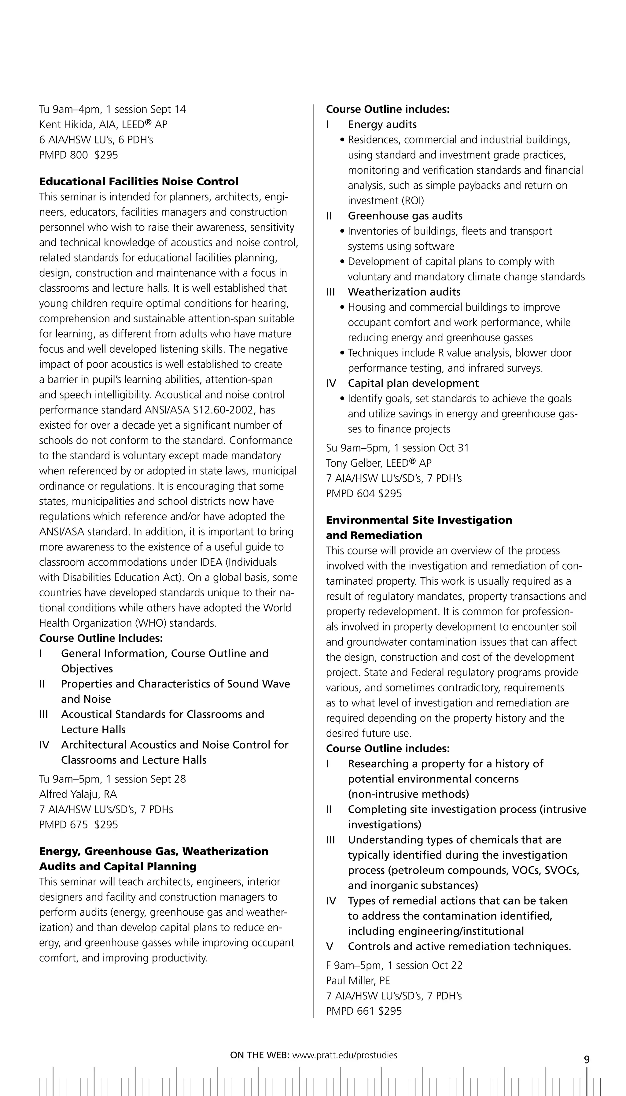 Tu 9am–4pm, 1 session Sept 14                                Course Outline includes:
Kent Hikida, AIA, LEED® AP                                   i      energy audits
6 AIA/HSW LU’s, 6 PDH’s                                           • Residences, commercial and industrial buildings,
PMPD 800 $295                                                       using standard and investment grade practices,
                                                                    monitoring and verification standards and financial
Educational Facilities Noise Control                                analysis, such as simple paybacks and return on
This seminar is intended for planners, architects, engi-            investment (ROI)
neers, educators, facilities managers and construction       ii greenhouse gas audits
personnel who wish to raise their awareness, sensitivity          • Inventories of buildings, fleets and transport
and technical knowledge of acoustics and noise control,             systems using software
related standards for educational facilities planning,            • Development of capital plans to comply with
design, construction and maintenance with a focus in                voluntary and mandatory climate change standards
classrooms and lecture halls. It is well established that    III	 	 Weatherization	audits
young children require optimal conditions for hearing,            • Housing and commercial buildings to improve
comprehension and sustainable attention-span suitable               occupant comfort and work performance, while
for learning, as different from adults who have mature              reducing energy and greenhouse gasses
focus and well developed listening skills. The negative           • Techniques include R value analysis, blower door
impact of poor acoustics is well established to create              performance testing, and infrared surveys.
a barrier in pupil’s learning abilities, attention-span      iV Capital plan development
and speech intelligibility. Acoustical and noise control          • Identify goals, set standards to achieve the goals
performance standard ANSI/ASA S12.60-2002, has                      and utilize savings in energy and greenhouse gas-
existed for over a decade yet a significant number of               ses to finance projects
schools do not conform to the standard. Conformance
                                                             Su 9am–5pm, 1 session Oct 31
to the standard is voluntary except made mandatory
                                                             Tony Gelber, LEED® AP
when referenced by or adopted in state laws, municipal
                                                             7 AIA/HSW LU’s/SD’s, 7 PDH’s
ordinance or regulations. It is encouraging that some
                                                             PMPD 604 $295
states, municipalities and school districts now have
regulations which reference and/or have adopted the          Environmental Site Investigation
ANSI/ASA standard. In addition, it is important to bring     and Remediation
more awareness to the existence of a useful guide to         This course will provide an overview of the process
classroom accommodations under IDEA (Individuals             involved with the investigation and remediation of con-
with Disabilities Education Act). On a global basis, some    taminated property. This work is usually required as a
countries have developed standards unique to their na-       result of regulatory mandates, property transactions and
tional conditions while others have adopted the World        property redevelopment. It is common for profession-
Health Organization (WHO) standards.                         als involved in property development to encounter soil
Course Outline Includes:                                     and groundwater contamination issues that can affect
i     general information, Course outline and                the design, construction and cost of the development
      objectives                                             project. State and Federal regulatory programs provide
II	 	 	 roperties	and	Characteristics	of	Sound	Wave	
      P                                                      various, and sometimes contradictory, requirements
      and noise                                              as to what level of investigation and remediation are
iii acoustical Standards for Classrooms and                  required depending on the property history and the
      lecture Halls                                          desired future use.
iV architectural acoustics and noise Control for             Course Outline includes:
      Classrooms and lecture Halls                           i      researching a property for a history of
Tu 9am–5pm, 1 session Sept 28                                       potential environmental concerns
Alfred Yalaju, RA                                                   (non-intrusive methods)
7 AIA/HSW LU’s/SD’s, 7 PDHs                                  ii Completing site investigation process (intrusive
PMPD 675 $295                                                       investigations)
                                                             III	 	 	 nderstanding	types	of	chemicals	that	are	
                                                                    U
Energy, Greenhouse Gas, Weatherization                              typically identified during the investigation
Audits and Capital Planning                                         process (petroleum compounds, VoCs, SVoCs,
This seminar will teach architects, engineers, interior             and inorganic substances)
designers and facility and construction managers to          IV		 	 ypes	of	remedial	actions	that	can	be	taken
                                                                    T
perform audits (energy, greenhouse gas and weather-                 to address the contamination identified,
ization) and than develop capital plans to reduce en-               including engineering/institutional
ergy, and greenhouse gasses while improving occupant         V Controls and active remediation techniques.
comfort, and improving productivity.
                                                             F 9am–5pm, 1 session Oct 22
                                                             Paul Miller, PE
                                                             7 AIA/HSW LU’s/SD’s, 7 PDH’s
                                                             PMPD 661 $295



                                         ON	ThE	WEb:	www.pratt.edu/prostudies
                                                                                                                      9
 