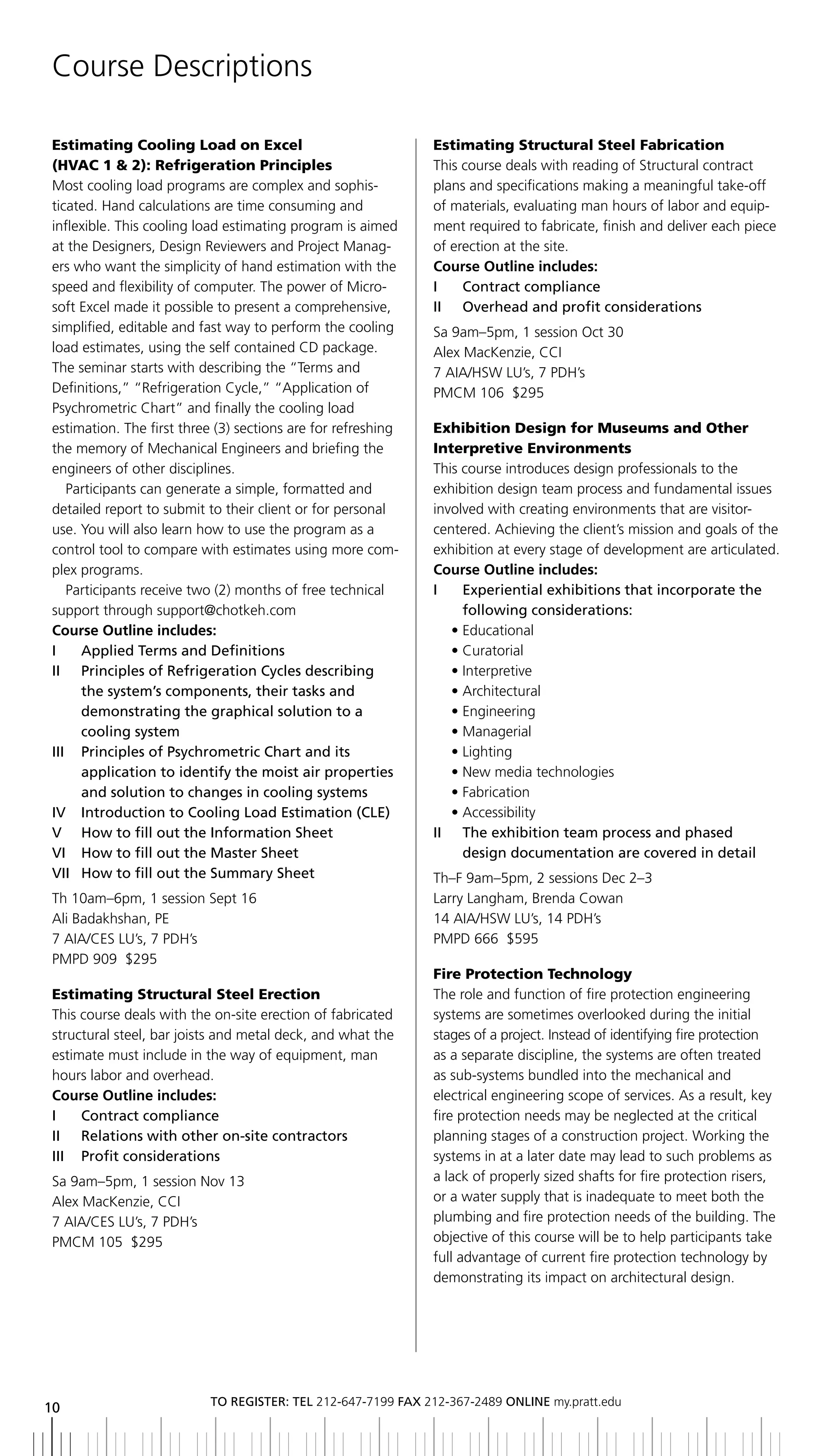 Course Descriptions

Estimating Cooling Load on Excel                              Estimating Structural Steel Fabrication
(HVAC 1 & 2): Refrigeration Principles                        This course deals with reading of Structural contract
Most cooling load programs are complex and sophis-            plans and specifications making a meaningful take-off
ticated. Hand calculations are time consuming and             of materials, evaluating man hours of labor and equip-
inflexible. This cooling load estimating program is aimed     ment required to fabricate, finish and deliver each piece
at the Designers, Design Reviewers and Project Manag-         of erection at the site.
ers who want the simplicity of hand estimation with the       Course Outline includes:
speed and flexibility of computer. The power of Micro-        i    Contract compliance
soft Excel made it possible to present a comprehensive,       ii overhead and profit considerations
simplified, editable and fast way to perform the cooling      Sa 9am–5pm, 1 session Oct 30
load estimates, using the self contained CD package.          Alex MacKenzie, CCI
The seminar starts with describing the “Terms and             7 AIA/HSW LU’s, 7 PDH’s
Definitions,” “Refrigeration Cycle,” “Application of          PMCM 106 $295
Psychrometric Chart” and finally the cooling load
estimation. The first three (3) sections are for refreshing   Exhibition Design for Museums and Other
the memory of Mechanical Engineers and briefing the           Interpretive Environments
engineers of other disciplines.                               This course introduces design professionals to the
   Participants can generate a simple, formatted and          exhibition design team process and fundamental issues
detailed report to submit to their client or for personal     involved with creating environments that are visitor-
use. You will also learn how to use the program as a          centered. Achieving the client’s mission and goals of the
control tool to compare with estimates using more com-        exhibition at every stage of development are articulated.
plex programs.                                                Course Outline includes:
   Participants receive two (2) months of free technical      i    experiential exhibitions that incorporate the
support through support@chotkeh.com                                following considerations:
Course Outline includes:                                         • Educational
I	 	 Applied	Terms	and	Definitions                               • Curatorial
ii Principles of refrigeration Cycles describing                 • Interpretive
     the	system’s	components,	their	tasks	and	                   • Architectural
     demonstrating the graphical solution to a                   • Engineering
     cooling system                                              • Managerial
iii Principles of Psychrometric Chart and its                    • Lighting
     application to identify the moist air properties            • New media technologies
     and solution to changes in cooling systems                  • Fabrication
iV introduction to Cooling load estimation (Cle)                 • Accessibility
V How to fill out the information Sheet                       ii the exhibition team process and phased
Vi How to fill out the Master Sheet                                design documentation are covered in detail
Vii How to fill out the Summary Sheet                         Th–F 9am–5pm, 2 sessions Dec 2–3
Th 10am–6pm, 1 session Sept 16                                Larry Langham, Brenda Cowan
Ali Badakhshan, PE                                            14 AIA/HSW LU’s, 14 PDH’s
7 AIA/CES LU’s, 7 PDH’s                                       PMPD 666 $595
PMPD 909 $295
                                                              Fire Protection Technology
Estimating Structural Steel Erection                          The role and function of fire protection engineering
This course deals with the on-site erection of fabricated     systems are sometimes overlooked during the initial
structural steel, bar joists and metal deck, and what the     stages of a project. Instead of identifying fire protection
estimate must include in the way of equipment, man            as a separate discipline, the systems are often treated
hours labor and overhead.                                     as sub-systems bundled into the mechanical and
Course Outline includes:                                      electrical engineering scope of services. As a result, key
i    Contract compliance                                      fire protection needs may be neglected at the critical
ii relations with other on-site contractors                   planning stages of a construction project. Working the
iii Profit considerations                                     systems in at a later date may lead to such problems as
Sa 9am–5pm, 1 session Nov 13                                  a lack of properly sized shafts for fire protection risers,
Alex MacKenzie, CCI                                           or a water supply that is inadequate to meet both the
7 AIA/CES LU’s, 7 PDH’s                                       plumbing and fire protection needs of the building. The
PMCM 105 $295                                                 objective of this course will be to help participants take
                                                              full advantage of current fire protection technology by
                                                              demonstrating its impact on architectural design.




                          to regiSter: tel 212-647-7199 Fax 212-367-2489 online my.pratt.edu
10
 