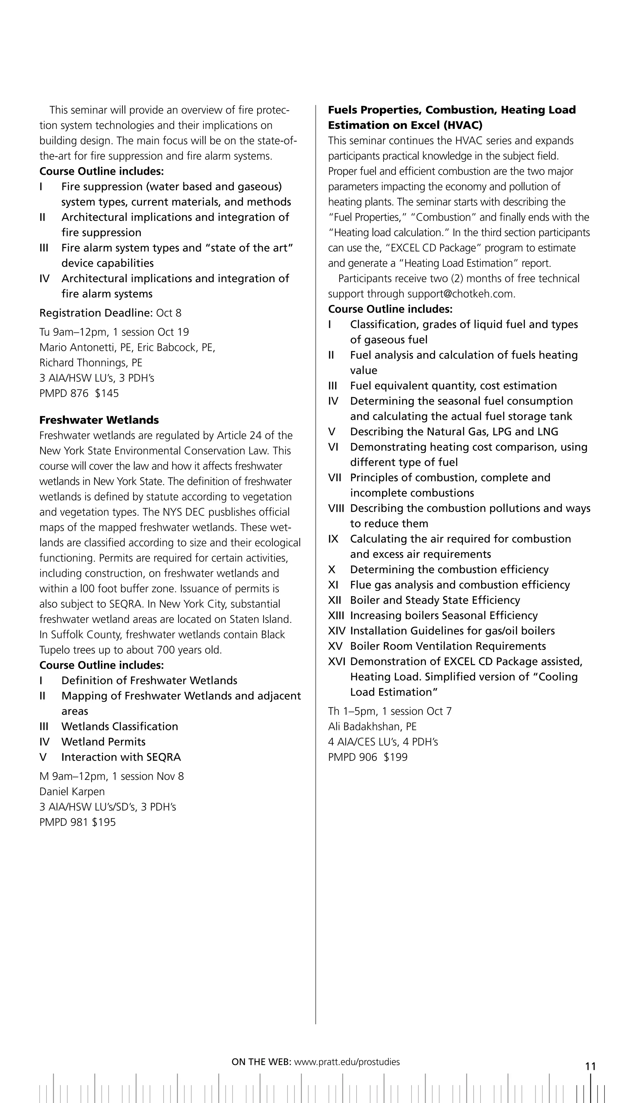This seminar will provide an overview of fire protec-      Fuels Properties, Combustion, Heating Load
tion system technologies and their implications on            Estimation on Excel (HVAC)
building design. The main focus will be on the state-of-      This seminar continues the HVAC series and expands
the-art for fire suppression and fire alarm systems.          participants practical knowledge in the subject field.
Course Outline includes:                                      Proper fuel and efficient combustion are the two major
i    Fire suppression (water based and gaseous)               parameters impacting the economy and pollution of
     system types, current materials, and methods             heating plants. The seminar starts with describing the
ii architectural implications and integration of              “Fuel Properties,” “Combustion” and finally ends with the
     fire suppression                                         “Heating load calculation.” In the third section participants
iii Fire alarm system types and “state of the art”            can use the, “EXCEL CD Package” program to estimate
     device capabilities                                      and generate a “Heating Load Estimation” report.
iV architectural implications and integration of                 Participants receive two (2) months of free technical
     fire alarm systems                                       support through support@chotkeh.com.
Registration	Deadline:	Oct 8                                  Course Outline includes:
                                                              i     Classification, grades of liquid fuel and types
Tu 9am–12pm, 1 session Oct 19
                                                                    of gaseous fuel
Mario Antonetti, PE, Eric Babcock, PE,
                                                              ii Fuel analysis and calculation of fuels heating
Richard Thonnings, PE
                                                                    value
3 AIA/HSW LU’s, 3 PDH’s
                                                              iii Fuel equivalent quantity, cost estimation
PMPD 876 $145
                                                              IV		 	 etermining	the	seasonal	fuel	consumption	
                                                                    D
Freshwater Wetlands                                                 and	calculating	the	actual	fuel	storage	tank
Freshwater wetlands are regulated by Article 24 of the        V	 	 Describing	the	Natural	Gas,	LPG	and	LNG
New York State Environmental Conservation Law. This           VI		 	 emonstrating	heating	cost	comparison,	using	
                                                                    D
course will cover the law and how it affects freshwater             different type of fuel
wetlands in New York State. The definition of freshwater      Vii Principles of combustion, complete and
wetlands is defined by statute according to vegetation              incomplete combustions
and vegetation types. The NYS DEC pusblishes official         VIII	 	 escribing	the	combustion	pollutions	and	ways	
                                                                    D
maps of the mapped freshwater wetlands. These wet-                  to reduce them
lands are classified according to size and their ecological   ix Calculating the air required for combustion
functioning. Permits are required for certain activities,           and excess air requirements
including construction, on freshwater wetlands and            X	 	 Determining	the	combustion	efficiency
within a l00 foot buffer zone. Issuance of permits is         xi Flue gas analysis and combustion efficiency
also subject to SEQRA. In New York City, substantial          XII	 boiler	and	Steady	State	Efficiency
                                                                  	
freshwater wetland areas are located on Staten Island.        xiii increasing boilers Seasonal efficiency
In Suffolk County, freshwater wetlands contain Black          xiV installation guidelines for gas/oil boilers
Tupelo trees up to about 700 years old.                       XV	 boiler	Room	Ventilation	Requirements
Course Outline includes:                                      XVI	 	 emonstration	of	EXCEL	CD	Package	assisted,	
                                                                    D
I	 	 Definition	of	Freshwater	Wetlands                              Heating load. Simplified version of “Cooling
II	 	 	 apping	of	Freshwater	Wetlands	and	adjacent	
       M                                                            load estimation”
       areas                                                  Th 1–5pm, 1 session Oct 7
III	 	 Wetlands	Classification                                Ali Badakhshan, PE
IV		 Wetland	Permits                                          4 AIA/CES LU’s, 4 PDH’s
V interaction with SeQra                                      PMPD 906 $199
M 9am–12pm, 1 session Nov 8
Daniel Karpen
3 AIA/HSW LU’s/SD’s, 3 PDH’s
PMPD 981 $195




                                          ON	ThE	WEb:	www.pratt.edu/prostudies
                                                                                                                        11
 