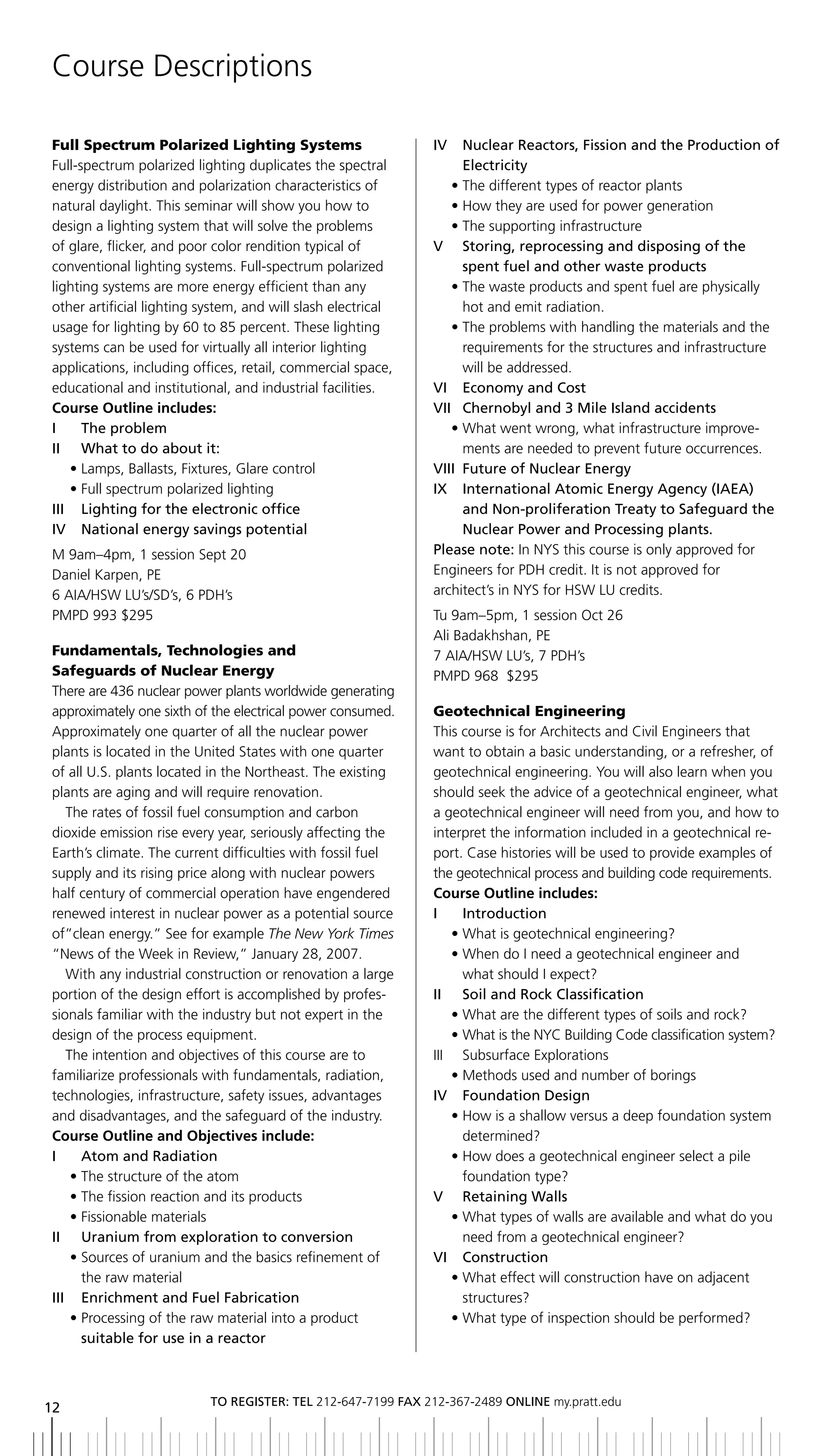 Course Descriptions

Full Spectrum Polarized Lighting Systems                      iV   nuclear reactors, Fission and the Production of
Full-spectrum polarized lighting duplicates the spectral           electricity
energy distribution and polarization characteristics of          • The different types of reactor plants
natural daylight. This seminar will show you how to              • How they are used for power generation
design a lighting system that will solve the problems            • The supporting infrastructure
of glare, flicker, and poor color rendition typical of        V Storing, reprocessing and disposing of the
conventional lighting systems. Full-spectrum polarized             spent fuel and other waste products
lighting systems are more energy efficient than any              • The waste products and spent fuel are physically
other artificial lighting system, and will slash electrical        hot and emit radiation.
usage for lighting by 60 to 85 percent. These lighting           • The problems with handling the materials and the
systems can be used for virtually all interior lighting            requirements for the structures and infrastructure
applications, including offices, retail, commercial space,         will be addressed.
educational and institutional, and industrial facilities.     Vi economy and Cost
Course Outline includes:                                      Vii Chernobyl and 3 Mile island accidents
i     the problem                                                • What went wrong, what infrastructure improve-
II	 	 What	to	do	about	it:                                         ments are needed to prevent future occurrences.
    • Lamps, Ballasts, Fixtures, Glare control                Viii Future of nuclear energy
    • Full spectrum polarized lighting                        ix international atomic energy agency (iaea)
iii lighting for the electronic office                             and non-proliferation treaty to Safeguard the
iV national energy savings potential                               nuclear Power and Processing plants.
M 9am–4pm, 1 session Sept 20                                  Please note: In NYS this course is only approved for
Daniel Karpen, PE                                             Engineers for PDH credit. It is not approved for
6 AIA/HSW LU’s/SD’s, 6 PDH’s                                  architect’s in NYS for HSW LU credits.
PMPD 993 $295                                                 Tu 9am–5pm, 1 session Oct 26
                                                              Ali Badakhshan, PE
Fundamentals, Technologies and                                7 AIA/HSW LU’s, 7 PDH’s
Safeguards of Nuclear Energy                                  PMPD 968 $295
There are 436 nuclear power plants worldwide generating
approximately one sixth of the electrical power consumed.     Geotechnical Engineering
Approximately one quarter of all the nuclear power            This course is for Architects and Civil Engineers that
plants is located in the United States with one quarter       want to obtain a basic understanding, or a refresher, of
of all U.S. plants located in the Northeast. The existing     geotechnical engineering. You will also learn when you
plants are aging and will require renovation.                 should seek the advice of a geotechnical engineer, what
   The rates of fossil fuel consumption and carbon            a geotechnical engineer will need from you, and how to
dioxide emission rise every year, seriously affecting the     interpret the information included in a geotechnical re-
Earth’s climate. The current difficulties with fossil fuel    port. Case histories will be used to provide examples of
supply and its rising price along with nuclear powers         the geotechnical process and building code requirements.
half century of commercial operation have engendered          Course Outline includes:
renewed interest in nuclear power as a potential source       i     introduction
of”clean energy.” See for example The New York Times              • What is geotechnical engineering?
“News of the Week in Review,” January 28, 2007.                   • When do I need a geotechnical engineer and
   With any industrial construction or renovation a large           what should I expect?
portion of the design effort is accomplished by profes-       II	 	 Soil	and	Rock	Classification
sionals familiar with the industry but not expert in the          • What are the different types of soils and rock?
design of the process equipment.                                  • What is the NYC Building Code classification system?
   The intention and objectives of this course are to         III Subsurface Explorations
familiarize professionals with fundamentals, radiation,           • Methods used and number of borings
technologies, infrastructure, safety issues, advantages       IV		 Foundation	Design
and disadvantages, and the safeguard of the industry.             • How is a shallow versus a deep foundation system
Course Outline and Objectives include:                              determined?
i     atom and radiation                                          • How does a geotechnical engineer select a pile
    • The structure of the atom                                     foundation type?
    • The fission reaction and its products                   V	 	 Retaining	Walls
    • Fissionable materials                                       • What types of walls are available and what do you
II	 	 Uranium	from	exploration	to	conversion                        need from a geotechnical engineer?
    • Sources of uranium and the basics refinement of         Vi Construction
      the raw material                                            • What effect will construction have on adjacent
iii enrichment and Fuel Fabrication                                 structures?
    • Processing of the raw material into a product               • What type of inspection should be performed?
      suitable for use in a reactor



                           to regiSter: tel 212-647-7199 Fax 212-367-2489 online my.pratt.edu
12
 