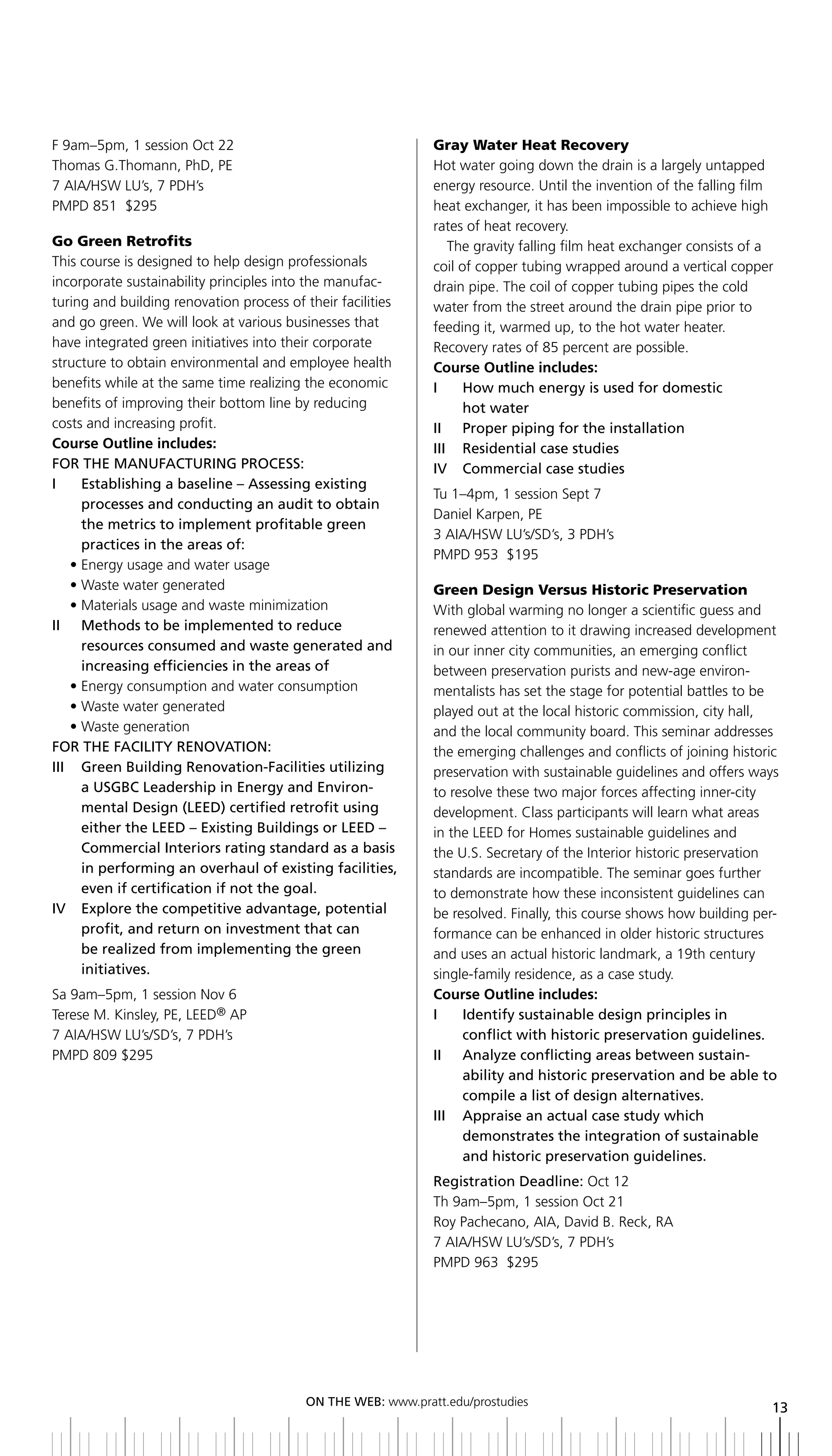 F 9am–5pm, 1 session Oct 22                                   Gray Water Heat Recovery
Thomas G.Thomann, PhD, PE                                     Hot water going down the drain is a largely untapped
7 AIA/HSW LU’s, 7 PDH’s                                       energy resource. Until the invention of the falling film
PMPD 851 $295                                                 heat exchanger, it has been impossible to achieve high
                                                              rates of heat recovery.
Go Green Retrofits                                               The gravity falling film heat exchanger consists of a
This course is designed to help design professionals          coil of copper tubing wrapped around a vertical copper
incorporate sustainability principles into the manufac-       drain pipe. The coil of copper tubing pipes the cold
turing and building renovation process of their facilities    water from the street around the drain pipe prior to
and go green. We will look at various businesses that         feeding it, warmed up, to the hot water heater.
have integrated green initiatives into their corporate        Recovery rates of 85 percent are possible.
structure to obtain environmental and employee health         Course Outline includes:
benefits while at the same time realizing the economic        i     How much energy is used for domestic
benefits of improving their bottom line by reducing                 hot water
costs and increasing profit.                                  ii Proper piping for the installation
Course Outline includes:                                      iii residential case studies
FOR	ThE	MANUFACTURING	PROCESS:                                iV Commercial case studies
I	 	 	 stablishing	a	baseline	–	Assessing	existing	
       E
                                                              Tu 1–4pm, 1 session Sept 7
       processes and conducting an audit to obtain
                                                              Daniel Karpen, PE
       the metrics to implement profitable green
                                                              3 AIA/HSW LU’s/SD’s, 3 PDH’s
       practices in the areas of:
                                                              PMPD 953 $195
     • Energy usage and water usage
     • Waste water generated                                  Green Design Versus Historic Preservation
     • Materials usage and waste minimization                 With global warming no longer a scientific guess and
ii Methods to be implemented to reduce                        renewed attention to it drawing increased development
       resources consumed and waste generated and             in our inner city communities, an emerging conflict
       increasing efficiencies in the areas of                between preservation purists and new-age environ-
     • Energy consumption and water consumption               mentalists has set the stage for potential battles to be
     • Waste water generated                                  played out at the local historic commission, city hall,
     • Waste generation                                       and the local community board. This seminar addresses
For tHe FaCility renoVation:                                  the emerging challenges and conflicts of joining historic
III	 	 	 reen	building	Renovation-Facilities	utilizing
       G                                                      preservation with sustainable guidelines and offers ways
       a	USGbC	Leadership	in	Energy	and	Environ-              to resolve these two major forces affecting inner-city
       mental	Design	(LEED)	certified	retrofit	using	         development. Class participants will learn what areas
       either	the	LEED	–	Existing	buildings	or	LEED	–	        in the LEED for Homes sustainable guidelines and
       Commercial interiors rating standard as a basis        the U.S. Secretary of the Interior historic preservation
       in performing an overhaul of existing facilities,      standards are incompatible. The seminar goes further
       even if certification if not the goal.                 to demonstrate how these inconsistent guidelines can
iV explore the competitive advantage, potential               be resolved. Finally, this course shows how building per-
       profit, and return on investment that can              formance can be enhanced in older historic structures
       be realized from implementing the green                and uses an actual historic landmark, a 19th century
       initiatives.                                           single-family residence, as a case study.
Sa 9am–5pm, 1 session Nov 6                                   Course Outline includes:
Terese M. Kinsley, PE, LEED® AP                               i    identify sustainable design principles in
7 AIA/HSW LU’s/SD’s, 7 PDH’s                                       conflict with historic preservation guidelines.
PMPD 809 $295                                                 ii analyze conflicting areas between sustain-
                                                                   ability and historic preservation and be able to
                                                                   compile a list of design alternatives.
                                                              iii appraise an actual case study which
                                                                   demonstrates the integration of sustainable
                                                                   and historic preservation guidelines.
                                                              Registration	Deadline:	Oct 12
                                                              Th 9am–5pm, 1 session Oct 21
                                                              Roy Pachecano, AIA, David B. Reck, RA
                                                              7 AIA/HSW LU’s/SD’s, 7 PDH’s
                                                              PMPD 963 $295




                                          ON	ThE	WEb:	www.pratt.edu/prostudies
                                                                                                                     13
 