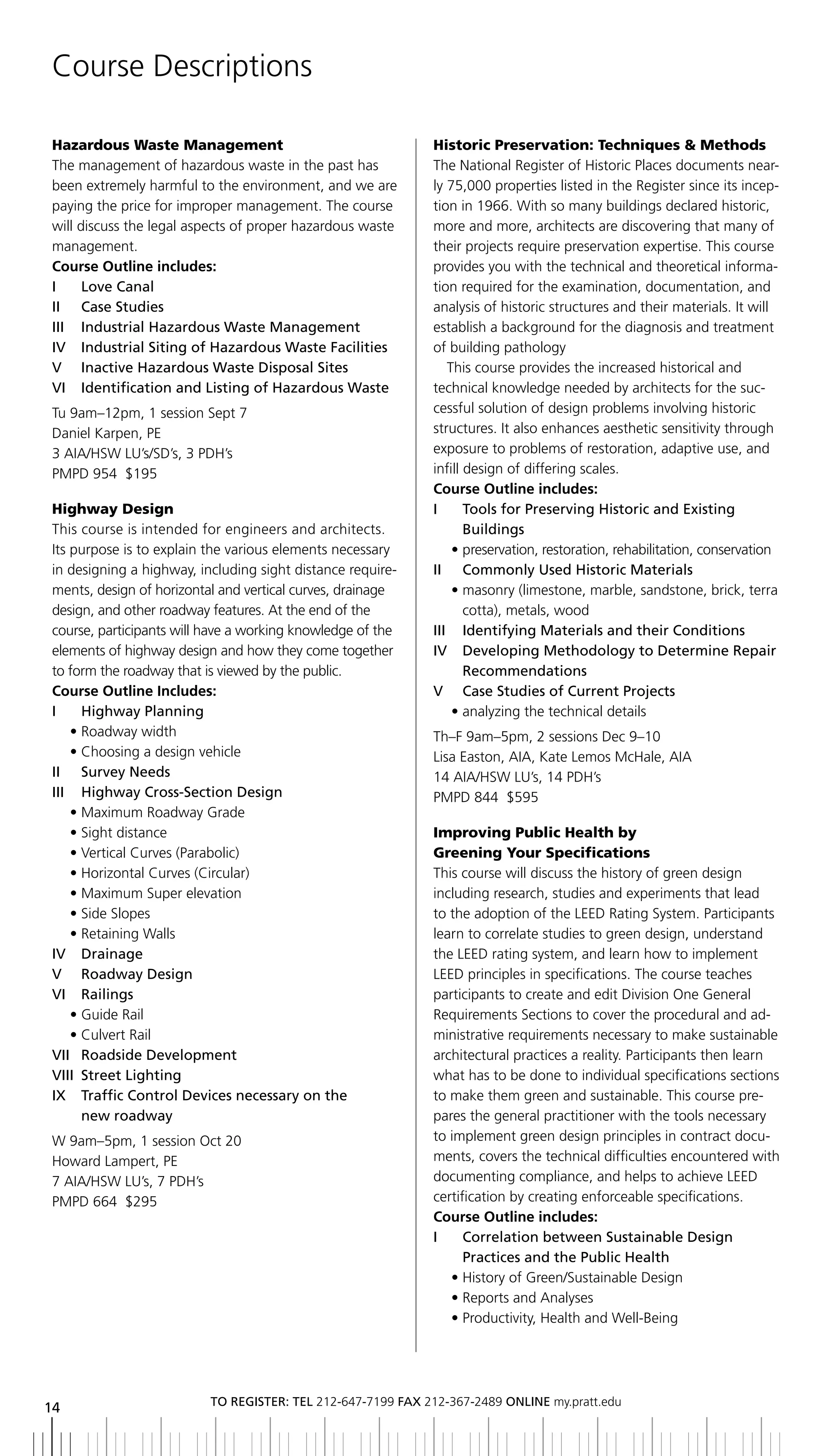 Course Descriptions

Hazardous Waste Management                                   Historic Preservation: Techniques & Methods
The management of hazardous waste in the past has            The National Register of Historic Places documents near-
been extremely harmful to the environment, and we are        ly 75,000 properties listed in the Register since its incep-
paying the price for improper management. The course         tion in 1966. With so many buildings declared historic,
will discuss the legal aspects of proper hazardous waste     more and more, architects are discovering that many of
management.                                                  their projects require preservation expertise. This course
Course Outline includes:                                     provides you with the technical and theoretical informa-
i      love Canal                                            tion required for the examination, documentation, and
ii Case Studies                                              analysis of historic structures and their materials. It will
III	 	 Industrial	hazardous	Waste	Management                 establish a background for the diagnosis and treatment
IV		 Industrial	Siting	of	hazardous	Waste	Facilities         of building pathology
V	 	 Inactive	hazardous	Waste	Disposal	Sites                    This course provides the increased historical and
VI		 Identification	and	Listing	of	hazardous	Waste           technical knowledge needed by architects for the suc-
Tu 9am–12pm, 1 session Sept 7                                cessful solution of design problems involving historic
Daniel Karpen, PE                                            structures. It also enhances aesthetic sensitivity through
3 AIA/HSW LU’s/SD’s, 3 PDH’s                                 exposure to problems of restoration, adaptive use, and
PMPD 954 $195                                                infill design of differing scales.
                                                             Course Outline includes:
Highway Design                                               i      tools for Preserving Historic and existing
This course is intended for engineers and architects.               buildings
Its purpose is to explain the various elements necessary         • preservation, restoration, rehabilitation, conservation
in designing a highway, including sight distance require-    II	 	 Commonly	Used	historic	Materials
ments, design of horizontal and vertical curves, drainage        • masonry (limestone, marble, sandstone, brick, terra
design, and other roadway features. At the end of the               cotta), metals, wood
course, participants will have a working knowledge of the    iii identifying Materials and their Conditions
elements of highway design and how they come together        IV		 	 eveloping	Methodology	to	Determine	Repair	
                                                                    D
to form the roadway that is viewed by the public.                   recommendations
Course Outline Includes:                                     V Case Studies of Current Projects
i      Highway Planning                                          • analyzing the technical details
     • Roadway width                                         Th–F 9am–5pm, 2 sessions Dec 9–10
     • Choosing a design vehicle                             Lisa Easton, AIA, Kate Lemos McHale, AIA
ii Survey needs                                              14 AIA/HSW LU’s, 14 PDH’s
III	 	 highway	Cross-Section	Design                          PMPD 844 $595
     • Maximum Roadway Grade
     • Sight distance                                        Improving Public Health by
     • Vertical Curves (Parabolic)                           Greening Your Specifications
     • Horizontal Curves (Circular)                          This course will discuss the history of green design
     • Maximum Super elevation                               including research, studies and experiments that lead
     • Side Slopes                                           to the adoption of the LEED Rating System. Participants
     • Retaining Walls                                       learn to correlate studies to green design, understand
IV		 Drainage                                                the LEED rating system, and learn how to implement
V	 	 Roadway	Design                                          LEED principles in specifications. The course teaches
Vi railings                                                  participants to create and edit Division One General
     • Guide Rail                                            Requirements Sections to cover the procedural and ad-
     • Culvert Rail                                          ministrative requirements necessary to make sustainable
VII		 Roadside	Development
     	                                                       architectural practices a reality. Participants then learn
Viii Street lighting                                         what has to be done to individual specifications sections
IX		 	 raffic	Control	Devices	necessary	on	the
       T                                                     to make them green and sustainable. This course pre-
       new roadway                                           pares the general practitioner with the tools necessary
 W 9am–5pm, 1 session Oct 20                                 to implement green design principles in contract docu-
 Howard Lampert, PE                                          ments, covers the technical difficulties encountered with
 7 AIA/HSW LU’s, 7 PDH’s                                     documenting compliance, and helps to achieve LEED
 PMPD 664 $295                                               certification by creating enforceable specifications.
                                                             Course Outline includes:
                                                             I	 	 	 orrelation	between	Sustainable	Design
                                                                   C
                                                                   Practices and the Public Health
                                                                • History of Green/Sustainable Design
                                                                • Reports and Analyses
                                                                • Productivity, Health and Well-Being




                          to regiSter: tel 212-647-7199 Fax 212-367-2489 online my.pratt.edu
14
 