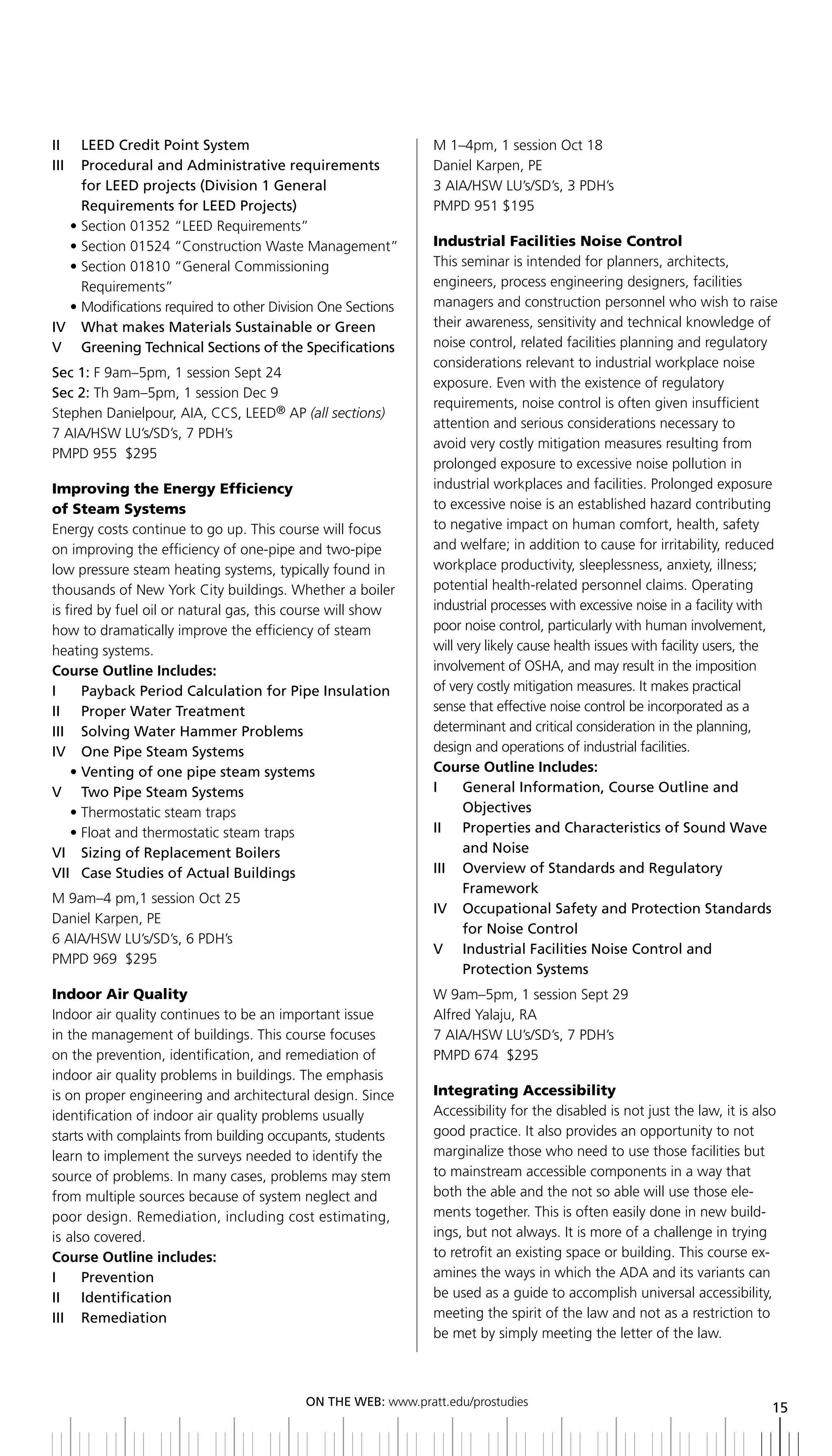 II	 	 LEED	Credit	Point	System	                                M 1–4pm, 1 session Oct 18
iii Procedural and administrative requirements                 Daniel Karpen, PE
      for	LEED	projects	(Division	1	General                    3 AIA/HSW LU’s/SD’s, 3 PDH’s
      Requirements	for	LEED	Projects)	                         PMPD 951 $195
    • Section 01352 “LEED Requirements”
    • Section 01524 “Construction Waste Management”            Industrial Facilities Noise Control
    • Section 01810 “General Commissioning                     This seminar is intended for planners, architects,
      Requirements”                                            engineers, process engineering designers, facilities
    • Modifications required to other Division One Sections    managers and construction personnel who wish to raise
IV		 What	makes	Materials	Sustainable	or	Green	                their awareness, sensitivity and technical knowledge of
V greening technical Sections of the Specifications            noise control, related facilities planning and regulatory
                                                               considerations relevant to industrial workplace noise
Sec 1: F 9am–5pm, 1 session Sept 24
                                                               exposure. Even with the existence of regulatory
Sec 2: Th 9am–5pm, 1 session Dec 9
                                                               requirements, noise control is often given insufficient
Stephen Danielpour, AIA, CCS, LEED® AP (all sections)
                                                               attention and serious considerations necessary to
7 AIA/HSW LU’s/SD’s, 7 PDH’s
                                                               avoid very costly mitigation measures resulting from
PMPD 955 $295
                                                               prolonged exposure to excessive noise pollution in
Improving the Energy Efficiency                                industrial workplaces and facilities. Prolonged exposure
of Steam Systems                                               to excessive noise is an established hazard contributing
Energy costs continue to go up. This course will focus         to negative impact on human comfort, health, safety
on improving the efficiency of one-pipe and two-pipe           and welfare; in addition to cause for irritability, reduced
low pressure steam heating systems, typically found in         workplace productivity, sleeplessness, anxiety, illness;
thousands of New York City buildings. Whether a boiler         potential health-related personnel claims. Operating
is fired by fuel oil or natural gas, this course will show     industrial processes with excessive noise in a facility with
how to dramatically improve the efficiency of steam            poor noise control, particularly with human involvement,
heating systems.                                               will very likely cause health issues with facility users, the
Course Outline Includes:                                       involvement of OSHA, and may result in the imposition
I	 	 Payback	Period	Calculation	for	Pipe	Insulation            of very costly mitigation measures. It makes practical
II	 	 Proper	Water	Treatment                                   sense that effective noise control be incorporated as a
III	 	 Solving	Water	hammer	Problems                           determinant and critical consideration in the planning,
iV one Pipe Steam Systems                                      design and operations of industrial facilities.
	 •		 enting	of	one	pipe	steam	systems
       V                                                       Course Outline Includes:
V two Pipe Steam Systems                                       i     general information, Course outline and
     • Thermostatic steam traps                                      objectives
     • Float and thermostatic steam traps                      II	 	 	 roperties	and	Characteristics	of	Sound	Wave	
                                                                     P
VI		 Sizing	of	Replacement	boilers                                   and noise
VII	 Case	Studies	of	Actual	buildings
     	                                                         iii overview of Standards and regulatory
                                                                     Framework
M 9am–4 pm,1 session Oct 25
                                                               iV occupational Safety and Protection Standards
Daniel Karpen, PE
                                                                     for noise Control
6 AIA/HSW LU’s/SD’s, 6 PDH’s
                                                               V industrial Facilities noise Control and
PMPD 969 $295
                                                                     Protection Systems
Indoor Air Quality                                             W 9am–5pm, 1 session Sept 29
Indoor air quality continues to be an important issue          Alfred Yalaju, RA
in the management of buildings. This course focuses            7 AIA/HSW LU’s/SD’s, 7 PDH’s
on the prevention, identification, and remediation of          PMPD 674 $295
indoor air quality problems in buildings. The emphasis
is on proper engineering and architectural design. Since       Integrating Accessibility
identification of indoor air quality problems usually          Accessibility for the disabled is not just the law, it is also
starts with complaints from building occupants, students       good practice. It also provides an opportunity to not
learn to implement the surveys needed to identify the          marginalize those who need to use those facilities but
source of problems. In many cases, problems may stem           to mainstream accessible components in a way that
from multiple sources because of system neglect and            both the able and the not so able will use those ele-
poor design. Remediation, including cost estimating,           ments together. This is often easily done in new build-
is also covered.                                               ings, but not always. It is more of a challenge in trying
Course Outline includes:                                       to retrofit an existing space or building. This course ex-
i     Prevention                                               amines the ways in which the ADA and its variants can
ii identification                                              be used as a guide to accomplish universal accessibility,
iii remediation                                                meeting the spirit of the law and not as a restriction to
                                                               be met by simply meeting the letter of the law.



                                           ON	ThE	WEb:	www.pratt.edu/prostudies
                                                                                                                            15
 