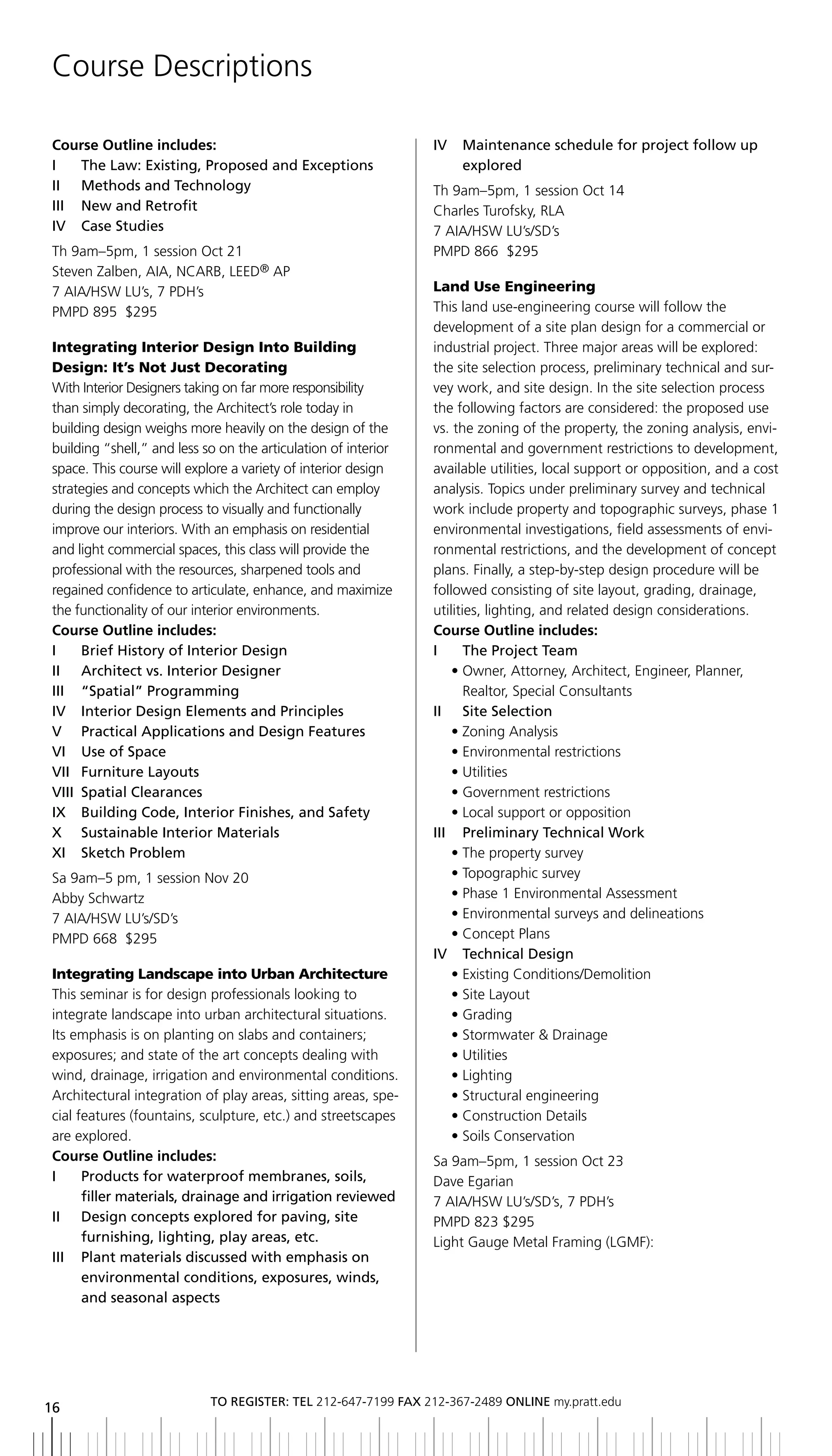 Course Descriptions

Course Outline includes:                                        iV   Maintenance schedule for project follow up
i   the law: existing, Proposed and exceptions                       explored
ii Methods and technology                                       Th 9am–5pm, 1 session Oct 14
iii new and retrofit                                            Charles Turofsky, RLA
iV Case Studies                                                 7 AIA/HSW LU’s/SD’s
Th 9am–5pm, 1 session Oct 21                                    PMPD 866 $295
Steven Zalben, AIA, NCARB, LEED® AP
7 AIA/HSW LU’s, 7 PDH’s                                         Land Use Engineering
PMPD 895 $295                                                   This land use-engineering course will follow the
                                                                development of a site plan design for a commercial or
Integrating Interior Design Into Building                       industrial project. Three major areas will be explored:
Design: It’s Not Just Decorating                                the site selection process, preliminary technical and sur-
With Interior Designers taking on far more responsibility       vey work, and site design. In the site selection process
than simply decorating, the Architect’s role today in           the following factors are considered: the proposed use
building design weighs more heavily on the design of the        vs. the zoning of the property, the zoning analysis, envi-
building “shell,” and less so on the articulation of interior   ronmental and government restrictions to development,
space. This course will explore a variety of interior design    available utilities, local support or opposition, and a cost
strategies and concepts which the Architect can employ          analysis. Topics under preliminary survey and technical
during the design process to visually and functionally          work include property and topographic surveys, phase 1
improve our interiors. With an emphasis on residential          environmental investigations, field assessments of envi-
and light commercial spaces, this class will provide the        ronmental restrictions, and the development of concept
professional with the resources, sharpened tools and            plans. Finally, a step-by-step design procedure will be
regained confidence to articulate, enhance, and maximize        followed consisting of site layout, grading, drainage,
the functionality of our interior environments.                 utilities, lighting, and related design considerations.
Course Outline includes:                                        Course Outline includes:
I	 	 brief	history	of	Interior	Design	                          i      the Project team
II	 	 Architect	vs.	Interior	Designer	                               • Owner, Attorney, Architect, Engineer, Planner,
iii “Spatial” Programming                                              Realtor, Special Consultants
IV		 Interior	Design	Elements	and	Principles                    ii Site Selection
V	 	 Practical	Applications	and	Design	Features                      • Zoning Analysis
VI		 Use	of	Space	                                                   • Environmental restrictions
Vii Furniture layouts                                                • Utilities
Viii Spatial Clearances                                              • Government restrictions
IX		 building	Code,	Interior	Finishes,	and	Safety                    • Local support or opposition
x Sustainable interior Materials                                III	 	 Preliminary	Technical	Work	
XI		 Sketch	Problem                                                  • The property survey
Sa 9am–5 pm, 1 session Nov 20                                        • Topographic survey
Abby Schwartz                                                        • Phase 1 Environmental Assessment
7 AIA/HSW LU’s/SD’s                                                  • Environmental surveys and delineations
PMPD 668 $295                                                        • Concept Plans
                                                                IV		 Technical	Design	
Integrating Landscape into Urban Architecture                        • Existing Conditions/Demolition
This seminar is for design professionals looking to                  • Site Layout
integrate landscape into urban architectural situations.             • Grading
Its emphasis is on planting on slabs and containers;                 • Stormwater & Drainage
exposures; and state of the art concepts dealing with                • Utilities
wind, drainage, irrigation and environmental conditions.             • Lighting
Architectural integration of play areas, sitting areas, spe-         • Structural engineering
cial features (fountains, sculpture, etc.) and streetscapes          • Construction Details
are explored.                                                        • Soils Conservation
Course Outline includes:                                        Sa 9am–5pm, 1 session Oct 23
i     Products for waterproof membranes, soils,                 Dave Egarian
      filler materials, drainage and irrigation reviewed        7 AIA/HSW LU’s/SD’s, 7 PDH’s
II	 	 	 esign	concepts	explored	for	paving,	site
      D                                                         PMPD 823 $295
      furnishing, lighting, play areas, etc.                    Light Gauge Metal Framing (LGMF):
iii Plant materials discussed with emphasis on
      environmental conditions, exposures, winds,
      and seasonal aspects




                            to regiSter: tel 212-647-7199 Fax 212-367-2489 online my.pratt.edu
16
 