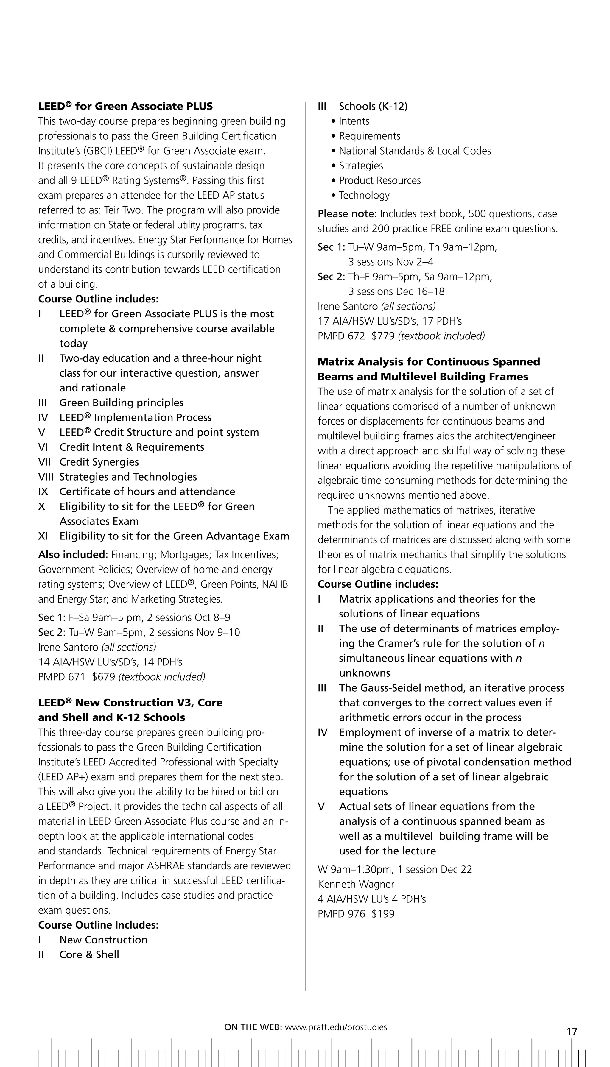 LEED® for Green Associate PLUS                                 iii     Schools (K-12)
This two-day course prepares beginning green building                • Intents
professionals to pass the Green Building Certification               • Requirements
Institute’s (GBCI) LEED® for Green Associate exam.                   • National Standards & Local Codes
It presents the core concepts of sustainable design                  • Strategies
and all 9 LEED® Rating Systems®. Passing this first                  • Product Resources
exam prepares an attendee for the LEED AP status                     • Technology
referred to as: Teir Two. The program will also provide        Please note: Includes text book, 500 questions, case
information on State or federal utility programs, tax          studies and 200 practice FREE online exam questions.
credits, and incentives. Energy Star Performance for Homes
                                                               Sec 1: Tu–W 9am–5pm, Th 9am–12pm,
and Commercial Buildings is cursorily reviewed to
                                                                      3 sessions Nov 2–4
understand its contribution towards LEED certification
                                                               Sec 2: Th–F 9am–5pm, Sa 9am–12pm,
of a building.
                                                                      3 sessions Dec 16–18
Course Outline includes:
                                                               Irene Santoro (all sections)
I	 	 	 EED®	for	Green	Associate	PLUS	is	the	most	
       L
                                                               17 AIA/HSW LU’s/SD’s, 17 PDH’s
       complete & comprehensive course available
                                                               PMPD 672 $779 (textbook included)
       today
ii two-day education and a three-hour night                    Matrix Analysis for Continuous Spanned
       class for our interactive question, answer              Beams and Multilevel Building Frames
       and rationale                                           The use of matrix analysis for the solution of a set of
III	 	 Green	building	principles	                              linear equations comprised of a number of unknown
IV		 LEED® implementation Process                              forces or displacements for continuous beams and
V	 	 LEED® Credit Structure and point system                   multilevel building frames aids the architect/engineer
Vi Credit intent & requirements                                with a direct approach and skillful way of solving these
Vii Credit Synergies                                           linear equations avoiding the repetitive manipulations of
Viii Strategies and technologies                               algebraic time consuming methods for determining the
ix Certificate of hours and attendance                         required unknowns mentioned above.
X	 	 	 ligibility	to	sit	for	the	LEED® for green
       E                                                          The applied mathematics of matrixes, iterative
       associates exam                                         methods for the solution of linear equations and the
xi eligibility to sit for the green advantage exam             determinants of matrices are discussed along with some
Also included: Financing; Mortgages; Tax Incentives;           theories of matrix mechanics that simplify the solutions
Government Policies; Overview of home and energy               for linear algebraic equations.
rating systems; Overview of LEED®, Green Points, NAHB          Course Outline includes:
and Energy Star; and Marketing Strategies.                     i     Matrix applications and theories for the
Sec 1: F–Sa 9am–5 pm, 2 sessions Oct 8–9                             solutions of linear equations
Sec 2: Tu–W 9am–5pm, 2 sessions Nov 9–10                       ii the use of determinants of matrices employ-
Irene Santoro (all sections)                                         ing the Cramer’s rule for the solution of n
14 AIA/HSW LU’s/SD’s, 14 PDH’s                                       simultaneous linear equations with n
PMPD 671 $679 (textbook included)                                    unknowns
                                                               iii the gauss-Seidel method, an iterative process
LEED® New Construction V3, Core                                      that converges to the correct values even if
and Shell and K-12 Schools                                           arithmetic errors occur in the process
This three-day course prepares green building pro-             iV employment of inverse of a matrix to deter-
fessionals to pass the Green Building Certification                  mine the solution for a set of linear algebraic
Institute’s LEED Accredited Professional with Specialty              equations; use of pivotal condensation method
(LEED AP+) exam and prepares them for the next step.                 for the solution of a set of linear algebraic
This will also give you the ability to be hired or bid on            equations
a LEED® Project. It provides the technical aspects of all      V actual sets of linear equations from the
material in LEED Green Associate Plus course and an in-              analysis of a continuous spanned beam as
depth look at the applicable international codes                     well as a multilevel building frame will be
and standards. Technical requirements of Energy Star                 used for the lecture
Performance and major ASHRAE standards are reviewed            W 9am–1:30pm, 1 session Dec 22
in depth as they are critical in successful LEED certifica-    Kenneth Wagner
tion of a building. Includes case studies and practice         4 AIA/HSW LU’s 4 PDH’s
exam questions.                                                PMPD 976 $199
Course Outline Includes:
i     new Construction
ii Core & Shell




                                           ON	ThE	WEb:	www.pratt.edu/prostudies
                                                                                                                      17
 