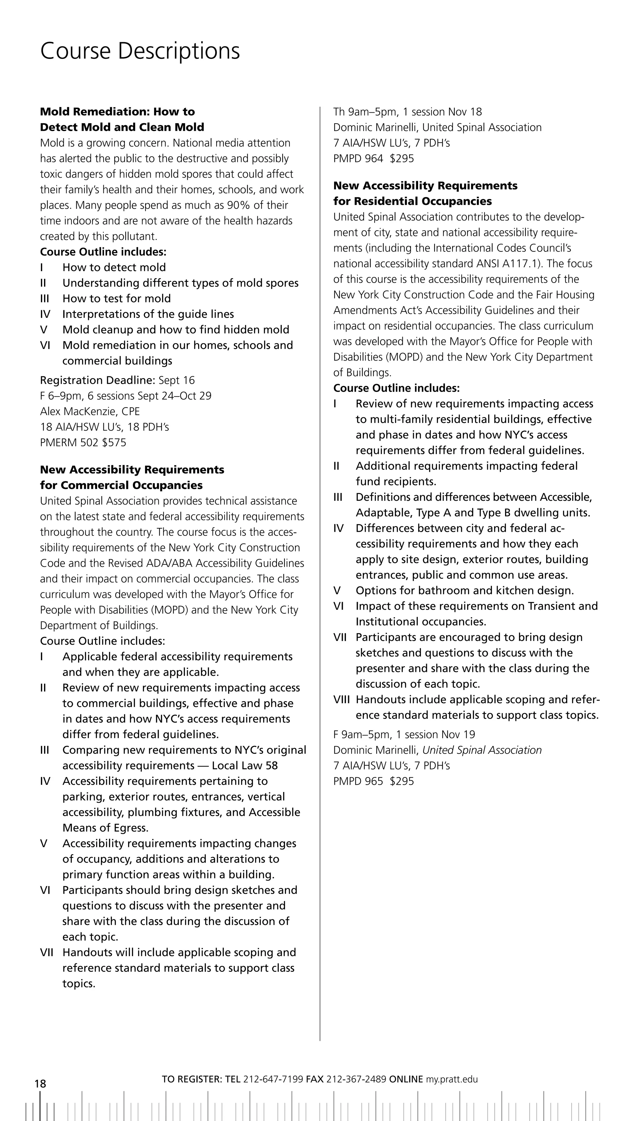 Course Descriptions

Mold Remediation: How to                                     Th 9am–5pm, 1 session Nov 18
Detect Mold and Clean Mold                                   Dominic Marinelli, United Spinal Association
Mold is a growing concern. National media attention          7 AIA/HSW LU’s, 7 PDH’s
has alerted the public to the destructive and possibly       PMPD 964 $295
toxic dangers of hidden mold spores that could affect
their family’s health and their homes, schools, and work     New Accessibility Requirements
places. Many people spend as much as 90% of their            for Residential Occupancies
time indoors and are not aware of the health hazards         United Spinal Association contributes to the develop-
created by this pollutant.                                   ment of city, state and national accessibility require-
Course Outline includes:                                     ments (including the International Codes Council’s
i     How to detect mold                                     national accessibility standard ANSI A117.1). The focus
II	 	 Understanding	different	types	of	mold	spores           of this course is the accessibility requirements of the
iii How to test for mold                                     New York City Construction Code and the Fair Housing
iV interpretations of the guide lines                        Amendments Act’s Accessibility Guidelines and their
V Mold cleanup and how to find hidden mold                   impact on residential occupancies. The class curriculum
Vi Mold remediation in our homes, schools and                was developed with the Mayor’s Office for People with
      commercial buildings                                   Disabilities (MOPD) and the New York City Department
                                                             of Buildings.
Registration	Deadline:	Sept 16
                                                             Course Outline includes:
F 6–9pm, 6 sessions Sept 24–Oct 29
                                                             i      review of new requirements impacting access
Alex MacKenzie, CPE
                                                                    to multi-family residential buildings, effective
18 AIA/HSW LU’s, 18 PDH’s
                                                                    and phase in dates and how nyC’s access
PMERM 502 $575
                                                                    requirements differ from federal guidelines.
New Accessibility Requirements                               ii additional requirements impacting federal
for Commercial Occupancies                                          fund recipients.
United Spinal Association provides technical assistance      III	 	 	 efinitions	and	differences	between	Accessible,	
                                                                    D
on the latest state and federal accessibility requirements          Adaptable,	Type	A	and	Type	b	dwelling	units.
throughout the country. The course focus is the acces-       IV		 	 ifferences	between	city	and	federal	ac-
                                                                    D
sibility requirements of the New York City Construction             cessibility requirements and how they each
Code and the Revised ADA/ABA Accessibility Guidelines               apply to site design, exterior routes, building
and their impact on commercial occupancies. The class               entrances, public and common use areas.
curriculum was developed with the Mayor’s Office for         V	 	 Options	for	bathroom	and	kitchen	design.
People with Disabilities (MOPD) and the New York City        Vi impact of these requirements on transient and
Department of Buildings.                                            institutional occupancies.
Course outline includes:                                     Vii Participants are encouraged to bring design
i      applicable federal accessibility requirements                sketches	and	questions	to	discuss	with	the
       and when they are applicable.                                presenter and share with the class during the
ii review of new requirements impacting access                      discussion of each topic.
       to commercial buildings, effective and phase          Viii Handouts include applicable scoping and refer-
       in dates and how nyC’s access requirements                   ence standard materials to support class topics.
       differ from federal guidelines.                       F 9am–5pm, 1 session Nov 19
iii Comparing new requirements to nyC’s original             Dominic Marinelli, United Spinal Association
       accessibility	requirements	—	Local	Law	58             7 AIA/HSW LU’s, 7 PDH’s
iV accessibility requirements pertaining to                  PMPD 965 $295
       parking,	exterior	routes,	entrances,	vertical
       accessibility, plumbing fixtures, and accessible
       Means of egress.
V accessibility requirements impacting changes
       of occupancy, additions and alterations to
       primary function areas within a building.
VI		 	 articipants	should	bring	design	sketches	and	
       P
       questions to discuss with the presenter and
       share with the class during the discussion of
       each topic.
Vii Handouts will include applicable scoping and
       reference standard materials to support class
       topics.




                          to regiSter: tel 212-647-7199 Fax 212-367-2489 online my.pratt.edu
18
 