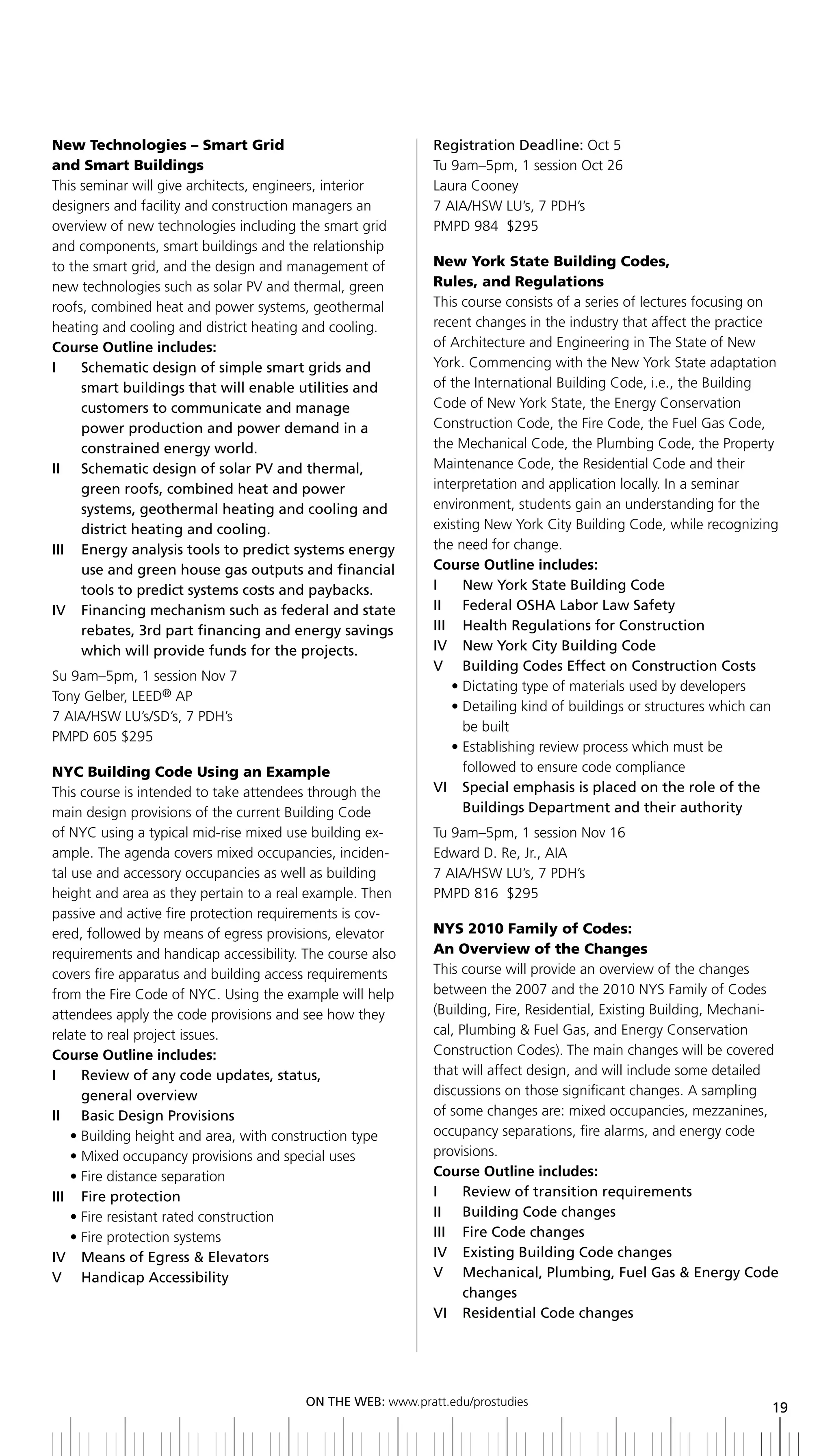 New Technologies – Smart Grid                                Registration	Deadline:	Oct 5
and Smart Buildings                                          Tu 9am–5pm, 1 session Oct 26
This seminar will give architects, engineers, interior       Laura Cooney
designers and facility and construction managers an          7 AIA/HSW LU’s, 7 PDH’s
overview of new technologies including the smart grid        PMPD 984 $295
and components, smart buildings and the relationship
to the smart grid, and the design and management of          New York State Building Codes,
new technologies such as solar PV and thermal, green         Rules, and Regulations
roofs, combined heat and power systems, geothermal           This course consists of a series of lectures focusing on
heating and cooling and district heating and cooling.        recent changes in the industry that affect the practice
Course Outline includes:                                     of Architecture and Engineering in The State of New
i    Schematic design of simple smart grids and              York. Commencing with the New York State adaptation
     smart buildings that will enable utilities and          of the International Building Code, i.e., the Building
     customers to communicate and manage                     Code of New York State, the Energy Conservation
     power production and power demand in a                  Construction Code, the Fire Code, the Fuel Gas Code,
     constrained energy world.                               the Mechanical Code, the Plumbing Code, the Property
ii Schematic design of solar PV and thermal,                 Maintenance Code, the Residential Code and their
     green roofs, combined heat and power                    interpretation and application locally. In a seminar
     systems, geothermal heating and cooling and             environment, students gain an understanding for the
     district heating and cooling.                           existing New York City Building Code, while recognizing
iii energy analysis tools to predict systems energy          the need for change.
     use and green house gas outputs and financial           Course Outline includes:
     tools	to	predict	systems	costs	and	paybacks.	           I	 	 New	York	State	building	Code
iV Financing mechanism such as federal and state             ii Federal oSHa labor law Safety
     rebates, 3rd part financing and energy savings          iii Health regulations for Construction
     which will provide funds for the projects.              IV		 New	York	City	building	Code
                                                             V	 	 building	Codes	Effect	on	Construction	Costs
Su 9am–5pm, 1 session Nov 7
                                                                • Dictating type of materials used by developers
Tony Gelber, LEED® AP
                                                                • Detailing kind of buildings or structures which can
7 AIA/HSW LU’s/SD’s, 7 PDH’s
                                                                   be built
PMPD 605 $295
                                                                • Establishing review process which must be
NYC Building Code Using an Example                                 followed to ensure code compliance
This course is intended to take attendees through the        Vi Special emphasis is placed on the role of the
main design provisions of the current Building Code                buildings	Department	and	their	authority
of NYC using a typical mid-rise mixed use building ex-       Tu 9am–5pm, 1 session Nov 16
ample. The agenda covers mixed occupancies, inciden-         Edward D. Re, Jr., AIA
tal use and accessory occupancies as well as building        7 AIA/HSW LU’s, 7 PDH’s
height and area as they pertain to a real example. Then      PMPD 816 $295
passive and active fire protection requirements is cov-
ered, followed by means of egress provisions, elevator       NYS 2010 Family of Codes:
requirements and handicap accessibility. The course also     An Overview of the Changes
covers fire apparatus and building access requirements       This course will provide an overview of the changes
from the Fire Code of NYC. Using the example will help       between the 2007 and the 2010 NYS Family of Codes
attendees apply the code provisions and see how they         (Building, Fire, Residential, Existing Building, Mechani-
relate to real project issues.                               cal, Plumbing & Fuel Gas, and Energy Conservation
Course Outline includes:                                     Construction Codes). The main changes will be covered
i     review of any code updates, status,                    that will affect design, and will include some detailed
      general overview                                       discussions on those significant changes. A sampling
II	 	 basic	Design	Provisions                                of some changes are: mixed occupancies, mezzanines,
    • Building height and area, with construction type       occupancy separations, fire alarms, and energy code
    • Mixed occupancy provisions and special uses            provisions.
    • Fire distance separation                               Course Outline includes:
iii Fire protection                                          i     review of transition requirements
    • Fire resistant rated construction                      II	 	 building	Code	changes
    • Fire protection systems                                iii Fire Code changes
iV Means of egress & elevators                               IV		 Existing	building	Code	changes
V Handicap accessibility                                     V Mechanical, Plumbing, Fuel gas & energy Code
                                                                   changes
                                                             Vi residential Code changes




                                         ON	ThE	WEb:	www.pratt.edu/prostudies
                                                                                                                    19
 
