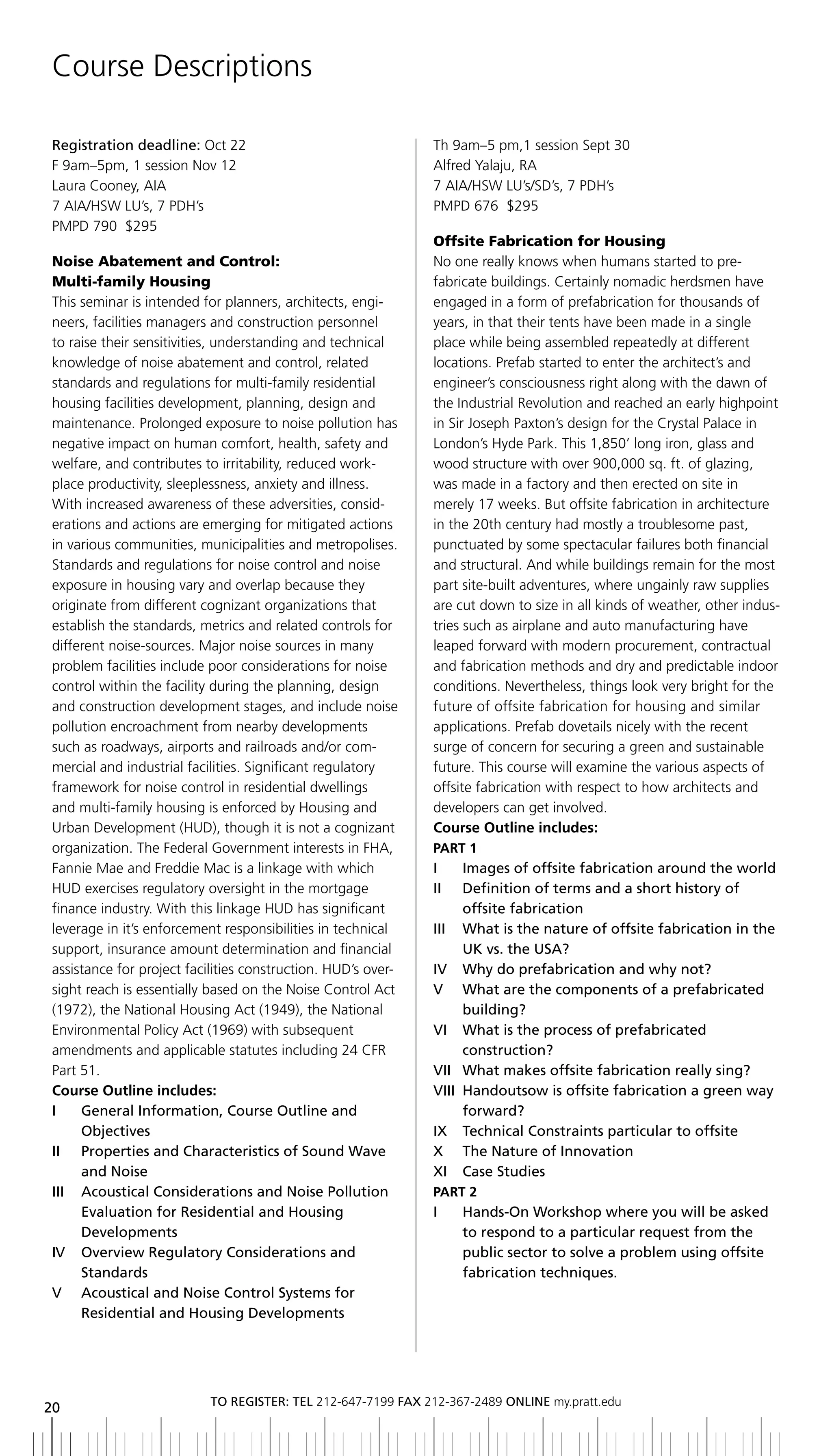 Course Descriptions

registration deadline: Oct 22                                 Th 9am–5 pm,1 session Sept 30
F 9am–5pm, 1 session Nov 12                                   Alfred Yalaju, RA
Laura Cooney, AIA                                             7 AIA/HSW LU’s/SD’s, 7 PDH’s
7 AIA/HSW LU’s, 7 PDH’s                                       PMPD 676 $295
PMPD 790 $295
                                                              Offsite Fabrication for Housing
Noise Abatement and Control:                                  No one really knows when humans started to pre-
Multi-family Housing                                          fabricate buildings. Certainly nomadic herdsmen have
This seminar is intended for planners, architects, engi-      engaged in a form of prefabrication for thousands of
neers, facilities managers and construction personnel         years, in that their tents have been made in a single
to raise their sensitivities, understanding and technical     place while being assembled repeatedly at different
knowledge of noise abatement and control, related             locations. Prefab started to enter the architect’s and
standards and regulations for multi-family residential        engineer’s consciousness right along with the dawn of
housing facilities development, planning, design and          the Industrial Revolution and reached an early highpoint
maintenance. Prolonged exposure to noise pollution has        in Sir Joseph Paxton’s design for the Crystal Palace in
negative impact on human comfort, health, safety and          London’s Hyde Park. This 1,850’ long iron, glass and
welfare, and contributes to irritability, reduced work-       wood structure with over 900,000 sq. ft. of glazing,
place productivity, sleeplessness, anxiety and illness.       was made in a factory and then erected on site in
With increased awareness of these adversities, consid-        merely 17 weeks. But offsite fabrication in architecture
erations and actions are emerging for mitigated actions       in the 20th century had mostly a troublesome past,
in various communities, municipalities and metropolises.      punctuated by some spectacular failures both financial
Standards and regulations for noise control and noise         and structural. And while buildings remain for the most
exposure in housing vary and overlap because they             part site-built adventures, where ungainly raw supplies
originate from different cognizant organizations that         are cut down to size in all kinds of weather, other indus-
establish the standards, metrics and related controls for     tries such as airplane and auto manufacturing have
different noise-sources. Major noise sources in many          leaped forward with modern procurement, contractual
problem facilities include poor considerations for noise      and fabrication methods and dry and predictable indoor
control within the facility during the planning, design       conditions. Nevertheless, things look very bright for the
and construction development stages, and include noise        future of offsite fabrication for housing and similar
pollution encroachment from nearby developments               applications. Prefab dovetails nicely with the recent
such as roadways, airports and railroads and/or com-          surge of concern for securing a green and sustainable
mercial and industrial facilities. Significant regulatory     future. This course will examine the various aspects of
framework for noise control in residential dwellings          offsite fabrication with respect to how architects and
and multi-family housing is enforced by Housing and           developers can get involved.
Urban Development (HUD), though it is not a cognizant         Course Outline includes:
organization. The Federal Government interests in FHA,        PARt 1
Fannie Mae and Freddie Mac is a linkage with which            i      images of offsite fabrication around the world
HUD exercises regulatory oversight in the mortgage            II	 	 	 efinition	of	terms	and	a	short	history	of
                                                                     D
finance industry. With this linkage HUD has significant              offsite fabrication
leverage in it’s enforcement responsibilities in technical    III	 	 	 hat	is	the	nature	of	offsite	fabrication	in	the	
                                                                     W
support, insurance amount determination and financial                UK	vs.	the	USA?
assistance for project facilities construction. HUD’s over-   IV		 Why	do	prefabrication	and	why	not?
sight reach is essentially based on the Noise Control Act     V	 	 	 hat	are	the	components	of	a	prefabricated	
                                                                     W
(1972), the National Housing Act (1949), the National                building?
Environmental Policy Act (1969) with subsequent               VI		 	 hat	is	the	process	of	prefabricated
                                                                     W
amendments and applicable statutes including 24 CFR                  construction?
Part 51.                                                      VII	 What	makes	offsite	fabrication	really	sing?
                                                                   	
Course Outline includes:                                      Viii Handoutsow is offsite fabrication a green way
i     general information, Course outline and                        forward?
      objectives                                              ix technical Constraints particular to offsite
II	 	 	 roperties	and	Characteristics	of	Sound	Wave	
      P                                                       x the nature of innovation
      and noise                                               xi Case Studies
iii acoustical Considerations and noise Pollution             PARt 2
      evaluation for residential and Housing                  I	 	 	 ands-On	Workshop	where	you	will	be	asked	
                                                                   h
      Developments                                                 to respond to a particular request from the
iV overview regulatory Considerations and                          public sector to solve a problem using offsite
      Standards                                                    fabrication techniques.
V acoustical and noise Control Systems for
      Residential	and	housing	Developments




                           to regiSter: tel 212-647-7199 Fax 212-367-2489 online my.pratt.edu
20
 