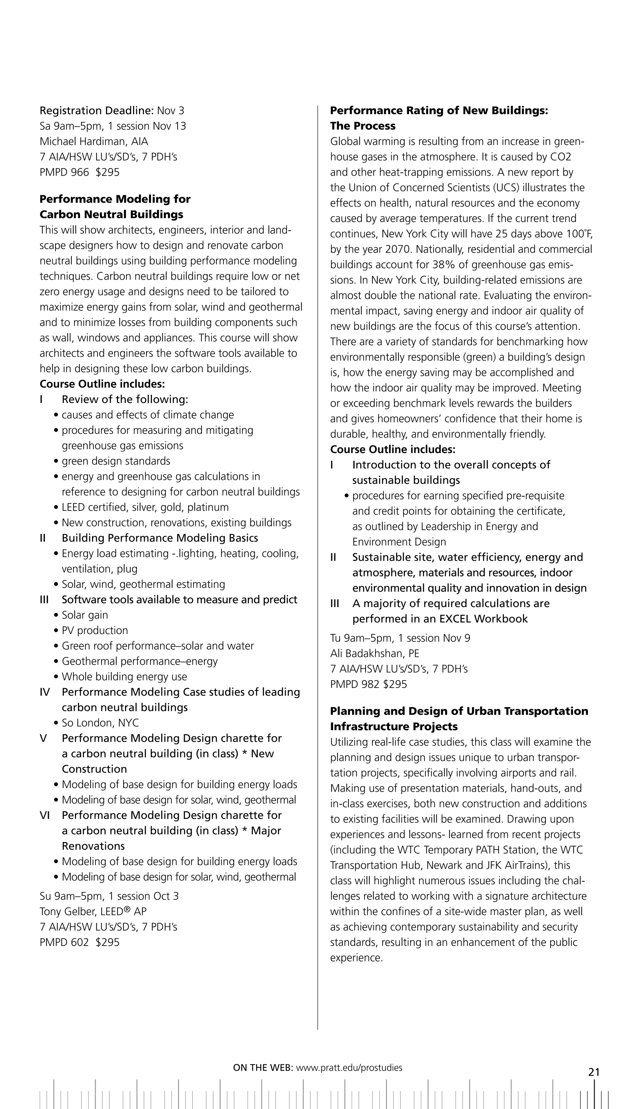 Registration	Deadline:	Nov 3                                  Performance Rating of New Buildings:
Sa 9am–5pm, 1 session Nov 13                                  The Process
Michael Hardiman, AIA                                         Global warming is resulting from an increase in green-
7 AIA/HSW LU’s/SD’s, 7 PDH’s                                  house gases in the atmosphere. It is caused by CO2
PMPD 966 $295                                                 and other heat-trapping emissions. A new report by
                                                              the Union of Concerned Scientists (UCS) illustrates the
Performance Modeling for                                      effects on health, natural resources and the economy
Carbon Neutral Buildings                                      caused by average temperatures. If the current trend
This will show architects, engineers, interior and land-      continues, New York City will have 25 days above 100˚F,
scape designers how to design and renovate carbon             by the year 2070. Nationally, residential and commercial
neutral buildings using building performance modeling         buildings account for 38% of greenhouse gas emis-
techniques. Carbon neutral buildings require low or net       sions. In New York City, building-related emissions are
zero energy usage and designs need to be tailored to          almost double the national rate. Evaluating the environ-
maximize energy gains from solar, wind and geothermal         mental impact, saving energy and indoor air quality of
and to minimize losses from building components such          new buildings are the focus of this course’s attention.
as wall, windows and appliances. This course will show        There are a variety of standards for benchmarking how
architects and engineers the software tools available to      environmentally responsible (green) a building’s design
help in designing these low carbon buildings.                 is, how the energy saving may be accomplished and
Course Outline includes:                                      how the indoor air quality may be improved. Meeting
i     review of the following:                                or exceeding benchmark levels rewards the builders
    • causes and effects of climate change                    and gives homeowners’ confidence that their home is
    • procedures for measuring and mitigating                 durable, healthy, and environmentally friendly.
      greenhouse gas emissions                                Course Outline includes:
    • green design standards                                  i     introduction to the overall concepts of
    • energy and greenhouse gas calculations in                     sustainable buildings
      reference to designing for carbon neutral buildings         • procedures for earning specified pre-requisite
    • LEED certified, silver, gold, platinum                        and credit points for obtaining the certificate,
    • New construction, renovations, existing buildings             as outlined by Leadership in Energy and
II	 	 building	Performance	Modeling	basics                          Environment Design
    • Energy load estimating -.lighting, heating, cooling,    ii Sustainable site, water efficiency, energy and
      ventilation, plug                                             atmosphere, materials and resources, indoor
    • Solar, wind, geothermal estimating                            environmental quality and innovation in design
iii Software tools available to measure and predict           iii a majority of required calculations are
    • Solar gain                                                    performed	in	an	EXCEL	Workbook
    • PV production
                                                              Tu 9am–5pm, 1 session Nov 9
    • Green roof performance–solar and water
                                                              Ali Badakhshan, PE
    • Geothermal performance–energy
                                                              7 AIA/HSW LU’s/SD’s, 7 PDH’s
    • Whole building energy use
                                                              PMPD 982 $295
iV Performance Modeling Case studies of leading
      carbon neutral buildings                                Planning and Design of Urban Transportation
    • So London, NYC                                          Infrastructure Projects
V	 	 	 erformance	Modeling	Design	charette	for
      P                                                       Utilizing real-life case studies, this class will examine the
      a carbon neutral building (in class) * new              planning and design issues unique to urban transpor-
      Construction                                            tation projects, specifically involving airports and rail.
    • Modeling of base design for building energy loads       Making use of presentation materials, hand-outs, and
    • Modeling of base design for solar, wind, geothermal     in-class exercises, both new construction and additions
VI		 	 erformance	Modeling	Design	charette	for
      P                                                       to existing facilities will be examined. Drawing upon
      a carbon neutral building (in class) * Major            experiences and lessons- learned from recent projects
      renovations                                             (including the WTC Temporary PATH Station, the WTC
    • Modeling of base design for building energy loads       Transportation Hub, Newark and JFK AirTrains), this
    • Modeling of base design for solar, wind, geothermal     class will highlight numerous issues including the chal-
Su 9am–5pm, 1 session Oct 3                                   lenges related to working with a signature architecture
Tony Gelber, LEED® AP                                         within the confines of a site-wide master plan, as well
7 AIA/HSW LU’s/SD’s, 7 PDH’s                                  as achieving contemporary sustainability and security
PMPD 602 $295                                                 standards, resulting in an enhancement of the public
                                                              experience.




                                          ON	ThE	WEb:	www.pratt.edu/prostudies
                                                                                                                          21
 