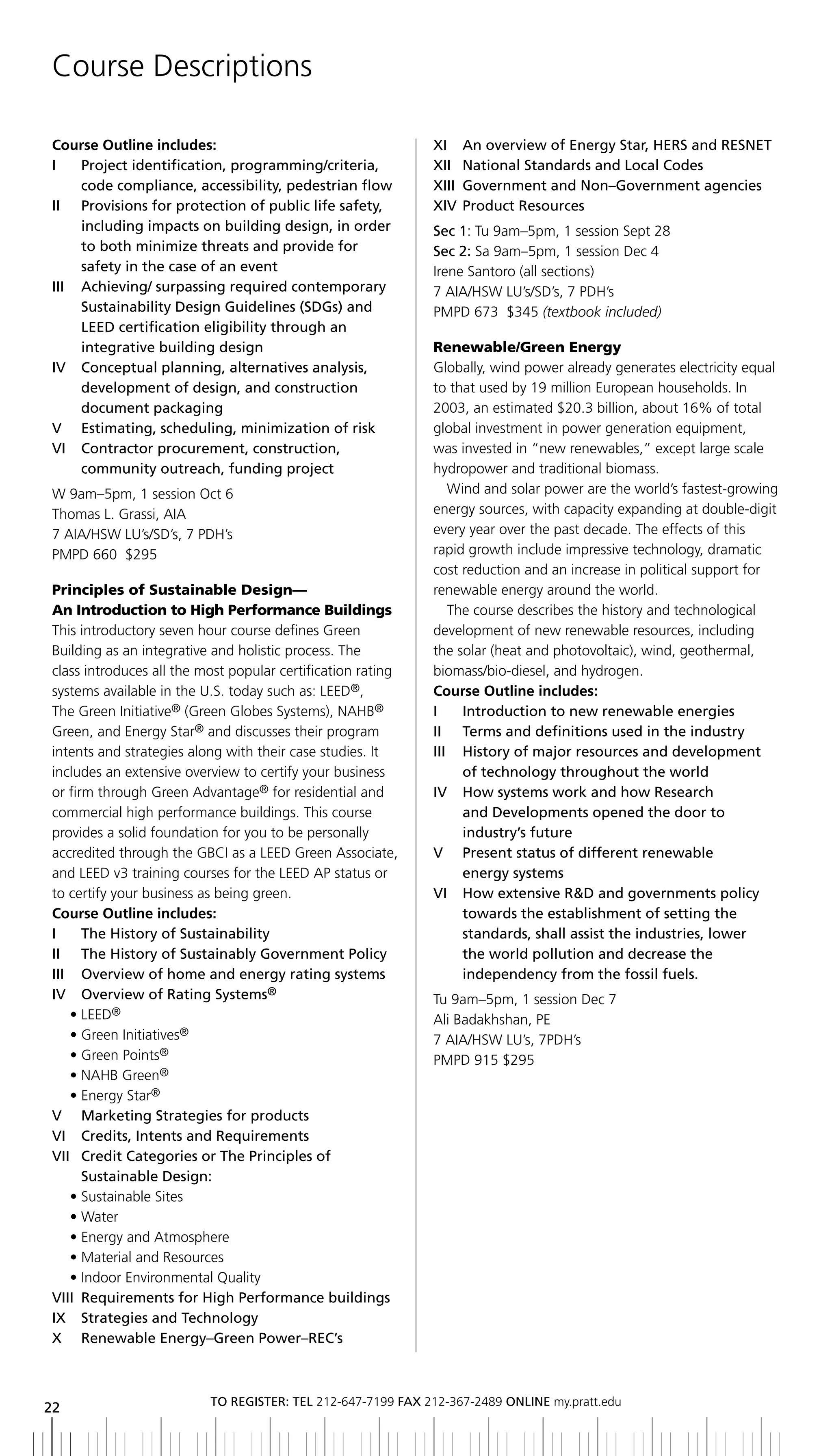 Course Descriptions

Course Outline includes:                                     xi an overview of energy Star, HerS and reSnet
i    Project identification, programming/criteria,           xii national Standards and local Codes
     code compliance, accessibility, pedestrian flow         XIII	 Government	and	Non–Government	agencies
ii Provisions for protection of public life safety,          xiV Product resources
     including impacts on building design, in order          Sec 1: Tu 9am–5pm, 1 session Sept 28
     to both minimize threats and provide for                Sec 2: Sa 9am–5pm, 1 session Dec 4
     safety in the case of an event                          Irene Santoro (all sections)
iii achieving/ surpassing required contemporary              7 AIA/HSW LU’s/SD’s, 7 PDH’s
     Sustainability	Design	Guidelines	(SDGs)	and	            PMPD 673 $345 (textbook included)
     LEED	certification	eligibility	through	an
     integrative building design                             Renewable/Green Energy
iV Conceptual planning, alternatives analysis,               Globally, wind power already generates electricity equal
     development of design, and construction                 to that used by 19 million European households. In
     document	packaging                                      2003, an estimated $20.3 billion, about 16% of total
V	 	 Estimating,	scheduling,	minimization	of	risk            global investment in power generation equipment,
Vi Contractor procurement, construction,                     was invested in “new renewables,” except large scale
     community outreach, funding project                     hydropower and traditional biomass.
W 9am–5pm, 1 session Oct 6                                      Wind and solar power are the world’s fastest-growing
Thomas L. Grassi, AIA                                        energy sources, with capacity expanding at double-digit
7 AIA/HSW LU’s/SD’s, 7 PDH’s                                 every year over the past decade. The effects of this
PMPD 660 $295                                                rapid growth include impressive technology, dramatic
                                                             cost reduction and an increase in political support for
Principles of Sustainable Design—                            renewable energy around the world.
An Introduction to High Performance Buildings                   The course describes the history and technological
This introductory seven hour course defines Green            development of new renewable resources, including
Building as an integrative and holistic process. The         the solar (heat and photovoltaic), wind, geothermal,
class introduces all the most popular certification rating   biomass/bio-diesel, and hydrogen.
systems available in the U.S. today such as: LEED®,          Course Outline includes:
The Green Initiative® (Green Globes Systems), NAHB®          i     introduction to new renewable energies
Green, and Energy Star® and discusses their program          ii terms and definitions used in the industry
intents and strategies along with their case studies. It     iii History of major resources and development
includes an extensive overview to certify your business            of technology throughout the world
or firm through Green Advantage® for residential and         IV			 	 ow	systems	work	and	how	Research	
                                                                   h
commercial high performance buildings. This course                 and	Developments	opened	the	door	to	
provides a solid foundation for you to be personally               industry’s future
accredited through the GBCI as a LEED Green Associate,       V Present status of different renewable
and LEED v3 training courses for the LEED AP status or             energy systems
to certify your business as being green.                     VI			 	 ow	extensive	R&D	and	governments	policy	
                                                                   h
Course Outline includes:                                           towards the establishment of setting the
i     the History of Sustainability                                standards, shall assist the industries, lower
ii the History of Sustainably government Policy                    the world pollution and decrease the
iii overview of home and energy rating systems                     independency from the fossil fuels.
iV overview of rating Systems®                               Tu 9am–5pm, 1 session Dec 7
   • LEED®                                                   Ali Badakhshan, PE
   • Green Initiatives®                                      7 AIA/HSW LU’s, 7PDH’s
   • Green Points®                                           PMPD 915 $295
   • NAHB Green®
   • Energy Star®
V	 	 Marketing	Strategies	for	products
Vi Credits, intents and requirements
Vii Credit Categories or the Principles of
      Sustainable	Design:
   • Sustainable Sites
   • Water
   • Energy and Atmosphere
   • Material and Resources
   • Indoor Environmental Quality
Viii requirements for High Performance buildings
ix Strategies and technology
X	 	 Renewable	Energy–Green	Power–REC’s



                          to regiSter: tel 212-647-7199 Fax 212-367-2489 online my.pratt.edu
22
 