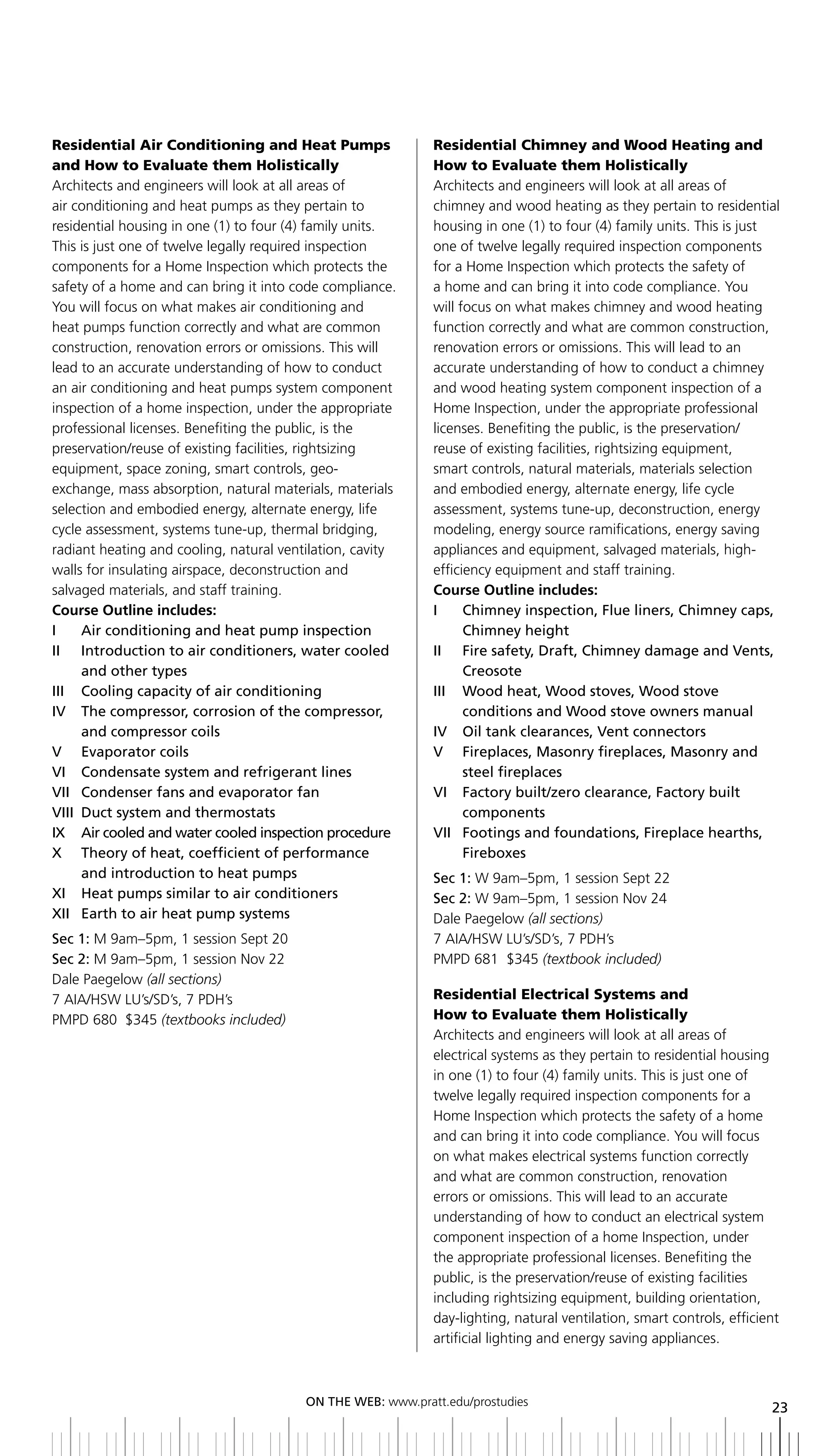 Residential Air Conditioning and Heat Pumps                  Residential Chimney and Wood Heating and
and How to Evaluate them Holistically                        How to Evaluate them Holistically
Architects and engineers will look at all areas of           Architects and engineers will look at all areas of
air conditioning and heat pumps as they pertain to           chimney and wood heating as they pertain to residential
residential housing in one (1) to four (4) family units.     housing in one (1) to four (4) family units. This is just
This is just one of twelve legally required inspection       one of twelve legally required inspection components
components for a Home Inspection which protects the          for a Home Inspection which protects the safety of
safety of a home and can bring it into code compliance.      a home and can bring it into code compliance. You
You will focus on what makes air conditioning and            will focus on what makes chimney and wood heating
heat pumps function correctly and what are common            function correctly and what are common construction,
construction, renovation errors or omissions. This will      renovation errors or omissions. This will lead to an
lead to an accurate understanding of how to conduct          accurate understanding of how to conduct a chimney
an air conditioning and heat pumps system component          and wood heating system component inspection of a
inspection of a home inspection, under the appropriate       Home Inspection, under the appropriate professional
professional licenses. Benefiting the public, is the         licenses. Benefiting the public, is the preservation/
preservation/reuse of existing facilities, rightsizing       reuse of existing facilities, rightsizing equipment,
equipment, space zoning, smart controls, geo-                smart controls, natural materials, materials selection
exchange, mass absorption, natural materials, materials      and embodied energy, alternate energy, life cycle
selection and embodied energy, alternate energy, life        assessment, systems tune-up, deconstruction, energy
cycle assessment, systems tune-up, thermal bridging,         modeling, energy source ramifications, energy saving
radiant heating and cooling, natural ventilation, cavity     appliances and equipment, salvaged materials, high-
walls for insulating airspace, deconstruction and            efficiency equipment and staff training.
salvaged materials, and staff training.                      Course Outline includes:
Course Outline includes:                                     i      Chimney inspection, Flue liners, Chimney caps,
i     air conditioning and heat pump inspection                     Chimney height
ii introduction to air conditioners, water cooled            II	 	 	 ire	safety,	Draft,	Chimney	damage	and	Vents,	
                                                                    F
      and other types                                               Creosote
iii Cooling capacity of air conditioning                     III	 	 	 ood	heat,	Wood	stoves,	Wood	stove
                                                                    W
iV the compressor, corrosion of the compressor,                     conditions	and	Wood	stove	owners	manual
      and compressor coils                                   IV		 Oil	tank	clearances,	Vent	connectors
V evaporator coils                                           V Fireplaces, Masonry fireplaces, Masonry and
Vi Condensate system and refrigerant lines                          steel fireplaces
Vii Condenser fans and evaporator fan                        Vi Factory built/zero clearance, Factory built
VIII	 Duct	system	and	thermostats                                   components
ix air cooled and water cooled inspection procedure          Vii Footings and foundations, Fireplace hearths,
x theory of heat, coefficient of performance                        Fireboxes
      and introduction to heat pumps                         Sec 1: W 9am–5pm, 1 session Sept 22
xi Heat pumps similar to air conditioners                    Sec 2: W 9am–5pm, 1 session Nov 24
xii earth to air heat pump systems                           Dale Paegelow (all sections)
Sec 1: M 9am–5pm, 1 session Sept 20                          7 AIA/HSW LU’s/SD’s, 7 PDH’s
Sec 2: M 9am–5pm, 1 session Nov 22                           PMPD 681 $345 (textbook included)
Dale Paegelow (all sections)
7 AIA/HSW LU’s/SD’s, 7 PDH’s                                 Residential Electrical Systems and
PMPD 680 $345 (textbooks included)                           How to Evaluate them Holistically
                                                             Architects and engineers will look at all areas of
                                                             electrical systems as they pertain to residential housing
                                                             in one (1) to four (4) family units. This is just one of
                                                             twelve legally required inspection components for a
                                                             Home Inspection which protects the safety of a home
                                                             and can bring it into code compliance. You will focus
                                                             on what makes electrical systems function correctly
                                                             and what are common construction, renovation
                                                             errors or omissions. This will lead to an accurate
                                                             understanding of how to conduct an electrical system
                                                             component inspection of a home Inspection, under
                                                             the appropriate professional licenses. Benefiting the
                                                             public, is the preservation/reuse of existing facilities
                                                             including rightsizing equipment, building orientation,
                                                             day-lighting, natural ventilation, smart controls, efficient
                                                             artificial lighting and energy saving appliances.



                                         ON	ThE	WEb:	www.pratt.edu/prostudies
                                                                                                                       23
 