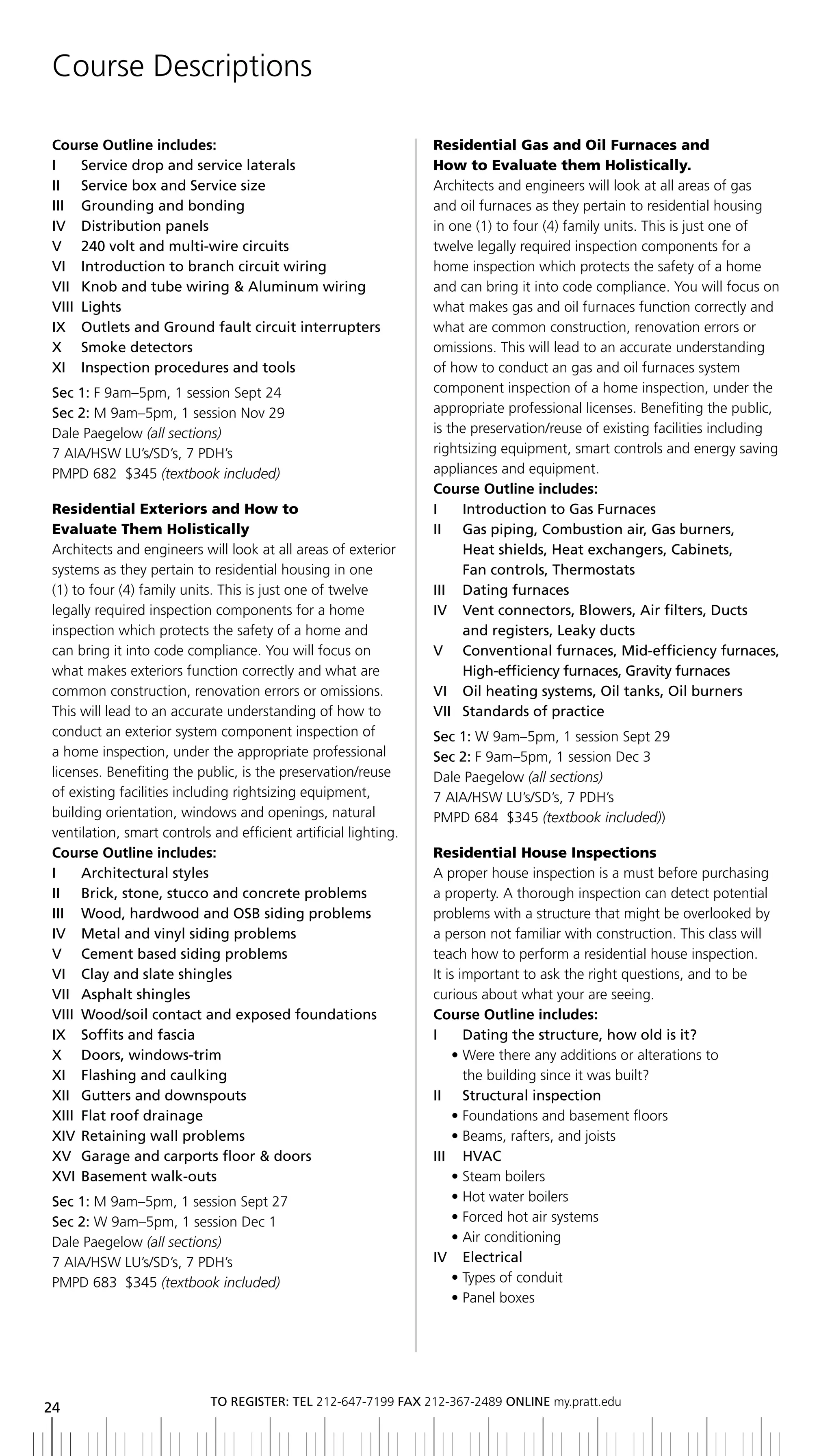 Course Descriptions

Course Outline includes:                                         Residential Gas and Oil Furnaces and
i    Service drop and service laterals                           How to Evaluate them Holistically.
ii Service box and Service size                                  Architects and engineers will look at all areas of gas
iii grounding and bonding                                        and oil furnaces as they pertain to residential housing
IV		 Distribution	panels                                         in one (1) to four (4) family units. This is just one of
V 240 volt and multi-wire circuits                               twelve legally required inspection components for a
Vi introduction to branch circuit wiring                         home inspection which protects the safety of a home
Vii Knob and tube wiring & aluminum wiring                       and can bring it into code compliance. You will focus on
Viii lights                                                      what makes gas and oil furnaces function correctly and
ix outlets and ground fault circuit interrupters                 what are common construction, renovation errors or
X	 	 Smoke	detectors                                             omissions. This will lead to an accurate understanding
xi inspection procedures and tools                               of how to conduct an gas and oil furnaces system
Sec 1: F 9am–5pm, 1 session Sept 24                              component inspection of a home inspection, under the
Sec 2: M 9am–5pm, 1 session Nov 29                               appropriate professional licenses. Benefiting the public,
Dale Paegelow (all sections)                                     is the preservation/reuse of existing facilities including
7 AIA/HSW LU’s/SD’s, 7 PDH’s                                     rightsizing equipment, smart controls and energy saving
PMPD 682 $345 (textbook included)                                appliances and equipment.
                                                                 Course Outline includes:
Residential Exteriors and How to                                 i      introduction to gas Furnaces
Evaluate Them Holistically                                       ii gas piping, Combustion air, gas burners,
Architects and engineers will look at all areas of exterior             Heat shields, Heat exchangers, Cabinets,
systems as they pertain to residential housing in one                   Fan controls, thermostats
(1) to four (4) family units. This is just one of twelve         III	 	 Dating	furnaces
legally required inspection components for a home                IV		 	 ent	connectors,	blowers,	Air	filters,	Ducts	
                                                                        V
inspection which protects the safety of a home and                      and	registers,	Leaky	ducts
can bring it into code compliance. You will focus on             V Conventional furnaces, Mid-efficiency furnaces,
what makes exteriors function correctly and what are                    High-efficiency furnaces, gravity furnaces
common construction, renovation errors or omissions.             VI		 	 il	heating	systems,	Oil	tanks,	Oil	burners
                                                                        O
This will lead to an accurate understanding of how to            Vii Standards of practice
conduct an exterior system component inspection of               Sec 1: W 9am–5pm, 1 session Sept 29
a home inspection, under the appropriate professional            Sec 2: F 9am–5pm, 1 session Dec 3
licenses. Benefiting the public, is the preservation/reuse       Dale Paegelow (all sections)
of existing facilities including rightsizing equipment,          7 AIA/HSW LU’s/SD’s, 7 PDH’s
building orientation, windows and openings, natural              PMPD 684 $345 (textbook included))
ventilation, smart controls and efficient artificial lighting.
Course Outline includes:                                         Residential House Inspections
i      architectural styles                                      A proper house inspection is a must before purchasing
II	 	 brick,	stone,	stucco	and	concrete	problems                 a property. A thorough inspection can detect potential
III	 	 Wood,	hardwood	and	OSb	siding	problems                    problems with a structure that might be overlooked by
iV Metal and vinyl siding problems                               a person not familiar with construction. This class will
V Cement based siding problems                                   teach how to perform a residential house inspection.
Vi Clay and slate shingles                                       It is important to ask the right questions, and to be
Vii asphalt shingles                                             curious about what your are seeing.
VIII	 Wood/soil	contact	and	exposed	foundations                  Course Outline includes:
ix Soffits and fascia                                            I	 	 Dating	the	structure,	how	old	is	it?
X	 	 Doors,	windows-trim                                             • Were there any additions or alterations to
XI		 Flashing	and	caulking                                              the building since it was built?
xii gutters and downspouts                                       ii Structural inspection
xiii Flat roof drainage                                              • Foundations and basement floors
xiV retaining wall problems                                          • Beams, rafters, and joists
xV garage and carports floor & doors                             iii HVaC
XVI	 basement	walk-outs                                              • Steam boilers
Sec 1: M 9am–5pm, 1 session Sept 27                                  • Hot water boilers
Sec 2: W 9am–5pm, 1 session Dec 1                                    • Forced hot air systems
Dale Paegelow (all sections)                                         • Air conditioning
7 AIA/HSW LU’s/SD’s, 7 PDH’s                                     iV electrical
PMPD 683 $345 (textbook included)                                    • Types of conduit
                                                                     • Panel boxes




                            to regiSter: tel 212-647-7199 Fax 212-367-2489 online my.pratt.edu
24
 