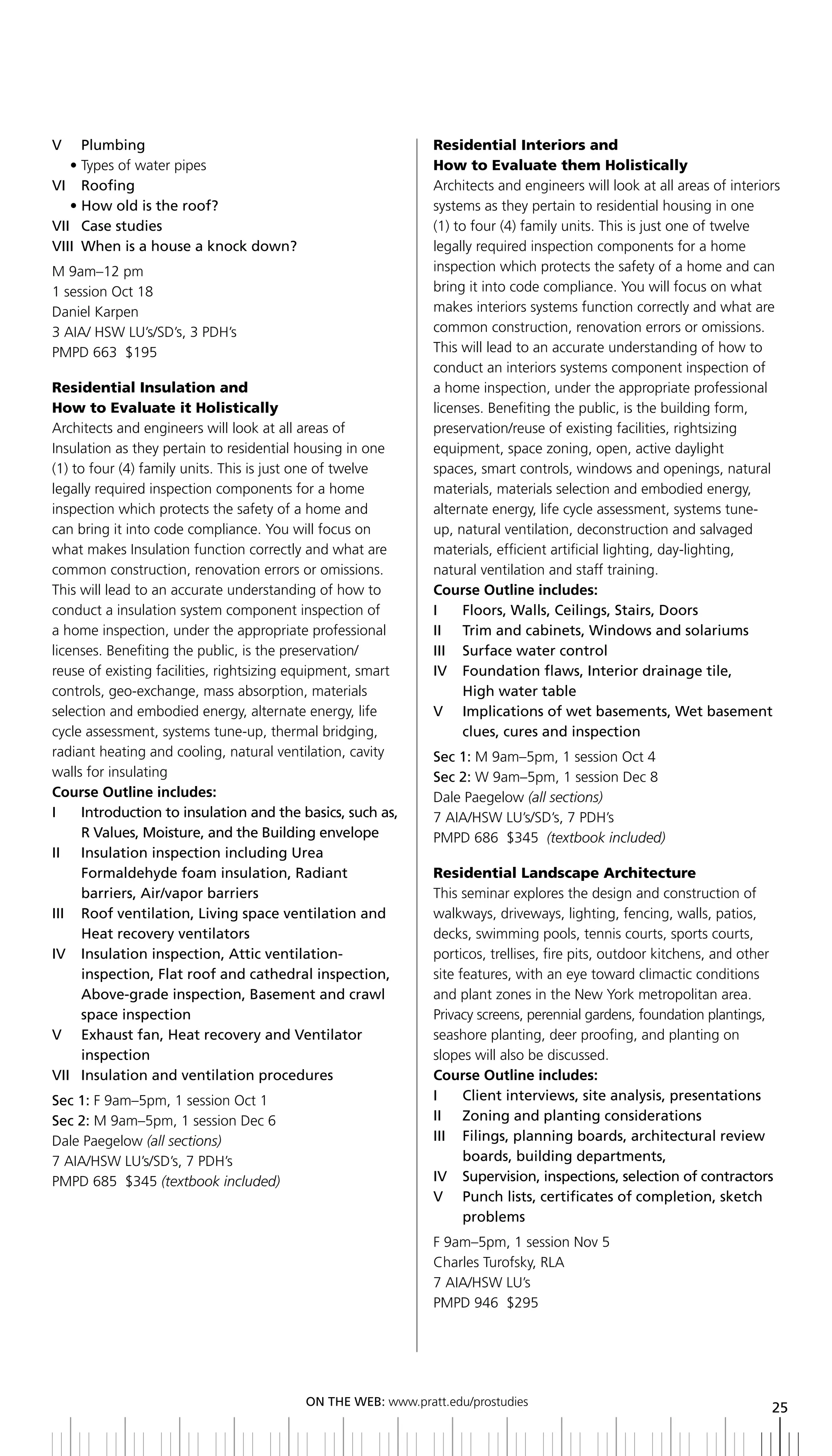 V     Plumbing                                                Residential Interiors and
   • Types of water pipes                                     How to Evaluate them Holistically
Vi roofing                                                    Architects and engineers will look at all areas of interiors
	 •	how	old	is	the	roof?                                      systems as they pertain to residential housing in one
Vii Case studies                                              (1) to four (4) family units. This is just one of twelve
VIII	 When	is	a	house	a	knock	down?                           legally required inspection components for a home
M 9am–12 pm                                                   inspection which protects the safety of a home and can
1 session Oct 18                                              bring it into code compliance. You will focus on what
Daniel Karpen                                                 makes interiors systems function correctly and what are
3 AIA/ HSW LU’s/SD’s, 3 PDH’s                                 common construction, renovation errors or omissions.
PMPD 663 $195                                                 This will lead to an accurate understanding of how to
                                                              conduct an interiors systems component inspection of
Residential Insulation and                                    a home inspection, under the appropriate professional
How to Evaluate it Holistically                               licenses. Benefiting the public, is the building form,
Architects and engineers will look at all areas of            preservation/reuse of existing facilities, rightsizing
Insulation as they pertain to residential housing in one      equipment, space zoning, open, active daylight
(1) to four (4) family units. This is just one of twelve      spaces, smart controls, windows and openings, natural
legally required inspection components for a home             materials, materials selection and embodied energy,
inspection which protects the safety of a home and            alternate energy, life cycle assessment, systems tune-
can bring it into code compliance. You will focus on          up, natural ventilation, deconstruction and salvaged
what makes Insulation function correctly and what are         materials, efficient artificial lighting, day-lighting,
common construction, renovation errors or omissions.          natural ventilation and staff training.
This will lead to an accurate understanding of how to         Course Outline includes:
conduct a insulation system component inspection of           I	 	 Floors,	Walls,	Ceilings,	Stairs,	Doors
a home inspection, under the appropriate professional         II	 	 Trim	and	cabinets,	Windows	and	solariums
licenses. Benefiting the public, is the preservation/         iii Surface water control
reuse of existing facilities, rightsizing equipment, smart    iV Foundation flaws, interior drainage tile,
controls, geo-exchange, mass absorption, materials                  High water table
selection and embodied energy, alternate energy, life         V	 	 	mplications	of	wet	basements,	Wet	basement	
                                                                    I
cycle assessment, systems tune-up, thermal bridging,                clues, cures and inspection
radiant heating and cooling, natural ventilation, cavity      Sec 1: M 9am–5pm, 1 session Oct 4
walls for insulating                                          Sec 2: W 9am–5pm, 1 session Dec 8
Course Outline includes:                                      Dale Paegelow (all sections)
i     introduction to insulation and the basics, such as,     7 AIA/HSW LU’s/SD’s, 7 PDH’s
      R	Values,	Moisture,	and	the	building	envelope           PMPD 686 $345 (textbook included)
II	 	 	nsulation	inspection	including	Urea
      I
      Formaldehyde foam insulation, radiant                   Residential Landscape Architecture
      barriers, air/vapor barriers                            This seminar explores the design and construction of
iii roof ventilation, living space ventilation and            walkways, driveways, lighting, fencing, walls, patios,
      Heat recovery ventilators                               decks, swimming pools, tennis courts, sports courts,
iV insulation inspection, attic ventilation-                  porticos, trellises, fire pits, outdoor kitchens, and other
      inspection, Flat roof and cathedral inspection,         site features, with an eye toward climactic conditions
      Above-grade	inspection,	basement	and	crawl	             and plant zones in the New York metropolitan area.
      space inspection                                        Privacy screens, perennial gardens, foundation plantings,
V exhaust fan, Heat recovery and Ventilator                   seashore planting, deer proofing, and planting on
      inspection                                              slopes will also be discussed.
Vii insulation and ventilation procedures                     Course Outline includes:
Sec 1: F 9am–5pm, 1 session Oct 1                             i     Client interviews, site analysis, presentations
Sec 2: M 9am–5pm, 1 session Dec 6                             ii Zoning and planting considerations
Dale Paegelow (all sections)                                  iii Filings, planning boards, architectural review
7 AIA/HSW LU’s/SD’s, 7 PDH’s                                        boards, building departments,
PMPD 685 $345 (textbook included)                             iV Supervision, inspections, selection of contractors
                                                              V	 	 	 unch	lists,	certificates	of	completion,	sketch	
                                                                    P
                                                                    problems
                                                              F 9am–5pm, 1 session Nov 5
                                                              Charles Turofsky, RLA
                                                              7 AIA/HSW LU’s
                                                              PMPD 946 $295




                                          ON	ThE	WEb:	www.pratt.edu/prostudies
                                                                                                                        25
 