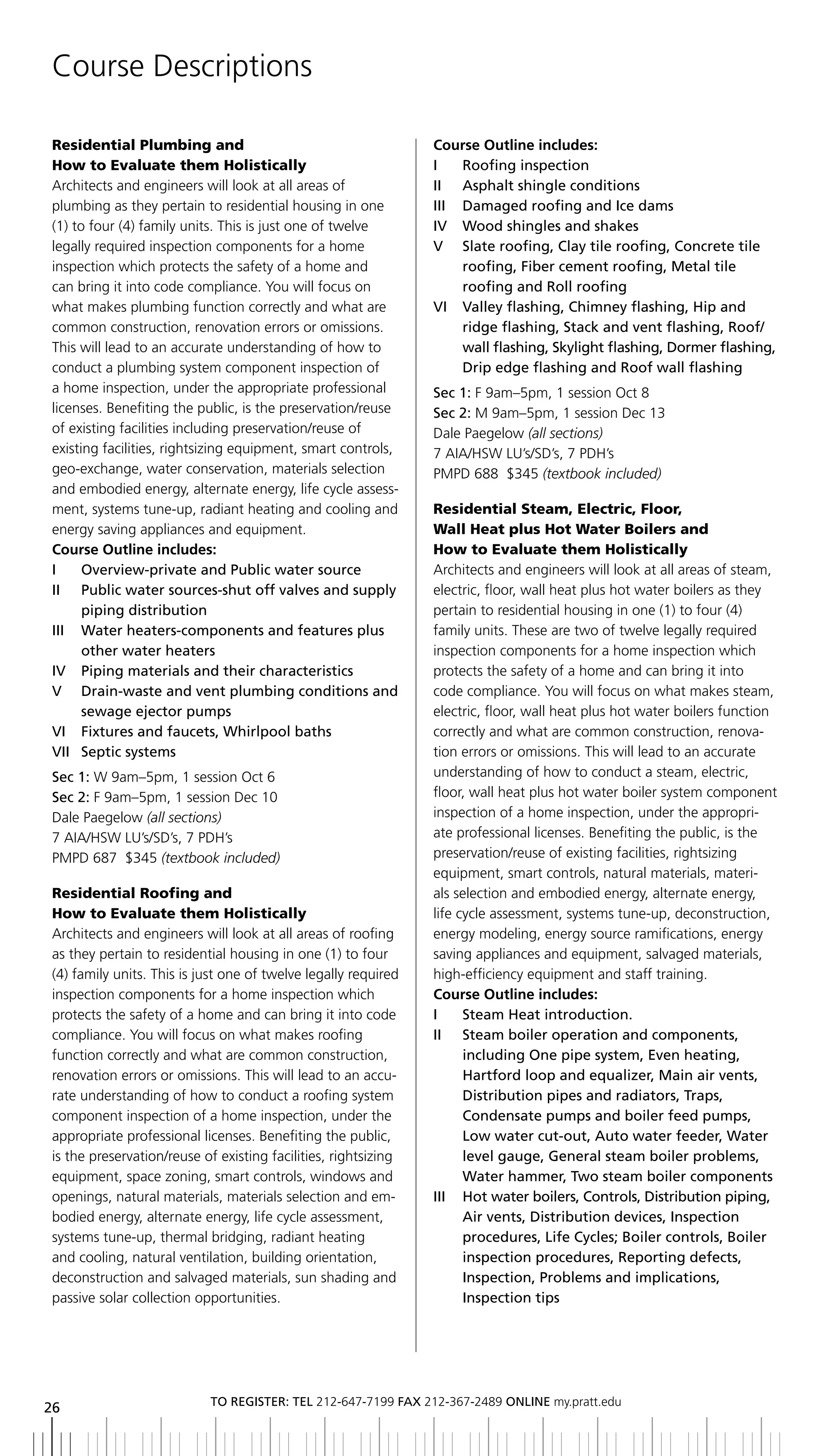 Course Descriptions

Residential Plumbing and                                        Course Outline includes:
How to Evaluate them Holistically                               i      roofing inspection
Architects and engineers will look at all areas of              ii asphalt shingle conditions
plumbing as they pertain to residential housing in one          III	 	 Damaged	roofing	and	Ice	dams
(1) to four (4) family units. This is just one of twelve        IV		 Wood	shingles	and	shakes
legally required inspection components for a home               V Slate roofing, Clay tile roofing, Concrete tile
inspection which protects the safety of a home and                     roofing, Fiber cement roofing, Metal tile
can bring it into code compliance. You will focus on                   roofing and roll roofing
what makes plumbing function correctly and what are             Vi Valley flashing, Chimney flashing, Hip and
common construction, renovation errors or omissions.                   ridge	flashing,	Stack	and	vent	flashing,	Roof/
This will lead to an accurate understanding of how to                  wall	flashing,	Skylight	flashing,	Dormer	flashing,	
conduct a plumbing system component inspection of                      Drip	edge	flashing	and	Roof	wall	flashing
a home inspection, under the appropriate professional           Sec 1: F 9am–5pm, 1 session Oct 8
licenses. Benefiting the public, is the preservation/reuse      Sec 2: M 9am–5pm, 1 session Dec 13
of existing facilities including preservation/reuse of          Dale Paegelow (all sections)
existing facilities, rightsizing equipment, smart controls,     7 AIA/HSW LU’s/SD’s, 7 PDH’s
geo-exchange, water conservation, materials selection           PMPD 688 $345 (textbook included)
and embodied energy, alternate energy, life cycle assess-
ment, systems tune-up, radiant heating and cooling and          Residential Steam, Electric, Floor,
energy saving appliances and equipment.                         Wall Heat plus Hot Water Boilers and
Course Outline includes:                                        How to Evaluate them Holistically
i      overview-private and Public water source                 Architects and engineers will look at all areas of steam,
ii Public water sources-shut off valves and supply              electric, floor, wall heat plus hot water boilers as they
       piping distribution                                      pertain to residential housing in one (1) to four (4)
III	 	 	 ater	heaters-components	and	features	plus	
       W                                                        family units. These are two of twelve legally required
       other water heaters                                      inspection components for a home inspection which
iV Piping materials and their characteristics                   protects the safety of a home and can bring it into
V	 	 	 rain-waste	and	vent	plumbing	conditions	and	
       D                                                        code compliance. You will focus on what makes steam,
       sewage ejector pumps                                     electric, floor, wall heat plus hot water boilers function
VI		 Fixtures	and	faucets,	Whirlpool	baths                      correctly and what are common construction, renova-
Vii Septic systems                                              tion errors or omissions. This will lead to an accurate
Sec 1: W 9am–5pm, 1 session Oct 6                               understanding of how to conduct a steam, electric,
Sec 2: F 9am–5pm, 1 session Dec 10                              floor, wall heat plus hot water boiler system component
Dale Paegelow (all sections)                                    inspection of a home inspection, under the appropri-
7 AIA/HSW LU’s/SD’s, 7 PDH’s                                    ate professional licenses. Benefiting the public, is the
PMPD 687 $345 (textbook included)                               preservation/reuse of existing facilities, rightsizing
                                                                equipment, smart controls, natural materials, materi-
Residential Roofing and                                         als selection and embodied energy, alternate energy,
How to Evaluate them Holistically                               life cycle assessment, systems tune-up, deconstruction,
Architects and engineers will look at all areas of roofing      energy modeling, energy source ramifications, energy
as they pertain to residential housing in one (1) to four       saving appliances and equipment, salvaged materials,
(4) family units. This is just one of twelve legally required   high-efficiency equipment and staff training.
inspection components for a home inspection which               Course Outline includes:
protects the safety of a home and can bring it into code        i      Steam Heat introduction.
compliance. You will focus on what makes roofing                ii Steam boiler operation and components,
function correctly and what are common construction,                   including one pipe system, even heating,
renovation errors or omissions. This will lead to an accu-             Hartford loop and equalizer, Main air vents,
rate understanding of how to conduct a roofing system                  Distribution	pipes	and	radiators,	Traps,	
component inspection of a home inspection, under the                   Condensate pumps and boiler feed pumps,
appropriate professional licenses. Benefiting the public,              Low	water	cut-out,	Auto	water	feeder,	Water	
is the preservation/reuse of existing facilities, rightsizing          level gauge, general steam boiler problems,
equipment, space zoning, smart controls, windows and                   Water	hammer,	Two	steam	boiler	components
openings, natural materials, materials selection and em-        III	 	 	 ot	water	boilers,	Controls,	Distribution	piping,	
                                                                       h
bodied energy, alternate energy, life cycle assessment,                Air	vents,	Distribution	devices,	Inspection	
systems tune-up, thermal bridging, radiant heating                     procedures,	Life	Cycles;	boiler	controls,	boiler	
and cooling, natural ventilation, building orientation,                inspection procedures, reporting defects,
deconstruction and salvaged materials, sun shading and                 inspection, Problems and implications,
passive solar collection opportunities.                                inspection tips




                           to regiSter: tel 212-647-7199 Fax 212-367-2489 online my.pratt.edu
26
 