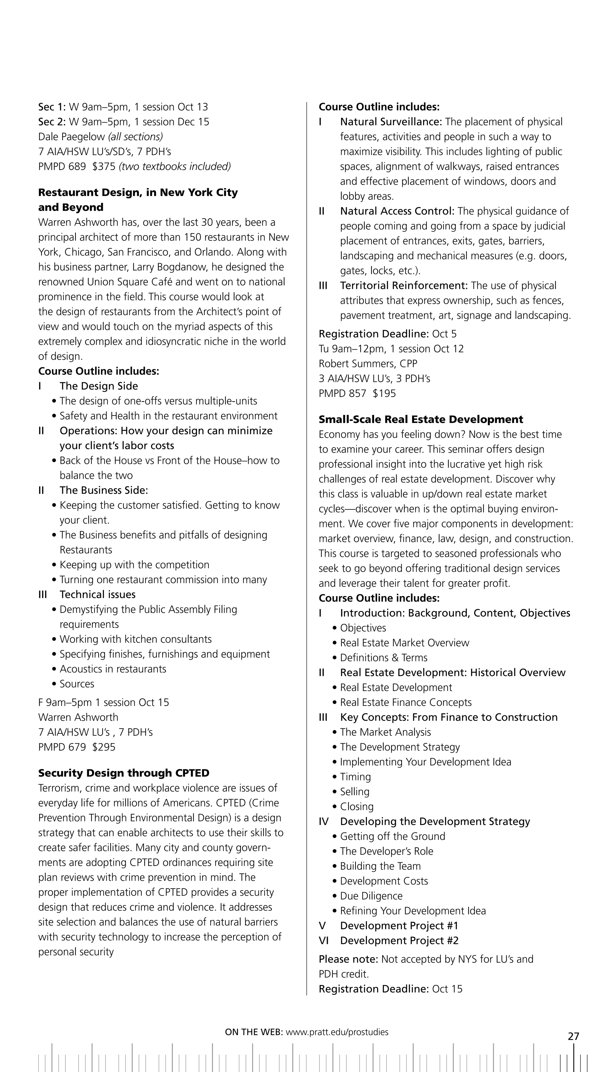 Sec 1: W 9am–5pm, 1 session Oct 13                              Course Outline includes:
Sec 2: W 9am–5pm, 1 session Dec 15                              i   natural Surveillance: The placement of physical
Dale Paegelow (all sections)                                        features, activities and people in such a way to
7 AIA/HSW LU’s/SD’s, 7 PDH’s                                        maximize visibility. This includes lighting of public
PMPD 689 $375 (two textbooks included)                              spaces, alignment of walkways, raised entrances
                                                                    and effective placement of windows, doors and
Restaurant Design, in New York City                                 lobby areas.
and Beyond                                                      ii natural access Control: The physical guidance of
Warren Ashworth has, over the last 30 years, been a                 people coming and going from a space by judicial
principal architect of more than 150 restaurants in New             placement of entrances, exits, gates, barriers,
York, Chicago, San Francisco, and Orlando. Along with               landscaping and mechanical measures (e.g. doors,
his business partner, Larry Bogdanow, he designed the               gates, locks, etc.).
renowned Union Square Café and went on to national              iii territorial reinforcement: The use of physical
prominence in the field. This course would look at                  attributes that express ownership, such as fences,
the design of restaurants from the Architect’s point of             pavement treatment, art, signage and landscaping.
view and would touch on the myriad aspects of this
                                                                Registration	Deadline:	Oct 5
extremely complex and idiosyncratic niche in the world
                                                                Tu 9am–12pm, 1 session Oct 12
of design.
                                                                Robert Summers, CPP
Course Outline includes:
                                                                3 AIA/HSW LU’s, 3 PDH’s
I	 	 The	Design	Side
                                                                PMPD 857 $195
    • The design of one-offs versus multiple-units
    • Safety and Health in the restaurant environment           Small-Scale Real Estate Development
ii operations: How your design can minimize                     Economy has you feeling down? Now is the best time
      your client’s labor costs                                 to examine your career. This seminar offers design
    • Back of the House vs Front of the House–how to            professional insight into the lucrative yet high risk
      balance the two                                           challenges of real estate development. Discover why
II	 	 The	business	Side:                                        this class is valuable in up/down real estate market
    • Keeping the customer satisfied. Getting to know           cycles—discover when is the optimal buying environ-
      your client.                                              ment. We cover five major components in development:
    • The Business benefits and pitfalls of designing           market overview, finance, law, design, and construction.
      Restaurants                                               This course is targeted to seasoned professionals who
    • Keeping up with the competition                           seek to go beyond offering traditional design services
    • Turning one restaurant commission into many               and leverage their talent for greater profit.
iii technical issues                                            Course Outline includes:
    • Demystifying the Public Assembly Filing                   I	 	 Introduction:	background,	Content,	Objectives
      requirements                                                  • Objectives
    • Working with kitchen consultants                              • Real Estate Market Overview
    • Specifying finishes, furnishings and equipment                • Definitions & Terms
    • Acoustics in restaurants                                  II	 	 Real	Estate	Development:	historical	Overview
    • Sources                                                       • Real Estate Development
F 9am–5pm 1 session Oct 15                                          • Real Estate Finance Concepts
Warren Ashworth                                                 iii Key Concepts: From Finance to Construction
7 AIA/HSW LU’s , 7 PDH’s                                            • The Market Analysis
PMPD 679 $295                                                       • The Development Strategy
                                                                    • Implementing Your Development Idea
Security Design through CPTED                                       • Timing
Terrorism, crime and workplace violence are issues of               • Selling
everyday life for millions of Americans. CPTED (Crime               • Closing
Prevention Through Environmental Design) is a design            IV		 Developing	the	Development	Strategy
strategy that can enable architects to use their skills to          • Getting off the Ground
create safer facilities. Many city and county govern-               • The Developer’s Role
ments are adopting CPTED ordinances requiring site                  • Building the Team
plan reviews with crime prevention in mind. The                     • Development Costs
proper implementation of CPTED provides a security                  • Due Diligence
design that reduces crime and violence. It addresses                • Refining Your Development Idea
site selection and balances the use of natural barriers         V	 	 Development	Project	#1
with security technology to increase the perception of          VI		 Development	Project	#2
personal security
                                                                Please note: Not accepted by NYS for LU’s and
                                                                PDH credit.
                                                                Registration	Deadline:	Oct 15



                                            ON	ThE	WEb:	www.pratt.edu/prostudies
                                                                                                                        27
 