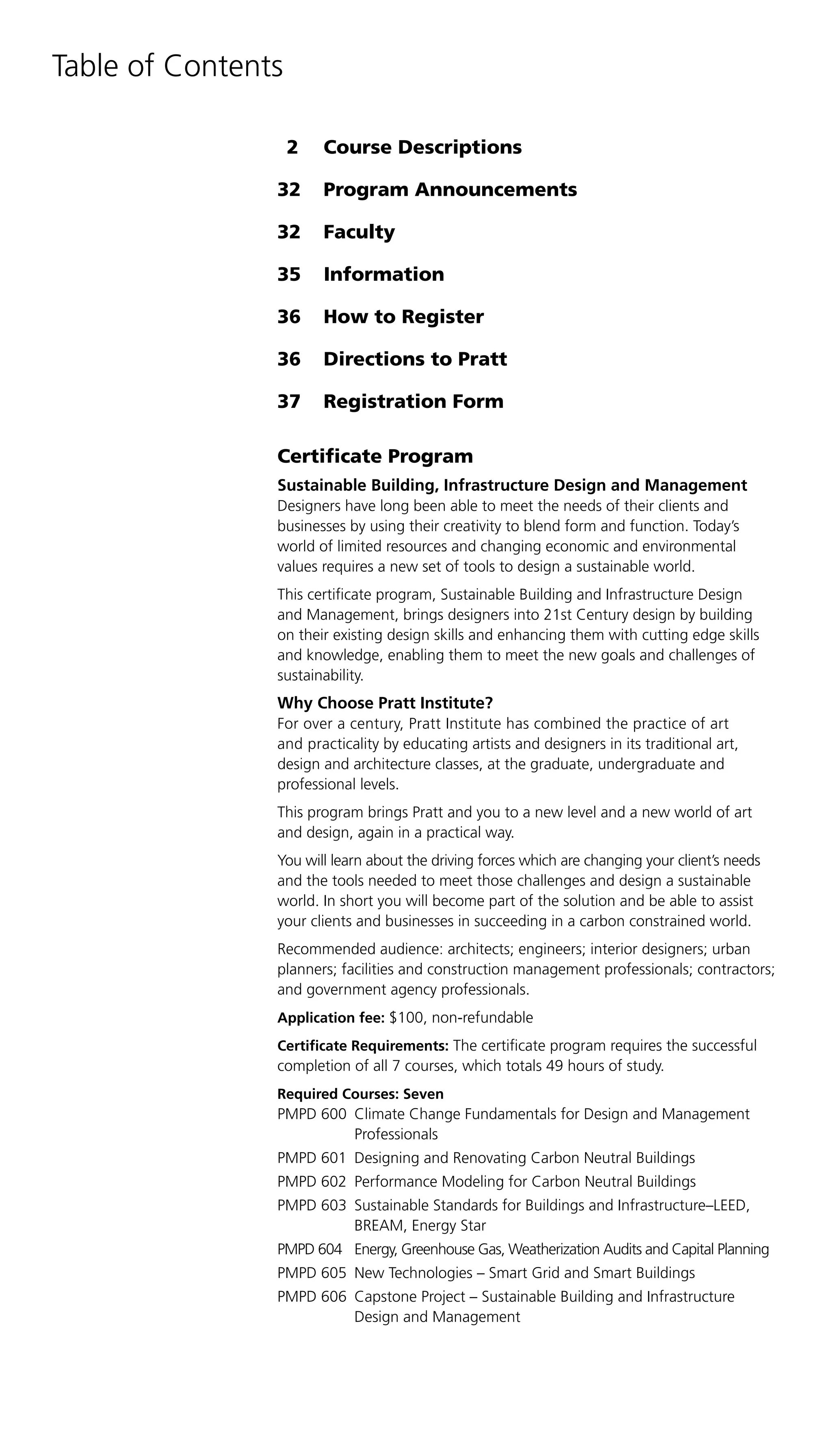 Table of Contents

                    2   Course Descriptions

                32      Program Announcements

                32      Faculty

                35      Information

                36      How to Register

                36      Directions to Pratt

                37      Registration Form

                Certificate Program
                Sustainable Building, Infrastructure Design and Management
                Designers have long been able to meet the needs of their clients and
                businesses by using their creativity to blend form and function. Today’s
                world of limited resources and changing economic and environmental
                values requires a new set of tools to design a sustainable world.
                This certificate program, Sustainable Building and Infrastructure Design
                and Management, brings designers into 21st Century design by building
                on their existing design skills and enhancing them with cutting edge skills
                and knowledge, enabling them to meet the new goals and challenges of
                sustainability.
                Why Choose Pratt Institute?
                For over a century, Pratt Institute has combined the practice of art
                and practicality by educating artists and designers in its traditional art,
                design and architecture classes, at the graduate, undergraduate and
                professional levels.
                This program brings Pratt and you to a new level and a new world of art
                and design, again in a practical way.
                You will learn about the driving forces which are changing your client’s needs
                and the tools needed to meet those challenges and design a sustainable
                world. In short you will become part of the solution and be able to assist
                your clients and businesses in succeeding in a carbon constrained world.
                Recommended audience: architects; engineers; interior designers; urban
                planners; facilities and construction management professionals; contractors;
                and government agency professionals.
                Application fee: $100, non-refundable
                Certificate Requirements: The certificate program requires the successful
                completion of all 7 courses, which totals 49 hours of study.
                Required Courses: Seven
                PMPD 600 Climate Change Fundamentals for Design and Management
                         Professionals
                PMPD 601 Designing and Renovating Carbon Neutral Buildings
                PMPD 602 Performance Modeling for Carbon Neutral Buildings
                PMPD 603 Sustainable Standards for Buildings and Infrastructure–LEED,
                         BREAM, Energy Star
                PMPD 604 Energy, Greenhouse Gas, Weatherization Audits and Capital Planning
                PMPD 605 New Technologies – Smart Grid and Smart Buildings
                PMPD 606 Capstone Project – Sustainable Building and Infrastructure
                         Design and Management
 
