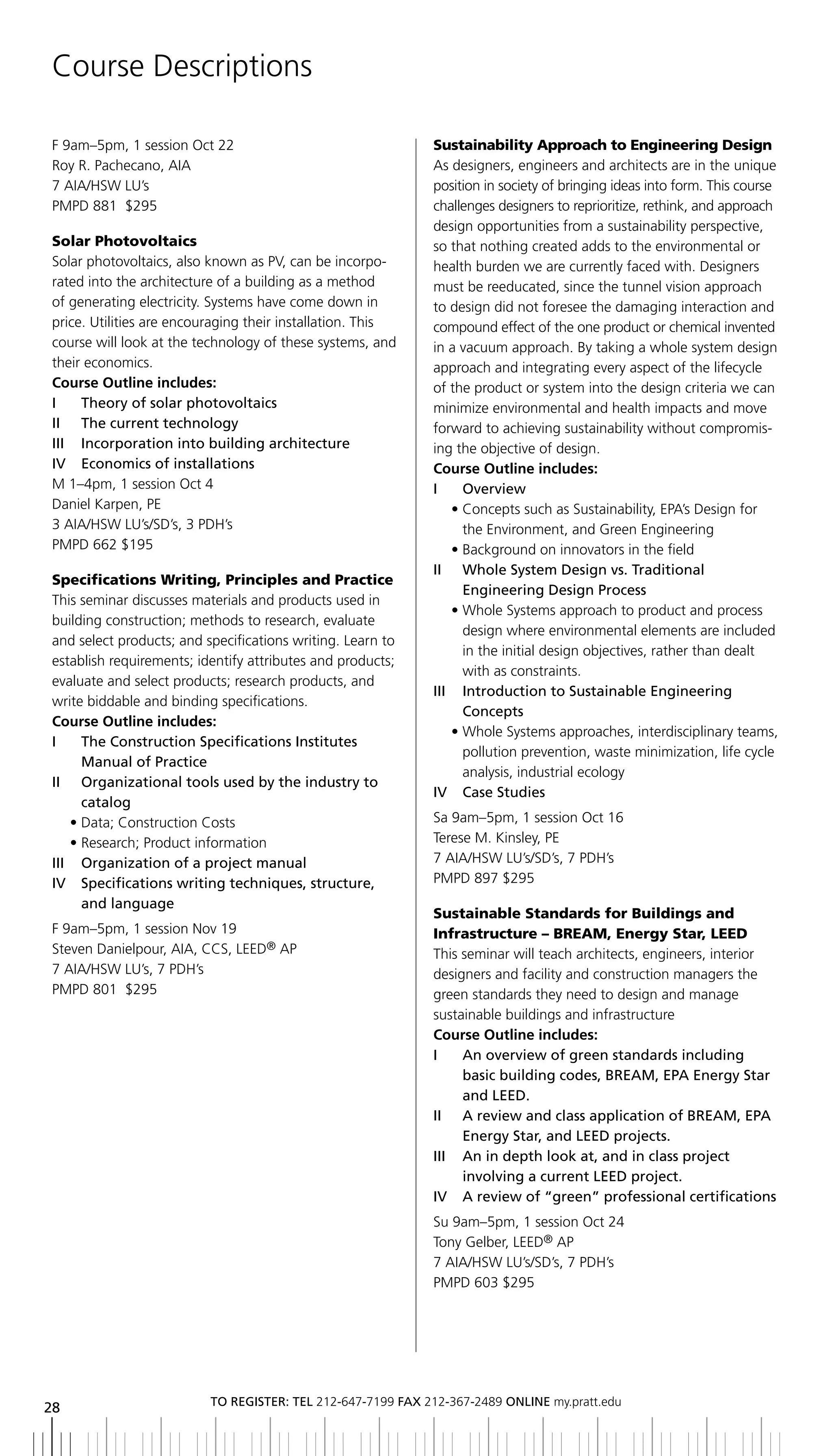 Course Descriptions

F 9am–5pm, 1 session Oct 22                                  Sustainability Approach to Engineering Design
Roy R. Pachecano, AIA                                        As designers, engineers and architects are in the unique
7 AIA/HSW LU’s                                               position in society of bringing ideas into form. This course
PMPD 881 $295                                                challenges designers to reprioritize, rethink, and approach
                                                             design opportunities from a sustainability perspective,
Solar Photovoltaics                                          so that nothing created adds to the environmental or
Solar photovoltaics, also known as PV, can be incorpo-       health burden we are currently faced with. Designers
rated into the architecture of a building as a method        must be reeducated, since the tunnel vision approach
of generating electricity. Systems have come down in         to design did not foresee the damaging interaction and
price. Utilities are encouraging their installation. This    compound effect of the one product or chemical invented
course will look at the technology of these systems, and     in a vacuum approach. By taking a whole system design
their economics.                                             approach and integrating every aspect of the lifecycle
Course Outline includes:                                     of the product or system into the design criteria we can
i    theory of solar photovoltaics                           minimize environmental and health impacts and move
ii the current technology                                    forward to achieving sustainability without compromis-
iii incorporation into building architecture                 ing the objective of design.
iV economics of installations                                Course Outline includes:
M 1–4pm, 1 session Oct 4                                     i     overview
Daniel Karpen, PE                                                • Concepts such as Sustainability, EPA’s Design for
3 AIA/HSW LU’s/SD’s, 3 PDH’s                                       the Environment, and Green Engineering
PMPD 662 $195                                                    • Background on innovators in the field
                                                             II	 	 	 hole	System	Design	vs.	Traditional
                                                                   W
Specifications Writing, Principles and Practice
                                                                   Engineering	Design	Process
This seminar discusses materials and products used in
                                                                 • Whole Systems approach to product and process
building construction; methods to research, evaluate
                                                                   design where environmental elements are included
and select products; and specifications writing. Learn to
                                                                   in the initial design objectives, rather than dealt
establish requirements; identify attributes and products;
                                                                   with as constraints.
evaluate and select products; research products, and
                                                             iii introduction to Sustainable engineering
write biddable and binding specifications.
                                                                   Concepts
Course Outline includes:
                                                                 • Whole Systems approaches, interdisciplinary teams,
i    the Construction Specifications institutes
                                                                   pollution prevention, waste minimization, life cycle
     Manual of Practice
                                                                   analysis, industrial ecology
ii organizational tools used by the industry to
                                                             iV Case Studies
     catalog
   • Data; Construction Costs                                Sa 9am–5pm, 1 session Oct 16
   • Research; Product information                           Terese M. Kinsley, PE
iii organization of a project manual                         7 AIA/HSW LU’s/SD’s, 7 PDH’s
iV Specifications writing techniques, structure,             PMPD 897 $295
     and language
                                                             Sustainable Standards for Buildings and
F 9am–5pm, 1 session Nov 19                                  Infrastructure – BREAM, Energy Star, LEED
Steven Danielpour, AIA, CCS, LEED® AP                        This seminar will teach architects, engineers, interior
7 AIA/HSW LU’s, 7 PDH’s                                      designers and facility and construction managers the
PMPD 801 $295                                                green standards they need to design and manage
                                                             sustainable buildings and infrastructure
                                                             Course Outline includes:
                                                             i      an overview of green standards including
                                                                    basic	building	codes,	bREAM,	EPA	Energy	Star	
                                                                    and	LEED.
                                                             II	 	 	 	review	and	class	application	of	bREAM,	EPA	
                                                                    A
                                                                    Energy	Star,	and	LEED	projects.
                                                             III	 	 	 n	in	depth	look	at,	and	in	class	project	
                                                                    A
                                                                    involving	a	current	LEED	project.
                                                             iV a review of “green” professional certifications
                                                             Su 9am–5pm, 1 session Oct 24
                                                             Tony Gelber, LEED® AP
                                                             7 AIA/HSW LU’s/SD’s, 7 PDH’s
                                                             PMPD 603 $295




                          to regiSter: tel 212-647-7199 Fax 212-367-2489 online my.pratt.edu
28
 