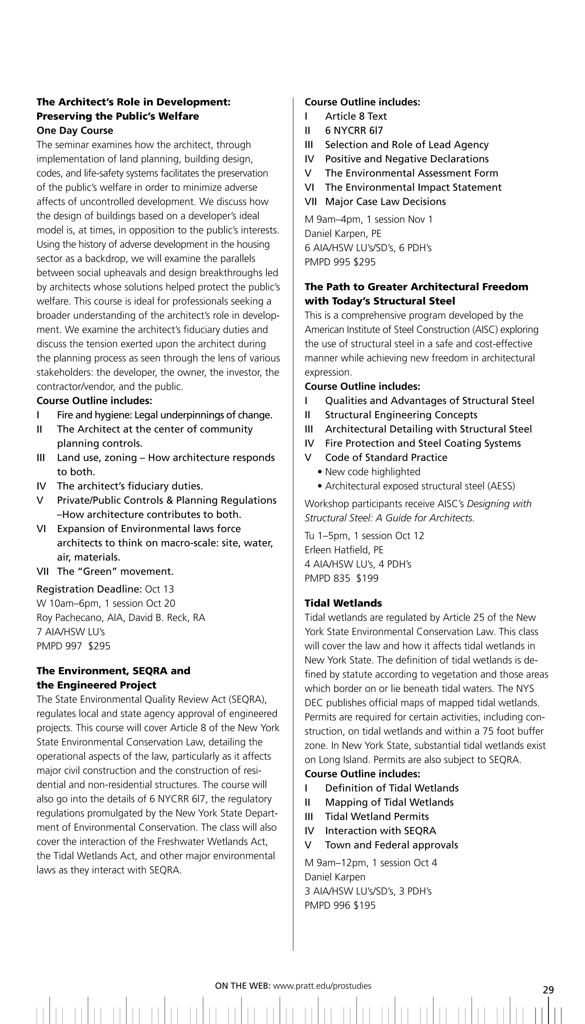 The Architect’s Role in Development:                           Course Outline includes:
Preserving the Public’s Welfare                                i    article 8 text
One Day Course                                                 ii 6 nyCrr 6l7
The seminar examines how the architect, through                iii Selection and role of lead agency
implementation of land planning, building design,              IV		 Positive	and	Negative	Declarations
codes, and life-safety systems facilitates the preservation    V the environmental assessment Form
of the public’s welfare in order to minimize adverse           Vi the environmental impact Statement
affects of uncontrolled development. We discuss how            VII	 Major	Case	Law	Decisions
                                                                  	
the design of buildings based on a developer’s ideal           M 9am–4pm, 1 session Nov 1
model is, at times, in opposition to the public’s interests.   Daniel Karpen, PE
Using the history of adverse development in the housing        6 AIA/HSW LU’s/SD’s, 6 PDH’s
sector as a backdrop, we will examine the parallels            PMPD 995 $295
between social upheavals and design breakthroughs led
by architects whose solutions helped protect the public’s      The Path to Greater Architectural Freedom
welfare. This course is ideal for professionals seeking a      with Today’s Structural Steel
broader understanding of the architect’s role in develop-      This is a comprehensive program developed by the
ment. We examine the architect’s fiduciary duties and          American Institute of Steel Construction (AISC) exploring
discuss the tension exerted upon the architect during          the use of structural steel in a safe and cost-effective
the planning process as seen through the lens of various       manner while achieving new freedom in architectural
stakeholders: the developer, the owner, the investor, the      expression.
contractor/vendor, and the public.                             Course Outline includes:
Course Outline includes:                                       i      Qualities and advantages of Structural Steel
i      Fire and hygiene: legal underpinnings of change.        ii Structural engineering Concepts
ii the architect at the center of community                    III	 	 Architectural	Detailing	with	Structural	Steel
       planning controls.                                      iV Fire Protection and Steel Coating Systems
III	 	 	 and	use,	zoning	–	how	architecture	responds	
       L                                                       V Code of Standard Practice
       to both.                                                     • New code highlighted
iV the architect’s fiduciary duties.                                • Architectural exposed structural steel (AESS)
V Private/Public Controls & Planning regulations               Workshop participants receive AISC’s Designing with
       –how	architecture	contributes	to	both.                  Structural Steel: A Guide for Architects.
Vi expansion of environmental laws force
                                                               Tu 1–5pm, 1 session Oct 12
       architects	to	think	on	macro-scale:	site,	water,	
                                                               Erleen Hatfield, PE
       air, materials.
                                                               4 AIA/HSW LU’s, 4 PDH’s
Vii the “green” movement.
                                                               PMPD 835 $199
Registration	Deadline:	Oct 13
W 10am–6pm, 1 session Oct 20                                   Tidal Wetlands
Roy Pachecano, AIA, David B. Reck, RA                          Tidal wetlands are regulated by Article 25 of the New
7 AIA/HSW LU’s                                                 York State Environmental Conservation Law. This class
PMPD 997 $295                                                  will cover the law and how it affects tidal wetlands in
                                                               New York State. The definition of tidal wetlands is de-
The Environment, SEQRA and                                     fined by statute according to vegetation and those areas
the Engineered Project                                         which border on or lie beneath tidal waters. The NYS
The State Environmental Quality Review Act (SEQRA),            DEC publishes official maps of mapped tidal wetlands.
regulates local and state agency approval of engineered        Permits are required for certain activities, including con-
projects. This course will cover Article 8 of the New York     struction, on tidal wetlands and within a 75 foot buffer
State Environmental Conservation Law, detailing the            zone. In New York State, substantial tidal wetlands exist
operational aspects of the law, particularly as it affects     on Long Island. Permits are also subject to SEQRA.
major civil construction and the construction of resi-         Course Outline includes:
dential and non-residential structures. The course will        I	 	 Definition	of	Tidal	Wetlands
also go into the details of 6 NYCRR 6l7, the regulatory        II	 	 Mapping	of	Tidal	Wetlands
regulations promulgated by the New York State Depart-          III	 	 Tidal	Wetland	Permits
ment of Environmental Conservation. The class will also        iV interaction with SeQra
cover the interaction of the Freshwater Wetlands Act,          V town and Federal approvals
the Tidal Wetlands Act, and other major environmental
                                                               M 9am–12pm, 1 session Oct 4
laws as they interact with SEQRA.
                                                               Daniel Karpen
                                                               3 AIA/HSW LU’s/SD’s, 3 PDH’s
                                                               PMPD 996 $195




                                           ON	ThE	WEb:	www.pratt.edu/prostudies
                                                                                                                           29
 