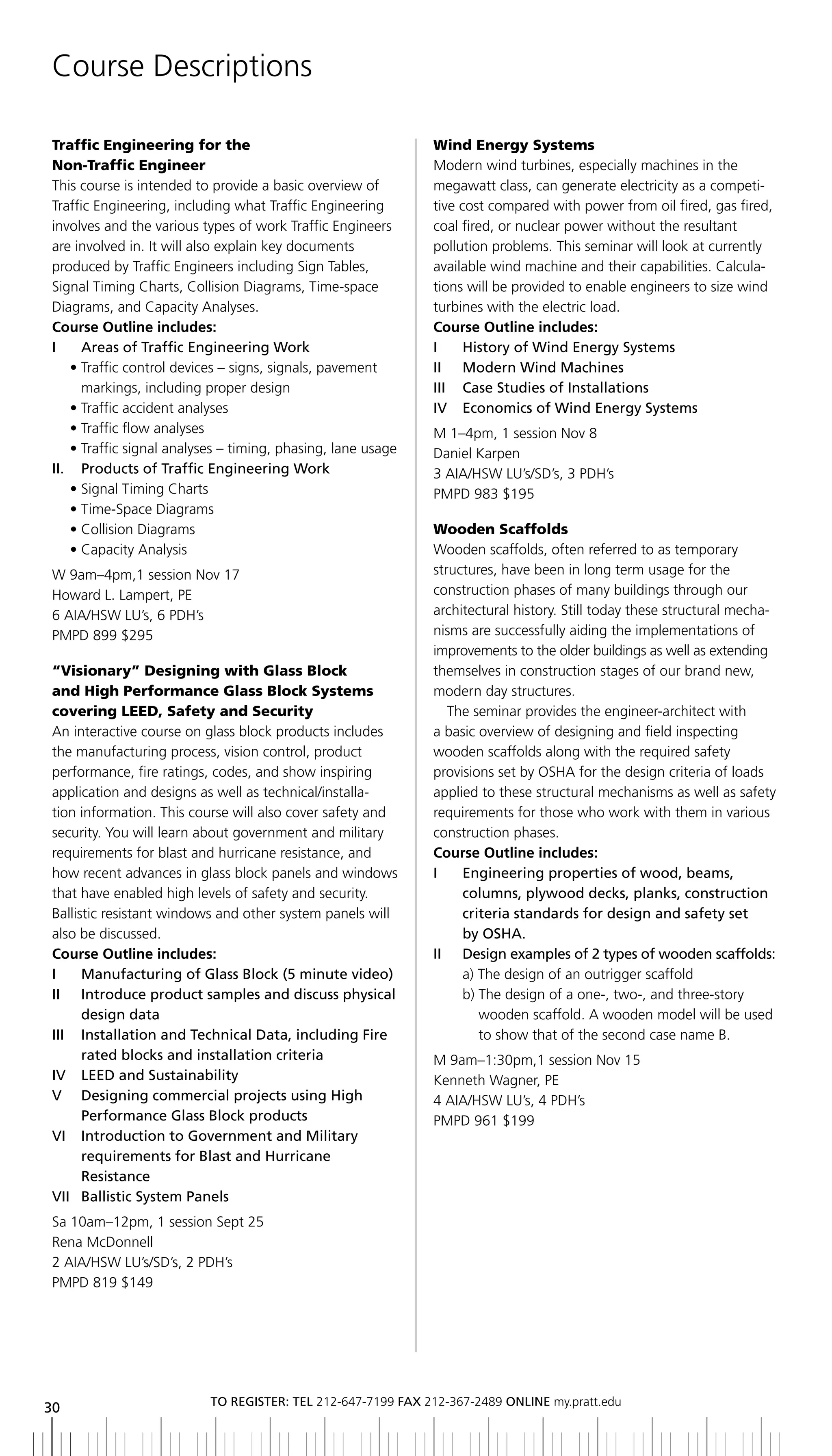 Course Descriptions

Traffic Engineering for the                                    Wind Energy Systems
Non-Traffic Engineer                                           Modern wind turbines, especially machines in the
This course is intended to provide a basic overview of         megawatt class, can generate electricity as a competi-
Traffic Engineering, including what Traffic Engineering        tive cost compared with power from oil fired, gas fired,
involves and the various types of work Traffic Engineers       coal fired, or nuclear power without the resultant
are involved in. It will also explain key documents            pollution problems. This seminar will look at currently
produced by Traffic Engineers including Sign Tables,           available wind machine and their capabilities. Calcula-
Signal Timing Charts, Collision Diagrams, Time-space           tions will be provided to enable engineers to size wind
Diagrams, and Capacity Analyses.                               turbines with the electric load.
Course Outline includes:                                       Course Outline includes:
I	 	 	 reas	of	Traffic	Engineering	Work
       A                                                       I	 	 history	of	Wind	Energy	Systems
     • Traffic control devices – signs, signals, pavement      II	 	 Modern	Wind	Machines
       markings, including proper design                       iii Case Studies of installations
     • Traffic accident analyses                               IV		 Economics	of	Wind	Energy	Systems
     • Traffic flow analyses                                   M 1–4pm, 1 session Nov 8
     • Traffic signal analyses – timing, phasing, lane usage   Daniel Karpen
II.	 	 	 roducts	of	Traffic	Engineering	Work
       P                                                       3 AIA/HSW LU’s/SD’s, 3 PDH’s
     • Signal Timing Charts                                    PMPD 983 $195
     • Time-Space Diagrams
     • Collision Diagrams                                      Wooden Scaffolds
     • Capacity Analysis                                       Wooden scaffolds, often referred to as temporary
 W 9am–4pm,1 session Nov 17                                    structures, have been in long term usage for the
 Howard L. Lampert, PE                                         construction phases of many buildings through our
 6 AIA/HSW LU’s, 6 PDH’s                                       architectural history. Still today these structural mecha-
 PMPD 899 $295                                                 nisms are successfully aiding the implementations of
                                                               improvements to the older buildings as well as extending
 “Visionary” Designing with Glass Block                        themselves in construction stages of our brand new,
 and High Performance Glass Block Systems                      modern day structures.
 covering LEED, Safety and Security                               The seminar provides the engineer-architect with
 An interactive course on glass block products includes        a basic overview of designing and field inspecting
 the manufacturing process, vision control, product            wooden scaffolds along with the required safety
 performance, fire ratings, codes, and show inspiring          provisions set by OSHA for the design criteria of loads
 application and designs as well as technical/installa-        applied to these structural mechanisms as well as safety
 tion information. This course will also cover safety and      requirements for those who work with them in various
 security. You will learn about government and military        construction phases.
 requirements for blast and hurricane resistance, and          Course Outline includes:
 how recent advances in glass block panels and windows         i     engineering properties of wood, beams,
 that have enabled high levels of safety and security.               columns,	plywood	decks,	planks,	construction	
 Ballistic resistant windows and other system panels will            criteria standards for design and safety set
 also be discussed.                                                  by oSHa.
 Course Outline includes:                                      II	 	 	 esign	examples	of	2	types	of	wooden	scaffolds:
                                                                     D
 I	 	 Manufacturing	of	Glass	block	(5	minute	video)	                 a) The design of an outrigger scaffold
 ii introduce product samples and discuss physical                   b) The design of a one-, two-, and three-story
        design data                                                     wooden scaffold. A wooden model will be used
 III	 	 	nstallation	and	Technical	Data,	including	Fire	
        I                                                               to show that of the second case name B.
        rated	blocks	and	installation	criteria                 M 9am–1:30pm,1 session Nov 15
 IV		 LEED	and	Sustainability                                  Kenneth Wagner, PE
 V	 	 	 esigning	commercial	projects	using	high	
        D                                                      4 AIA/HSW LU’s, 4 PDH’s
        Performance	Glass	block	products                       PMPD 961 $199
 Vi introduction to government and Military
        requirements	for	blast	and	hurricane
        resistance
 VII	 ballistic	System	Panels
      	
 Sa 10am–12pm, 1 session Sept 25
 Rena McDonnell
 2 AIA/HSW LU’s/SD’s, 2 PDH’s
 PMPD 819 $149




                           to regiSter: tel 212-647-7199 Fax 212-367-2489 online my.pratt.edu
30
 