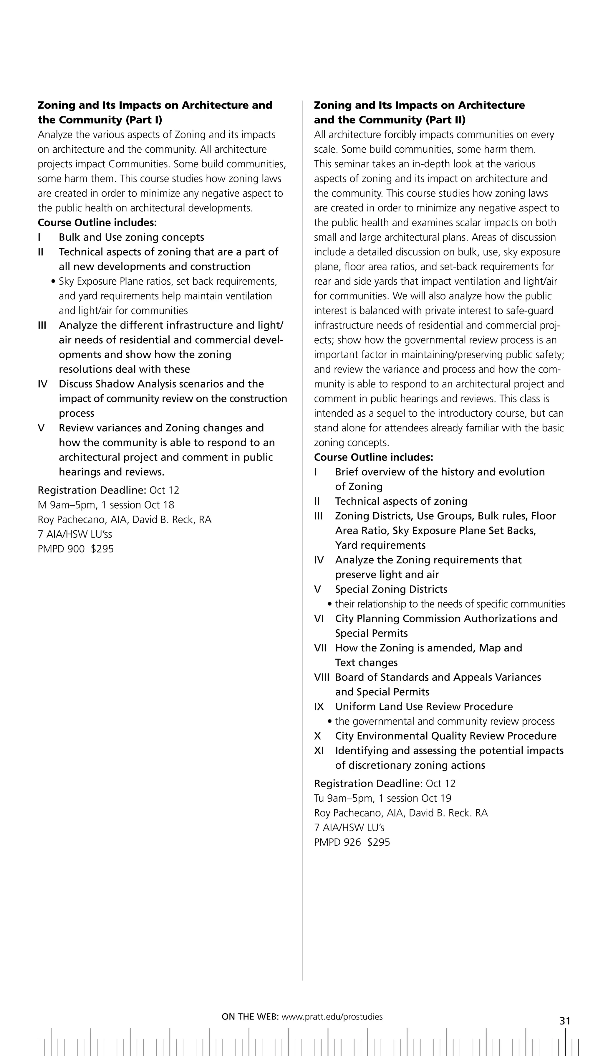 Zoning and Its Impacts on Architecture and                  Zoning and Its Impacts on Architecture
the Community (Part I)                                      and the Community (Part II)
Analyze the various aspects of Zoning and its impacts       All architecture forcibly impacts communities on every
on architecture and the community. All architecture         scale. Some build communities, some harm them.
projects impact Communities. Some build communities,        This seminar takes an in-depth look at the various
some harm them. This course studies how zoning laws         aspects of zoning and its impact on architecture and
are created in order to minimize any negative aspect to     the community. This course studies how zoning laws
the public health on architectural developments.            are created in order to minimize any negative aspect to
Course Outline includes:                                    the public health and examines scalar impacts on both
I	 	 bulk	and	Use	zoning	concepts                           small and large architectural plans. Areas of discussion
ii technical aspects of zoning that are a part of           include a detailed discussion on bulk, use, sky exposure
     all new developments and construction                  plane, floor area ratios, and set-back requirements for
   • Sky Exposure Plane ratios, set back requirements,      rear and side yards that impact ventilation and light/air
     and yard requirements help maintain ventilation        for communities. We will also analyze how the public
     and light/air for communities                          interest is balanced with private interest to safe-guard
iii analyze the different infrastructure and light/         infrastructure needs of residential and commercial proj-
     air needs of residential and commercial devel-         ects; show how the governmental review process is an
     opments and show how the zoning                        important factor in maintaining/preserving public safety;
     resolutions deal with these                            and review the variance and process and how the com-
IV		 	 iscuss	Shadow	Analysis	scenarios	and	the	
     D                                                      munity is able to respond to an architectural project and
     impact of community review on the construction         comment in public hearings and reviews. This class is
     process                                                intended as a sequel to the introductory course, but can
V review variances and Zoning changes and                   stand alone for attendees already familiar with the basic
     how the community is able to respond to an             zoning concepts.
     architectural project and comment in public            Course Outline includes:
     hearings and reviews.                                  I	 	 	 rief	overview	of	the	history	and	evolution	
                                                                   b
Registration	Deadline:	Oct 12                                      of Zoning
M 9am–5pm, 1 session Oct 18                                 ii technical aspects of zoning
Roy Pachecano, AIA, David B. Reck, RA                       III	 	 	 oning	Districts,	Use	Groups,	bulk	rules,	Floor	
                                                                   Z
7 AIA/HSW LU’ss                                                    Area	Ratio,	Sky	Exposure	Plane	Set	backs,	
PMPD 900 $295                                                      yard requirements
                                                            iV analyze the Zoning requirements that
                                                                   preserve light and air
                                                            V	 	 Special	Zoning	Districts
                                                                 • their relationship to the needs of specific communities
                                                            Vi City Planning Commission authorizations and
                                                                   Special Permits
                                                            Vii How the Zoning is amended, Map and
                                                                   text changes
                                                            VIII	 	 oard	of	Standards	and	Appeals	Variances	
                                                                   b
                                                                   and Special Permits
                                                            IX		 	 niform	Land	Use	Review	Procedure
                                                                   U
                                                                 • the governmental and community review process
                                                            x City environmental Quality review Procedure
                                                            xi identifying and assessing the potential impacts
                                                                   of discretionary zoning actions
                                                            Registration	Deadline:	Oct 12
                                                            Tu 9am–5pm, 1 session Oct 19
                                                            Roy Pachecano, AIA, David B. Reck. RA
                                                            7 AIA/HSW LU’s
                                                            PMPD 926 $295




                                        ON	ThE	WEb:	www.pratt.edu/prostudies
                                                                                                                        31
 