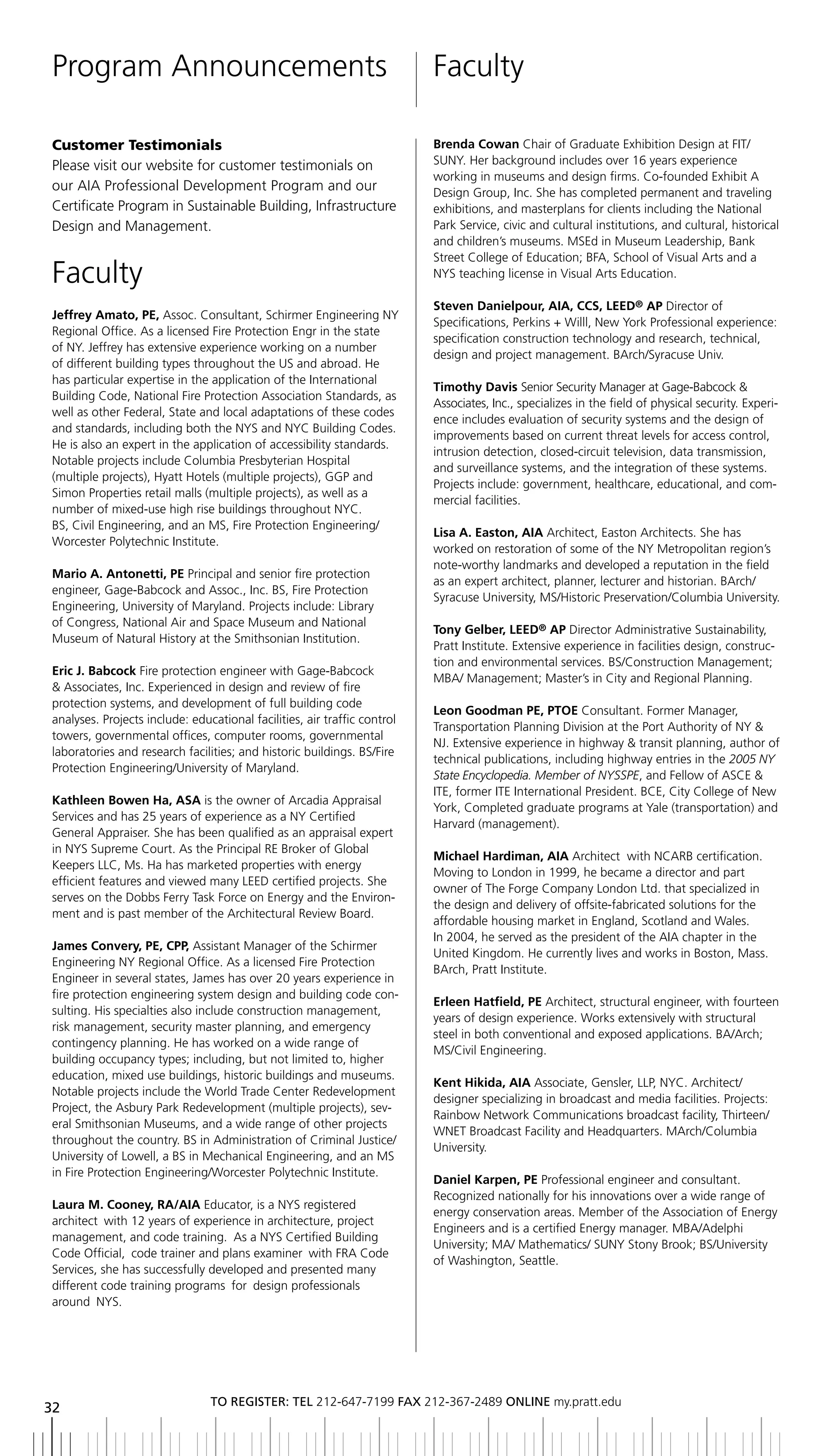 Program Announcements                                                     Faculty

Customer Testimonials                                                     Brenda Cowan Chair of Graduate Exhibition Design at FIT/
Please visit our website for customer testimonials on                     SUNY. Her background includes over 16 years experience
                                                                          working in museums and design firms. Co-founded Exhibit A
our AIA Professional Development Program and our                          Design Group, Inc. She has completed permanent and traveling
Certificate Program in Sustainable Building, Infrastructure               exhibitions, and masterplans for clients including the National
Design and Management.                                                    Park Service, civic and cultural institutions, and cultural, historical
                                                                          and children’s museums. MSEd in Museum Leadership, Bank
                                                                          Street College of Education; BFA, School of Visual Arts and a
Faculty                                                                   NYS teaching license in Visual Arts Education.

                                                                          Steven Danielpour, AIA, CCS, LEED® AP Director of
Jeffrey Amato, PE, Assoc. Consultant, Schirmer Engineering NY
                                                                          Specifications, Perkins + Willl, New York Professional experience:
Regional Office. As a licensed Fire Protection Engr in the state
                                                                          specification construction technology and research, technical,
of NY. Jeffrey has extensive experience working on a number
                                                                          design and project management. BArch/Syracuse Univ.
of different building types throughout the US and abroad. He
has particular expertise in the application of the International
                                                                          timothy Davis Senior Security Manager at Gage-Babcock &
Building Code, National Fire Protection Association Standards, as
                                                                          Associates, Inc., specializes in the field of physical security. Experi-
well as other Federal, State and local adaptations of these codes
                                                                          ence includes evaluation of security systems and the design of
and standards, including both the NYS and NYC Building Codes.
                                                                          improvements based on current threat levels for access control,
He is also an expert in the application of accessibility standards.
                                                                          intrusion detection, closed-circuit television, data transmission,
Notable projects include Columbia Presbyterian Hospital
                                                                          and surveillance systems, and the integration of these systems.
(multiple projects), Hyatt Hotels (multiple projects), GGP and
                                                                          Projects include: government, healthcare, educational, and com-
Simon Properties retail malls (multiple projects), as well as a
                                                                          mercial facilities.
number of mixed-use high rise buildings throughout NYC.
BS, Civil Engineering, and an MS, Fire Protection Engineering/
                                                                          Lisa A. Easton, AIA Architect, Easton Architects. She has
Worcester Polytechnic Institute.
                                                                          worked on restoration of some of the NY Metropolitan region’s
                                                                          note-worthy landmarks and developed a reputation in the field
Mario A. Antonetti, PE Principal and senior fire protection
                                                                          as an expert architect, planner, lecturer and historian. BArch/
engineer, Gage-Babcock and Assoc., Inc. BS, Fire Protection
                                                                          Syracuse University, MS/Historic Preservation/Columbia University.
Engineering, University of Maryland. Projects include: Library
of Congress, National Air and Space Museum and National
                                                                          tony Gelber, LEED® AP Director Administrative Sustainability,
Museum of Natural History at the Smithsonian Institution.
                                                                          Pratt Institute. Extensive experience in facilities design, construc-
                                                                          tion and environmental services. BS/Construction Management;
Eric J. Babcock Fire protection engineer with Gage-Babcock
                                                                          MBA/ Management; Master’s in City and Regional Planning.
& Associates, Inc. Experienced in design and review of fire
protection systems, and development of full building code
                                                                          Leon Goodman PE, PtOE Consultant. Former Manager,
analyses. Projects include: educational facilities, air traffic control
                                                                          Transportation Planning Division at the Port Authority of NY &
towers, governmental offices, computer rooms, governmental
                                                                          NJ. Extensive experience in highway & transit planning, author of
laboratories and research facilities; and historic buildings. BS/Fire
                                                                          technical publications, including highway entries in the 2005 NY
Protection Engineering/University of Maryland.
                                                                          State Encyclopedia. Member of NYSSPE, and Fellow of ASCE &
                                                                          ITE, former ITE International President. BCE, City College of New
Kathleen Bowen Ha, ASA is the owner of Arcadia Appraisal
                                                                          York, Completed graduate programs at Yale (transportation) and
Services and has 25 years of experience as a NY Certified
                                                                          Harvard (management).
General Appraiser. She has been qualified as an appraisal expert
in NYS Supreme Court. As the Principal RE Broker of Global
                                                                          Michael Hardiman, AIA Architect with NCARB certification.
Keepers LLC, Ms. Ha has marketed properties with energy
                                                                          Moving to London in 1999, he became a director and part
efficient features and viewed many LEED certified projects. She
                                                                          owner of The Forge Company London Ltd. that specialized in
serves on the Dobbs Ferry Task Force on Energy and the Environ-
                                                                          the design and delivery of offsite-fabricated solutions for the
ment and is past member of the Architectural Review Board.
                                                                          affordable housing market in England, Scotland and Wales.
                                                                          In 2004, he served as the president of the AIA chapter in the
James Convery, PE, CPP, Assistant Manager of the Schirmer
                                                                          United Kingdom. He currently lives and works in Boston, Mass.
Engineering NY Regional Office. As a licensed Fire Protection
                                                                          BArch, Pratt Institute.
Engineer in several states, James has over 20 years experience in
fire protection engineering system design and building code con-
                                                                          Erleen Hatfield, PE Architect, structural engineer, with fourteen
sulting. His specialties also include construction management,
                                                                          years of design experience. Works extensively with structural
risk management, security master planning, and emergency
                                                                          steel in both conventional and exposed applications. BA/Arch;
contingency planning. He has worked on a wide range of
                                                                          MS/Civil Engineering.
building occupancy types; including, but not limited to, higher
education, mixed use buildings, historic buildings and museums.
                                                                          Kent Hikida, AIA Associate, Gensler, LLP, NYC. Architect/
Notable projects include the World Trade Center Redevelopment
                                                                          designer specializing in broadcast and media facilities. Projects:
Project, the Asbury Park Redevelopment (multiple projects), sev-
                                                                          Rainbow Network Communications broadcast facility, Thirteen/
eral Smithsonian Museums, and a wide range of other projects
                                                                          WNET Broadcast Facility and Headquarters. MArch/Columbia
throughout the country. BS in Administration of Criminal Justice/
                                                                          University.
University of Lowell, a BS in Mechanical Engineering, and an MS
in Fire Protection Engineering/Worcester Polytechnic Institute.
                                                                          Daniel Karpen, PE Professional engineer and consultant.
                                                                          Recognized nationally for his innovations over a wide range of
Laura M. Cooney, RA/AIA Educator, is a NYS registered
                                                                          energy conservation areas. Member of the Association of Energy
architect with 12 years of experience in architecture, project
                                                                          Engineers and is a certified Energy manager. MBA/Adelphi
management, and code training. As a NYS Certified Building
                                                                          University; MA/ Mathematics/ SUNY Stony Brook; BS/University
Code Official, code trainer and plans examiner with FRA Code
                                                                          of Washington, Seattle.
Services, she has successfully developed and presented many
different code training programs for design professionals
around NYS.




                                to regiSter: tel 212-647-7199 Fax 212-367-2489 online my.pratt.edu
32
 