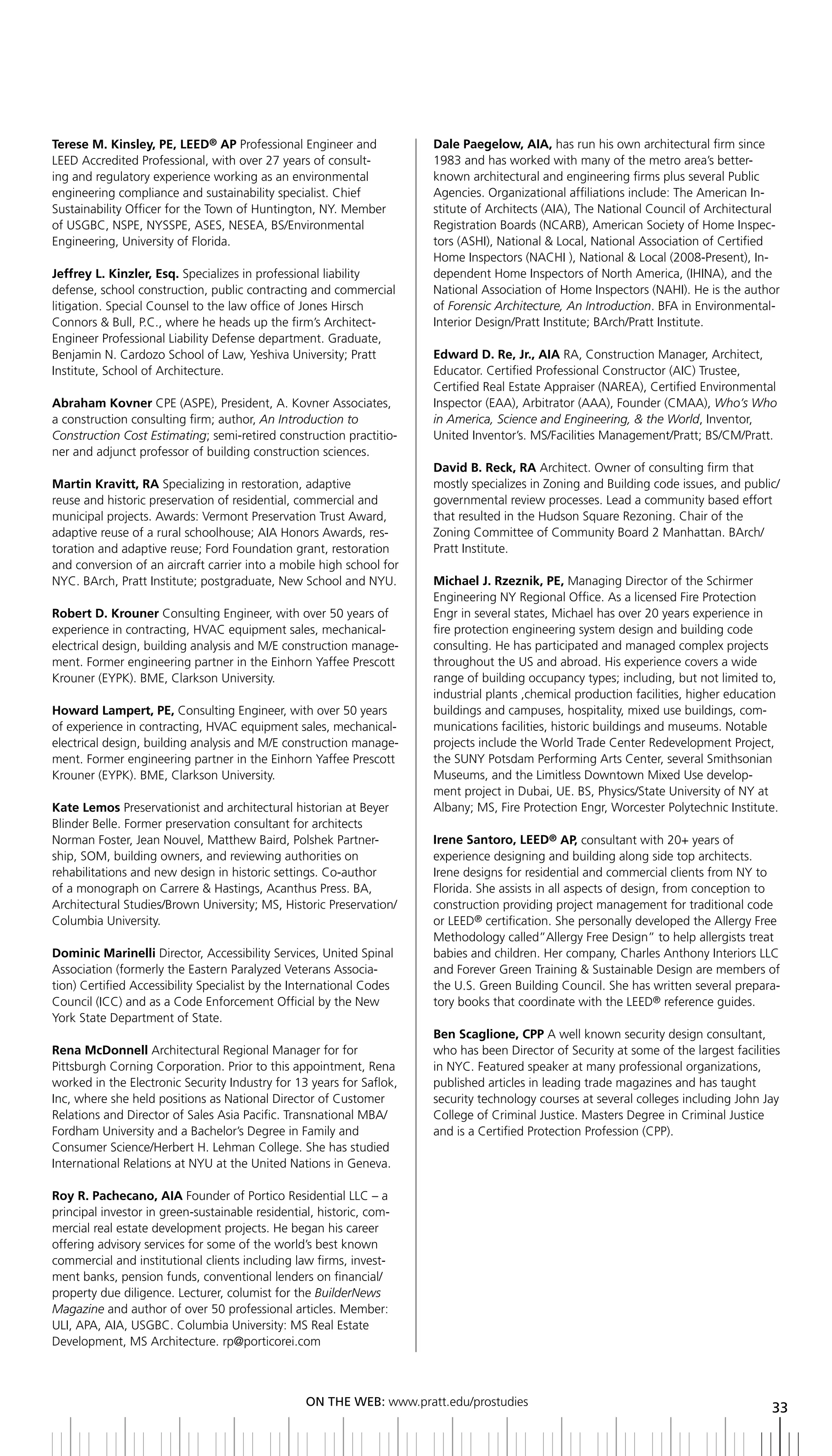terese M. Kinsley, PE, LEED® AP Professional Engineer and             Dale Paegelow, AIA, has run his own architectural firm since
LEED Accredited Professional, with over 27 years of consult-          1983 and has worked with many of the metro area’s better-
ing and regulatory experience working as an environmental             known architectural and engineering firms plus several Public
engineering compliance and sustainability specialist. Chief           Agencies. Organizational affiliations include: The American In-
Sustainability Officer for the Town of Huntington, NY. Member         stitute of Architects (AIA), The National Council of Architectural
of USGBC, NSPE, NYSSPE, ASES, NESEA, BS/Environmental                 Registration Boards (NCARB), American Society of Home Inspec-
Engineering, University of Florida.                                   tors (ASHI), National & Local, National Association of Certified
                                                                      Home Inspectors (NACHI ), National & Local (2008-Present), In-
Jeffrey L. Kinzler, Esq. Specializes in professional liability        dependent Home Inspectors of North America, (IHINA), and the
defense, school construction, public contracting and commercial       National Association of Home Inspectors (NAHI). He is the author
litigation. Special Counsel to the law office of Jones Hirsch         of Forensic Architecture, An Introduction. BFA in Environmental-
Connors & Bull, P.C., where he heads up the firm’s Architect-         Interior Design/Pratt Institute; BArch/Pratt Institute.
Engineer Professional Liability Defense department. Graduate,
Benjamin N. Cardozo School of Law, Yeshiva University; Pratt          Edward D. Re, Jr., AIA RA, Construction Manager, Architect,
Institute, School of Architecture.                                    Educator. Certified Professional Constructor (AIC) Trustee,
                                                                      Certified Real Estate Appraiser (NAREA), Certified Environmental
Abraham Kovner CPE (ASPE), President, A. Kovner Associates,           Inspector (EAA), Arbitrator (AAA), Founder (CMAA), Who’s Who
a construction consulting firm; author, An Introduction to            in America, Science and Engineering, & the World, Inventor,
Construction Cost Estimating; semi-retired construction practitio-    United Inventor’s. MS/Facilities Management/Pratt; BS/CM/Pratt.
ner and adjunct professor of building construction sciences.
                                                                      David B. Reck, RA Architect. Owner of consulting firm that
Martin Kravitt, RA Specializing in restoration, adaptive              mostly specializes in Zoning and Building code issues, and public/
reuse and historic preservation of residential, commercial and        governmental review processes. Lead a community based effort
municipal projects. Awards: Vermont Preservation Trust Award,         that resulted in the Hudson Square Rezoning. Chair of the
adaptive reuse of a rural schoolhouse; AIA Honors Awards, res-        Zoning Committee of Community Board 2 Manhattan. BArch/
toration and adaptive reuse; Ford Foundation grant, restoration       Pratt Institute.
and conversion of an aircraft carrier into a mobile high school for
NYC. BArch, Pratt Institute; postgraduate, New School and NYU.        Michael J. Rzeznik, PE, Managing Director of the Schirmer
                                                                      Engineering NY Regional Office. As a licensed Fire Protection
Robert D. Krouner Consulting Engineer, with over 50 years of          Engr in several states, Michael has over 20 years experience in
experience in contracting, HVAC equipment sales, mechanical-          fire protection engineering system design and building code
electrical design, building analysis and M/E construction manage-     consulting. He has participated and managed complex projects
ment. Former engineering partner in the Einhorn Yaffee Prescott       throughout the US and abroad. His experience covers a wide
Krouner (EYPK). BME, Clarkson University.                             range of building occupancy types; including, but not limited to,
                                                                      industrial plants ,chemical production facilities, higher education
Howard Lampert, PE, Consulting Engineer, with over 50 years           buildings and campuses, hospitality, mixed use buildings, com-
of experience in contracting, HVAC equipment sales, mechanical-       munications facilities, historic buildings and museums. Notable
electrical design, building analysis and M/E construction manage-     projects include the World Trade Center Redevelopment Project,
ment. Former engineering partner in the Einhorn Yaffee Prescott       the SUNY Potsdam Performing Arts Center, several Smithsonian
Krouner (EYPK). BME, Clarkson University.                             Museums, and the Limitless Downtown Mixed Use develop-
                                                                      ment project in Dubai, UE. BS, Physics/State University of NY at
Kate Lemos Preservationist and architectural historian at Beyer       Albany; MS, Fire Protection Engr, Worcester Polytechnic Institute.
Blinder Belle. Former preservation consultant for architects
Norman Foster, Jean Nouvel, Matthew Baird, Polshek Partner-           Irene Santoro, LEED® AP, consultant with 20+ years of
ship, SOM, building owners, and reviewing authorities on              experience designing and building along side top architects.
rehabilitations and new design in historic settings. Co-author        Irene designs for residential and commercial clients from NY to
of a monograph on Carrere & Hastings, Acanthus Press. BA,             Florida. She assists in all aspects of design, from conception to
Architectural Studies/Brown University; MS, Historic Preservation/    construction providing project management for traditional code
Columbia University.                                                  or LEED® certification. She personally developed the Allergy Free
                                                                      Methodology called”Allergy Free Design” to help allergists treat
Dominic Marinelli Director, Accessibility Services, United Spinal     babies and children. Her company, Charles Anthony Interiors LLC
Association (formerly the Eastern Paralyzed Veterans Associa-         and Forever Green Training & Sustainable Design are members of
tion) Certified Accessibility Specialist by the International Codes   the U.S. Green Building Council. She has written several prepara-
Council (ICC) and as a Code Enforcement Official by the New           tory books that coordinate with the LEED® reference guides.
York State Department of State.
                                                                      Ben Scaglione, CPP A well known security design consultant,
Rena McDonnell Architectural Regional Manager for for                 who has been Director of Security at some of the largest facilities
Pittsburgh Corning Corporation. Prior to this appointment, Rena       in NYC. Featured speaker at many professional organizations,
worked in the Electronic Security Industry for 13 years for Saflok,   published articles in leading trade magazines and has taught
Inc, where she held positions as National Director of Customer        security technology courses at several colleges including John Jay
Relations and Director of Sales Asia Pacific. Transnational MBA/      College of Criminal Justice. Masters Degree in Criminal Justice
Fordham University and a Bachelor’s Degree in Family and              and is a Certified Protection Profession (CPP).
Consumer Science/Herbert H. Lehman College. She has studied
International Relations at NYU at the United Nations in Geneva.

Roy R. Pachecano, AIA Founder of Portico Residential LLC – a
principal investor in green-sustainable residential, historic, com-
mercial real estate development projects. He began his career
offering advisory services for some of the world’s best known
commercial and institutional clients including law firms, invest-
ment banks, pension funds, conventional lenders on financial/
property due diligence. Lecturer, columist for the BuilderNews
Magazine and author of over 50 professional articles. Member:
ULI, APA, AIA, USGBC. Columbia University: MS Real Estate
Development, MS Architecture. rp@porticorei.com



                                                  ON	ThE	WEb:	www.pratt.edu/prostudies
                                                                                                                                       33
 