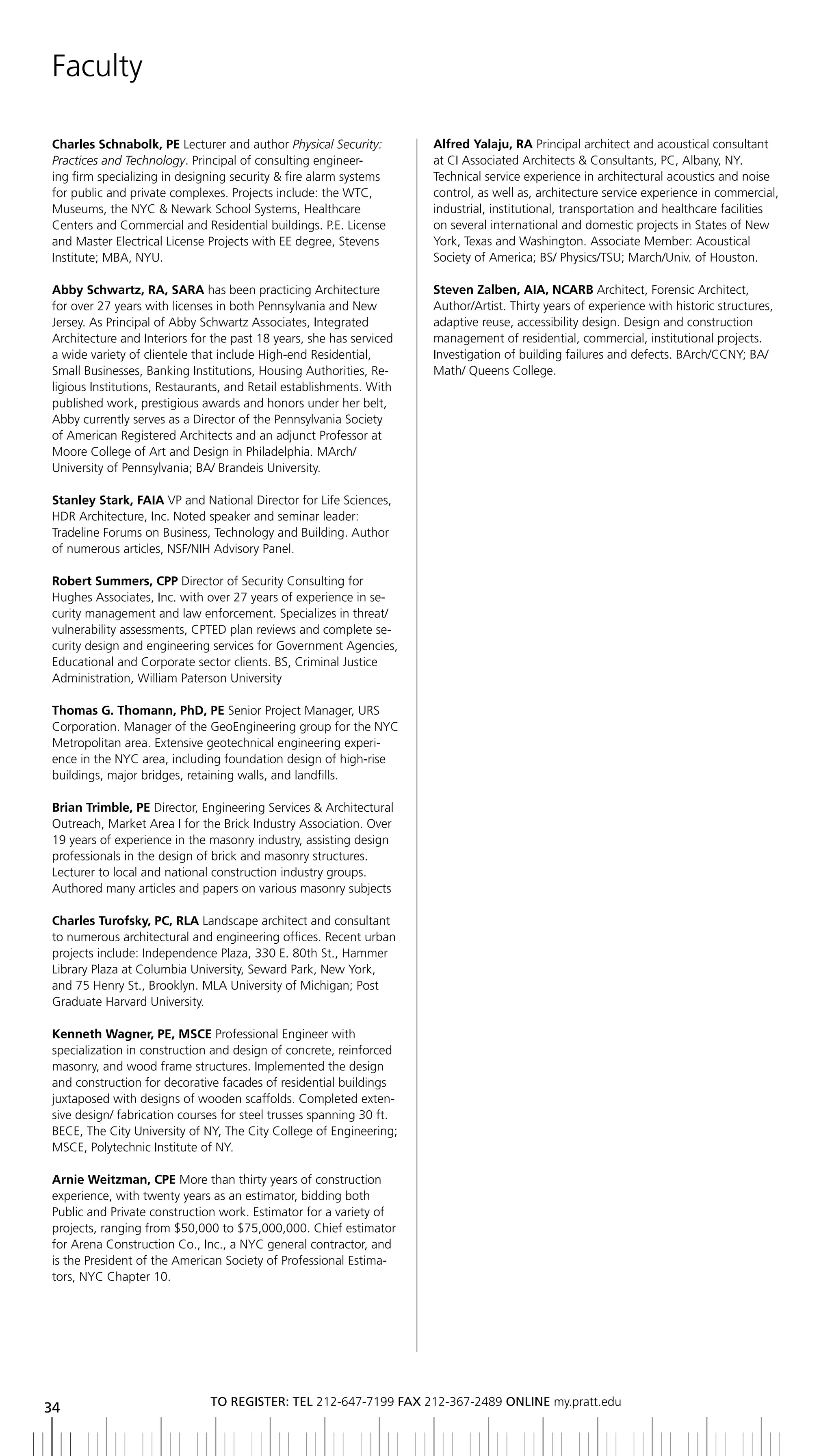 Faculty

Charles Schnabolk, PE Lecturer and author Physical Security:         Alfred Yalaju, RA Principal architect and acoustical consultant
Practices and Technology. Principal of consulting engineer-          at CI Associated Architects & Consultants, PC, Albany, NY.
ing firm specializing in designing security & fire alarm systems     Technical service experience in architectural acoustics and noise
for public and private complexes. Projects include: the WTC,         control, as well as, architecture service experience in commercial,
Museums, the NYC & Newark School Systems, Healthcare                 industrial, institutional, transportation and healthcare facilities
Centers and Commercial and Residential buildings. P.E. License       on several international and domestic projects in States of New
and Master Electrical License Projects with EE degree, Stevens       York, Texas and Washington. Associate Member: Acoustical
Institute; MBA, NYU.                                                 Society of America; BS/ Physics/TSU; March/Univ. of Houston.

Abby Schwartz, RA, SARA has been practicing Architecture             Steven Zalben, AIA, NCARB Architect, Forensic Architect,
for over 27 years with licenses in both Pennsylvania and New         Author/Artist. Thirty years of experience with historic structures,
Jersey. As Principal of Abby Schwartz Associates, Integrated         adaptive reuse, accessibility design. Design and construction
Architecture and Interiors for the past 18 years, she has serviced   management of residential, commercial, institutional projects.
a wide variety of clientele that include High-end Residential,       Investigation of building failures and defects. BArch/CCNY; BA/
Small Businesses, Banking Institutions, Housing Authorities, Re-     Math/ Queens College.
ligious Institutions, Restaurants, and Retail establishments. With
published work, prestigious awards and honors under her belt,
Abby currently serves as a Director of the Pennsylvania Society
of American Registered Architects and an adjunct Professor at
Moore College of Art and Design in Philadelphia. MArch/
University of Pennsylvania; BA/ Brandeis University.

Stanley Stark, FAIA VP and National Director for Life Sciences,
HDR Architecture, Inc. Noted speaker and seminar leader:
Tradeline Forums on Business, Technology and Building. Author
of numerous articles, NSF/NIH Advisory Panel.

Robert Summers, CPP Director of Security Consulting for
Hughes Associates, Inc. with over 27 years of experience in se-
curity management and law enforcement. Specializes in threat/
vulnerability assessments, CPTED plan reviews and complete se-
curity design and engineering services for Government Agencies,
Educational and Corporate sector clients. BS, Criminal Justice
Administration, William Paterson University

thomas G. thomann, PhD, PE Senior Project Manager, URS
Corporation. Manager of the GeoEngineering group for the NYC
Metropolitan area. Extensive geotechnical engineering experi-
ence in the NYC area, including foundation design of high-rise
buildings, major bridges, retaining walls, and landfills.

Brian trimble, PE Director, Engineering Services & Architectural
Outreach, Market Area I for the Brick Industry Association. Over
19 years of experience in the masonry industry, assisting design
professionals in the design of brick and masonry structures.
Lecturer to local and national construction industry groups.
Authored many articles and papers on various masonry subjects

Charles turofsky, PC, RLA Landscape architect and consultant
to numerous architectural and engineering offices. Recent urban
projects include: Independence Plaza, 330 E. 80th St., Hammer
Library Plaza at Columbia University, Seward Park, New York,
and 75 Henry St., Brooklyn. MLA University of Michigan; Post
Graduate Harvard University.

Kenneth Wagner, PE, MSCE Professional Engineer with
specialization in construction and design of concrete, reinforced
masonry, and wood frame structures. Implemented the design
and construction for decorative facades of residential buildings
juxtaposed with designs of wooden scaffolds. Completed exten-
sive design/ fabrication courses for steel trusses spanning 30 ft.
BECE, The City University of NY, The City College of Engineering;
MSCE, Polytechnic Institute of NY.

Arnie Weitzman, CPE More than thirty years of construction
experience, with twenty years as an estimator, bidding both
Public and Private construction work. Estimator for a variety of
projects, ranging from $50,000 to $75,000,000. Chief estimator
for Arena Construction Co., Inc., a NYC general contractor, and
is the President of the American Society of Professional Estima-
tors, NYC Chapter 10.




                              to regiSter: tel 212-647-7199 Fax 212-367-2489 online my.pratt.edu
34
 