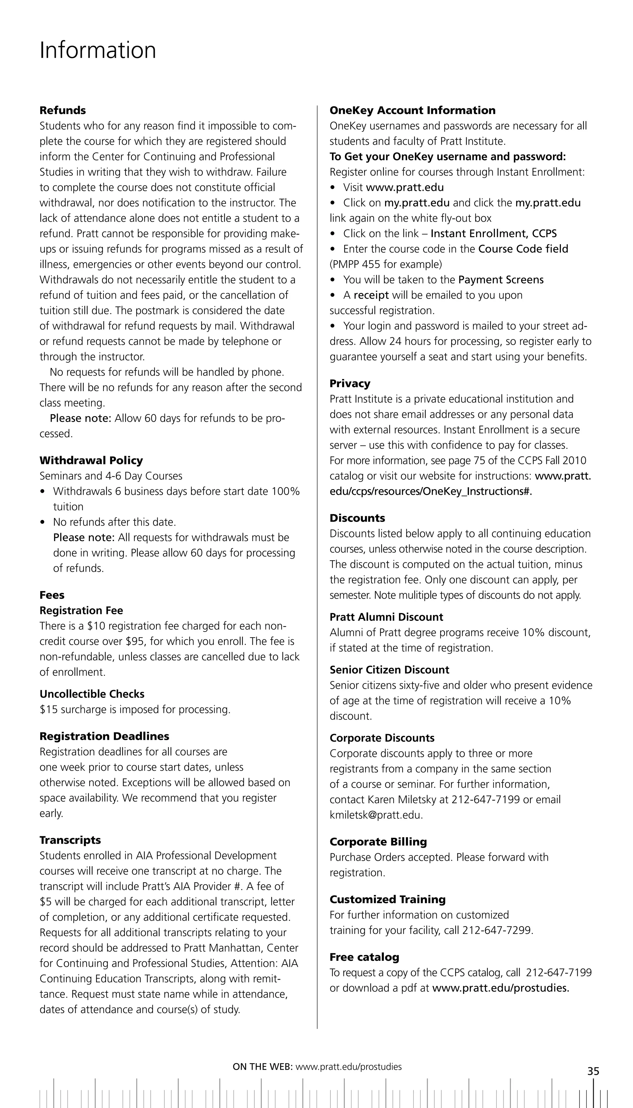 Information

Refunds                                                        OneKey Account Information
Students who for any reason find it impossible to com-         OneKey usernames and passwords are necessary for all
plete the course for which they are registered should          students and faculty of Pratt Institute.
inform the Center for Continuing and Professional              to Get your OneKey username and password:
Studies in writing that they wish to withdraw. Failure         Register online for courses through Instant Enrollment:
to complete the course does not constitute official            • Visit www.pratt.edu
withdrawal, nor does notification to the instructor. The       • Click on my.pratt.edu and click the my.pratt.edu
lack of attendance alone does not entitle a student to a       link again on the white fly-out box
refund. Pratt cannot be responsible for providing make-        • Click on the link – instant enrollment, CCPS
ups or issuing refunds for programs missed as a result of      • Enter the course code in the Course Code field
illness, emergencies or other events beyond our control.       (PMPP 455 for example)
Withdrawals do not necessarily entitle the student to a        • You will be taken to the Payment Screens
refund of tuition and fees paid, or the cancellation of        • A receipt will be emailed to you upon
tuition still due. The postmark is considered the date         successful registration.
of withdrawal for refund requests by mail. Withdrawal          • Your login and password is mailed to your street ad-
or refund requests cannot be made by telephone or              dress. Allow 24 hours for processing, so register early to
through the instructor.                                        guarantee yourself a seat and start using your benefits.
   No requests for refunds will be handled by phone.
There will be no refunds for any reason after the second       Privacy
class meeting.                                                 Pratt Institute is a private educational institution and
   Please note: Allow 60 days for refunds to be pro-           does not share email addresses or any personal data
cessed.                                                        with external resources. Instant Enrollment is a secure
                                                               server – use this with confidence to pay for classes.
Withdrawal Policy                                              For more information, see page 75 of the CCPS Fall 2010
Seminars and 4-6 Day Courses                                   catalog or visit our website for instructions: www.pratt.
• Withdrawals 6 business days before start date 100%           edu/ccps/resources/OneKey_Instructions#.
  tuition
• No refunds after this date.                                  Discounts
  Please note: All requests for withdrawals must be            Discounts listed below apply to all continuing education
  done in writing. Please allow 60 days for processing         courses, unless otherwise noted in the course description.
  of refunds.                                                  The discount is computed on the actual tuition, minus
                                                               the registration fee. Only one discount can apply, per
Fees                                                           semester. Note mulitiple types of discounts do not apply.
Registration Fee
                                                               Pratt Alumni Discount
There is a $10 registration fee charged for each non-
                                                               Alumni of Pratt degree programs receive 10% discount,
credit course over $95, for which you enroll. The fee is
                                                               if stated at the time of registration.
non-refundable, unless classes are cancelled due to lack
of enrollment.                                                 Senior Citizen Discount
                                                               Senior citizens sixty-five and older who present evidence
Uncollectible Checks
                                                               of age at the time of registration will receive a 10%
$15 surcharge is imposed for processing.
                                                               discount.
Registration Deadlines                                         Corporate Discounts
Registration deadlines for all courses are                     Corporate discounts apply to three or more
one week prior to course start dates, unless                   registrants from a company in the same section
otherwise noted. Exceptions will be allowed based on           of a course or seminar. For further information,
space availability. We recommend that you register             contact Karen Miletsky at 212-647-7199 or email
early.                                                         kmiletsk@pratt.edu.

Transcripts                                                    Corporate Billing
Students enrolled in AIA Professional Development              Purchase Orders accepted. Please forward with
courses will receive one transcript at no charge. The          registration.
transcript will include Pratt’s AIA Provider #. A fee of
$5 will be charged for each additional transcript, letter      Customized Training
of completion, or any additional certificate requested.        For further information on customized
Requests for all additional transcripts relating to your       training for your facility, call 212-647-7299.
record should be addressed to Pratt Manhattan, Center
                                                               Free catalog
for Continuing and Professional Studies, Attention: AIA
                                                               To request a copy of the CCPS catalog, call 212-647-7199
Continuing Education Transcripts, along with remit-
                                                               or download a pdf at www.pratt.edu/prostudies.
tance. Request must state name while in attendance,
dates of attendance and course(s) of study.




                                           ON	ThE	WEb:	www.pratt.edu/prostudies
                                                                                                                        35
 
