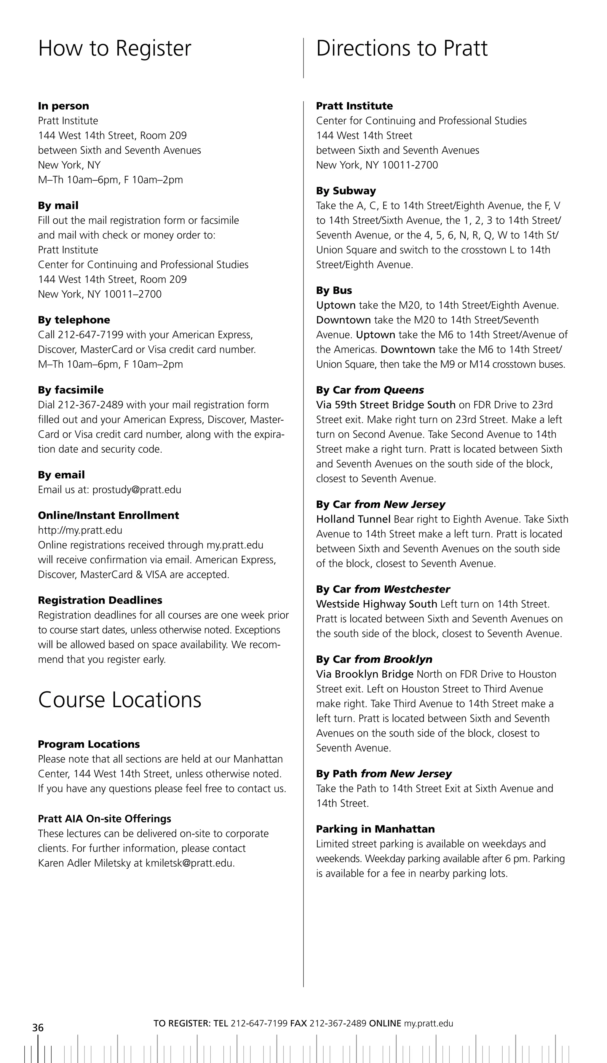 How to Register                                              Directions to Pratt

In person                                                    Pratt Institute
Pratt Institute                                              Center for Continuing and Professional Studies
144 West 14th Street, Room 209                               144 West 14th Street
between Sixth and Seventh Avenues                            between Sixth and Seventh Avenues
New York, NY                                                 New York, NY 10011-2700
M–Th 10am–6pm, F 10am–2pm
                                                             By Subway
By mail                                                      Take the A, C, E to 14th Street/Eighth Avenue, the F, V
Fill out the mail registration form or facsimile             to 14th Street/Sixth Avenue, the 1, 2, 3 to 14th Street/
and mail with check or money order to:                       Seventh Avenue, or the 4, 5, 6, N, R, Q, W to 14th St/
Pratt Institute                                              Union Square and switch to the crosstown L to 14th
Center for Continuing and Professional Studies               Street/Eighth Avenue.
144 West 14th Street, Room 209
New York, NY 10011–2700                                      By Bus
                                                             Uptown take the M20, to 14th Street/Eighth Avenue.
By telephone                                                 Downtown take the M20 to 14th Street/Seventh
Call 212-647-7199 with your American Express,                Avenue. Uptown take the M6 to 14th Street/Avenue of
Discover, MasterCard or Visa credit card number.             the Americas. Downtown take the M6 to 14th Street/
M–Th 10am–6pm, F 10am–2pm                                    Union Square, then take the M9 or M14 crosstown buses.

By facsimile                                                 By Car from Queens
Dial 212-367-2489 with your mail registration form           Via	59th	Street	bridge	South on FDR Drive to 23rd
filled out and your American Express, Discover, Master-      Street exit. Make right turn on 23rd Street. Make a left
Card or Visa credit card number, along with the expira-      turn on Second Avenue. Take Second Avenue to 14th
tion date and security code.                                 Street make a right turn. Pratt is located between Sixth
                                                             and Seventh Avenues on the south side of the block,
By email                                                     closest to Seventh Avenue.
Email us at: prostudy@pratt.edu
                                                             By Car from New Jersey
Online/Instant Enrollment                                    Holland tunnel Bear right to Eighth Avenue. Take Sixth
http://my.pratt.edu                                          Avenue to 14th Street make a left turn. Pratt is located
Online registrations received through my.pratt.edu           between Sixth and Seventh Avenues on the south side
will receive confirmation via email. American Express,       of the block, closest to Seventh Avenue.
Discover, MasterCard & VISA are accepted.
                                                             By Car from Westchester
Registration Deadlines                                       Westside	highway	South Left turn on 14th Street.
Registration deadlines for all courses are one week prior    Pratt is located between Sixth and Seventh Avenues on
to course start dates, unless otherwise noted. Exceptions    the south side of the block, closest to Seventh Avenue.
will be allowed based on space availability. We recom-
mend that you register early.                                By Car from Brooklyn
                                                             Via	brooklyn	bridge North on FDR Drive to Houston
                                                             Street exit. Left on Houston Street to Third Avenue
Course Locations                                             make right. Take Third Avenue to 14th Street make a
                                                             left turn. Pratt is located between Sixth and Seventh
                                                             Avenues on the south side of the block, closest to
Program Locations                                            Seventh Avenue.
Please note that all sections are held at our Manhattan
Center, 144 West 14th Street, unless otherwise noted.        By Path from New Jersey
If you have any questions please feel free to contact us.    Take the Path to 14th Street Exit at Sixth Avenue and
                                                             14th Street.
Pratt AIA On-site Offerings
These lectures can be delivered on-site to corporate         Parking in Manhattan
clients. For further information, please contact             Limited street parking is available on weekdays and
Karen Adler Miletsky at kmiletsk@pratt.edu.                  weekends. Weekday parking available after 6 pm. Parking
                                                             is available for a fee in nearby parking lots.




                          to regiSter: tel 212-647-7199 Fax 212-367-2489 online my.pratt.edu
36
 